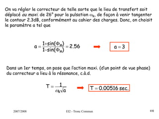 2007/2008 EI2 - Tronc Commun
On va régler le correcteur de telle sorte que le lieu de transfert soit
déplacé au maxi. de 26° pour la pulsation ωR, de façon à venir tangenter
le contour 2.3dB, conformément au cahier des charges. Donc, on choisit
le paramètre a tel que
2.56
)sin(1
)sin(1
a
M
M
=
Φ−
Φ+
= 3a =
Dans un 1er temps, on pose que l’action maxi. (d’un point de vue phase)
du correcteur a lieu à la résonance, c.à.d.
a
1T
Rω
= sec.0.00516T =
132
 