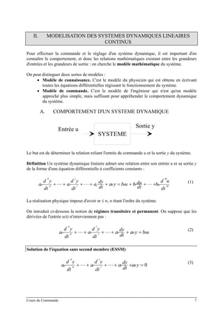 II. MODELISATION DES SYSTEMES DYNAMIQUES LINEAIRES
CONTINUS
Pour effectuer la commande et le réglage d'un système dynamique, il est important d'en
connaître le comportement, et donc les relations mathématiques existant entre les grandeurs
d'entrées et les grandeurs de sortie : on cherche le modèle mathématique du système.
On peut distinguer deux sortes de modèles :
• Modèle de connaissance. C'est le modèle du physicien qui est obtenu en écrivant
toutes les équations différentielles régissant le fonctionnement du système.
• Modèle de commande. C'est le modèle de l'ingénieur qui n'est qu'un modèle
approché plus simple, mais suffisant pour appréhender le comportement dynamique
du système.
A. COMPORTEMENT D'UN SYSTEME DYNAMIQUE
SYSTEME
e sSortie y
Entrée u
Le but est de déterminer la relation reliant l'entrée de commande u et la sortie y du système.
Définition Un système dynamique linéaire admet une relation entre son entrée u et sa sortie y
de la forme d'une équation différentielle à coefficients constants :
m
m
mi
i
in
n
n
dt
ud
b
dt
dububya
dt
dy
a
dt
yd
a
dt
yd
a ⋅++⋅+⋅=⋅+⋅++⋅++⋅ 1001
(1)
La réalisation physique impose d'avoir m ≤ n, n étant l'ordre du système.
On introduit ci-dessous la notion de régimes transitoire et permanent. On suppose que les
dérivées de l'entrée u(t) n'interviennent pas :
ubya
dt
dy
a
dt
yd
a
dt
yd
a i
i
in
n
n ⋅=⋅+⋅++⋅++⋅ 001
(2)
Solution de l'équation sans second membre (ESSM)
001 =⋅+⋅++⋅++⋅ ya
dt
dy
a
dt
yd
a
dt
yd
a i
i
in
n
n
(3)
Cours de Commande 7
 