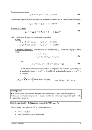 Equation caractéristique
a r a r a r an
n
i
i
⋅ +⋅⋅⋅+ ⋅ +⋅⋅⋅+ ⋅ + =1 0 0 (4)
Comme tous les coefficients sont réels, on a alors n racines réelles ou complexes conjuguées :
a r r r r r rn n n⋅ − ⋅ − ⋅ ⋅⋅⋅ ⋅ − =−( ) ( ) ( )1 1 0 (5)
Solution de l'ESSM
tr
n
trtr n
eKeKeKty ⋅⋅⋅
⋅++⋅+⋅= 21
211 )(
(6)
où les coefficients Ki sont les constantes d'intégration.
ri réel.
Si ri < 0, alors lorsque t → ∞, → 0 : stable.K ei
r ti
⋅ ⋅
Si ri > 0, alors lorsque t → ∞, → ∞ : instable.K ei
r ti
⋅ ⋅
ri complexe conjugué. Il existe alors une autre racine ri+1 complexe conjuguée. On a
donc :
r j
r j
i i i
i i i i
=
j i
+ ⋅
= + ⋅ = − ⋅+ + +
α ω
α ω α1 1 1 ω
n
(7)
D'où :
K e K e M e ti
r t
i
r t
i
t
i
i i i
⋅ + ⋅ = ⋅ ⋅ ⋅ +⋅
+
⋅ ⋅+
1
1 α
ω φcos( ) (8)
On obtient un terme sinusoïdal modulé en amplitude par un terme exponentiel. Si
αi<0, alors lorsque t → ∞, → 0 : stable. Si αe i tα ⋅
i>0, alors lorsque t → ∞, →
∞ : instable.
e i tα ⋅
∑∑ ==
+⋅⋅⋅+⋅=
⋅⋅
l
i
iii
k
i
i teMeKty
t
i
t
i
r
11
1 )cos()( ϕω
α
avec Mi réel et k l+ ⋅ =2
Conséquences
• Racines réelles uniquement → régime libre apériodique. Stable si racines négatives.
• Racines complexes uniquement → régime oscillatoire (instable). Disparaît si partie réelle
des racines négative.
Solution particulière de l'équation complète (SPEC) (a0 ≠ 0).
Cette solution correspond en fait au régime permanent.
• ')()( 2 KtyKtu =→=
• )sin(')()sin()( 2 ϕωω +⋅⋅=→⋅⋅= tKtytKtu
Cours de Commande 8
 