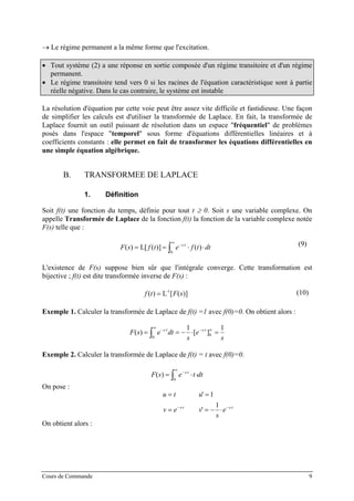 → Le régime permanent a la même forme que l'excitation.
• Tout système (2) a une réponse en sortie composée d'un régime transitoire et d'un régime
permanent.
• Le régime transitoire tend vers 0 si les racines de l'équation caractéristique sont à partie
réelle négative. Dans le cas contraire, le système est instable
La résolution d'équation par cette voie peut être assez vite difficile et fastidieuse. Une façon
de simplifier les calculs est d'utiliser la transformée de Laplace. En fait, la transformée de
Laplace fournit un outil puissant de résolution dans un espace "fréquentiel" de problèmes
posés dans l'espace "temporel" sous forme d'équations différentielles linéaires et à
coefficients constants : elle permet en fait de transformer les équations différentielles en
une simple équation algébrique.
B. TRANSFORMEE DE LAPLACE
1. Définition
Soit f(t) une fonction du temps, définie pour tout t ≥ 0. Soit s une variable complexe. On
appelle Transformée de Laplace de la fonction f(t) la fonction de la variable complexe notée
F(s) telle que :
F s f t e f t dts t
( ) [ ( )] ( )= = ⋅− ⋅
∞
∫L
0
⋅ (9)
L'existence de F(s) suppose bien sûr que l'intégrale converge. Cette transformation est
bijective ; f(t) est dite transformée inverse de F(s) :
f t F s( ) [ ( )]= L-1
(10)
Exemple 1. Calculer la transformée de Laplace de f(t) =1 avec f(0)=0. On obtient alors :
F s e dt
s
e
s
s t s t
( ) [ ]= = − ⋅− ⋅
∞
− ⋅ ∞
∫0
0
1 1
=
⋅
Exemple 2. Calculer la transformée de Laplace de f(t) = t avec f(0)=0.
F s e t dts t
( ) = ⋅− ⋅
∞
∫0
On pose :
u t u
v e v
s
es t s t
= =
= = −− ⋅ − ⋅
'
'
1
1
⋅
On obtient alors :
Cours de Commande 9
 
