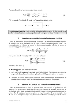 Aussi, on déduit (pour les processus physiques m ≤ n) :
01
1
1
01
1
1
)(
)(
)(
asasasa
bsbsbsb
sU
sY
sF n
n
n
n
m
m
m
m
+⋅++⋅+⋅
+⋅++⋅+⋅
== −
−
−
−
(13)
F(s) est appelée Fonction de Transfert ou Transmittance du système.
H(s)E(s) SU (s)YF(s)
La Fonction de Transfert est l'expression reliant les variations, vis à vis d'un régime initial
ou d'un point de fonctionnement, du signal de sortie par rapport au signal d’entrée.
2. Standardisation de l'écriture des fonctions de transfert
Du fait de l'usage de la fonction de transfert, l'habitude a été prise de présenter les fonctions
de transfert sous forme normalisée. On ne verra ici que la représentation type "Bode". Elle
consiste à mettre en évidence les racines du dénominateur (appelées pôles) et les racines du
numérateur (appelées zéros). On a
n
n
m
m
s
a
as
a
a
s
b
bs
b
b
a
b
sU
sY
sF
⋅++⋅+
⋅++⋅+
⋅==
00
1
00
1
0
0
1
1
)(
)(
)(
Donc, la fonction de transfert peut être écrite sous la forme :
∏ ∏
∏ ∏
= =
= =
⋅+⋅+⋅⋅+
⋅+⋅+⋅⋅+
⋅= k
j
l
j
jjj
p
i
q
j
jji
sbsas
sbsas
KsF
1 1
2
1 1
2
)1()1(
)1()1(
)(
τ
τ
(14)
avec n=k+2l et m=p+2q.
•
0
0
a
bF(0)K == est le gain statique du système.
• Les τi et τj sont les constantes de temps (réelles) du système. Une constante de temps rend
compte de la dynamique d'un système : plus elle est faible, plus le système est rapide.
• Les termes du second ordre doivent être laissés ainsi, s'ils ne sont pas décomposables en
termes avec constantes de temps (regroupant les racines complexes conjuguées).
3. Principe de l'analyse des systèmes, entrées typiques
Le but de l'automaticien est, dans un premier temps, de connaître le système qu'il doit
asservir. Afin de déterminer la fonction de transfert du système, on fait appel soit aux lois de
la physique, soit à des systèmes dont on connaît le comportement pour certaines entrées. Le
but est alors de mettre sur l'entrée du système un signal permettant de tester sa réaction afin
de voir s'il ne se "rapproche" pas de systèmes connus. Comme il n'est pas possible de prévoir
Cours de Commande 12
 