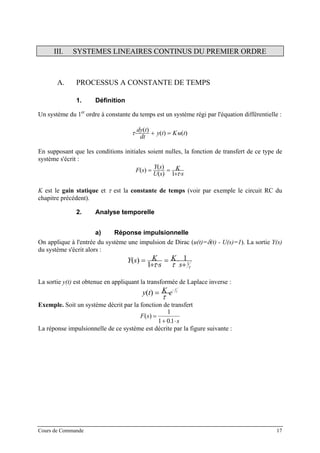 III. SYSTEMES LINEAIRES CONTINUS DU PREMIER ORDRE
A. PROCESSUS A CONSTANTE DE TEMPS
1. Définition
Un système du 1er
ordre à constante du temps est un système régi par l'équation différentielle :
)()(
)(
tuKty
dt
tdy
⋅=+⋅τ
En supposant que les conditions initiales soient nulles, la fonction de transfert de ce type de
système s'écrit :
s
K
sU
sY
sF
⋅+
==
τ1)(
)(
)(
K est le gain statique et τ est la constante de temps (voir par exemple le circuit RC du
chapitre précédent).
2. Analyse temporelle
a) Réponse impulsionnelle
On applique à l'entrée du système une impulsion de Dirac (u(t)=δ(t) - U(s)=1). La sortie Y(s)
du système s'écrit alors :
τττ 1
1
1
)(
+
⋅=
⋅+
=
s
K
s
KsY
La sortie y(t) est obtenue en appliquant la transformée de Laplace inverse :
τ
τ
t
eKty
−
⋅=)(
Exemple. Soit un système décrit par la fonction de transfert
F s
s
( )
.
=
+ ⋅
1
1 01
La réponse impulsionnelle de ce système est décrite par la figure suivante :
Cours de Commande 17
 