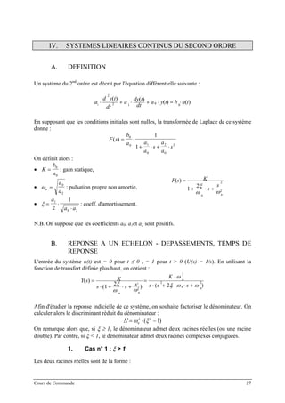 IV. SYSTEMES LINEAIRES CONTINUS DU SECOND ORDRE
A. DEFINITION
Un système du 2nd
ordre est décrit par l'équation différentielle suivante :
)()(
)()(
0012
2
2
tubtya
dt
tdy
a
dt
tyd
a ⋅=⋅+⋅+⋅
En supposant que les conditions initiales sont nulles, la transformée de Laplace de ce système
donne :
F s
b
a a
a
s
a
a
s
( ) = ⋅
+ ⋅ + ⋅
0
0 1
0
2
0
2
1
1
On définit alors :
• K
b
a
= 0
0
: gain statique,
• ωn
a
a
=
0
2
: pulsation propre non amortie,
• ξ = ⋅
⋅
a
a a
1
0 2
2
1
: coeff. d'amortissement.
2
2
21
)(
nn
s
s
KsF
ωω
ξ +⋅+
=
N.B. On suppose que les coefficients a0, a1et a2 sont positifs.
B. REPONSE A UN ECHELON - DEPASSEMENTS, TEMPS DE
REPONSE
L'entrée du système u(t) est = 0 pour t ≤ 0 , = 1 pour t > 0 (U(s) = 1/s). En utilisant la
fonction de transfert définie plus haut, on obtient :
)2()
2
1(
)( 22
2
2
2
nn
n
nn
sss
K
sss
KsY
ωωξ
ω
ωω
ξ +⋅⋅+⋅
⋅
=
+⋅+⋅
=
Afin d'étudier la réponse indicielle de ce système, on souhaite factoriser le dénominateur. On
calculer alors le discriminant réduit du dénominateur :
∆' (= ⋅ −ω ξn
2 2
1)
On remarque alors que, si ξ ≥ 1, le dénominateur admet deux racines réelles (ou une racine
double). Par contre, si ξ < 1, le dénominateur admet deux racines complexes conjuguées.
1. Cas n° 1 : ξ > 1
Les deux racines réelles sont de la forme :
Cours de Commande 27
 