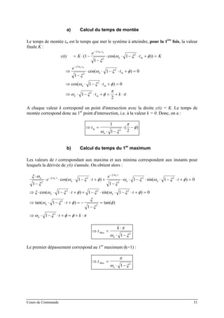 a) Calcul du temps de montée
Le temps de montée tm est le temps que met le système à atteindre, pour la 1ère
fois, la valeur
finale K :
s t K
e
t K
e
t
t
t k
n m
n m
t
n m
t
n m
n m
n m
( ) ( cos( ))
cos( )
cos( )
= ⋅ −
−
⋅ ⋅ − ⋅ + =
⇒
−
⋅ ⋅ − ⋅ + =
⇒ ⋅ − ⋅ + =
⇒ ⋅ − ⋅ + = + ⋅
− ⋅ ⋅
− ⋅ ⋅
1
1
1
1
1 0
1 0
1
2
2
2
2
2
2
2
ξ ω
ξ ω
ξ
ω ξ φ
ξ
ω ξ φ
ω ξ φ
ω ξ φ
π
π
y(t)
A chaque valeur k correspond un point d'intersection avec la droite y(t) = K. Le temps de
montée correspond donc au 1er
point d'intersection, i.e. à la valeur k = 0. Donc, on a :
⇒ =
⋅ −
⋅ −tm
n
1
1 22
ω ξ
π
φ( )
b) Calcul du temps du 1er
maximum
Les valeurs de t correspondant aux maxima et aux minima correspondent aux instants pour
lesquels la dérivée de y(t) s'annule. On obtient alors :
ξ ω
ξ
ω ξ φ
ξ
ω ξ ω ξ φ
ξ ω ξ φ ξ ω ξ φ
ω ξ φ
ξ
ξ
φ
ω ξ φ φ π
ξ ω
ξ ω
⋅
−
⋅ ⋅ ⋅ − ⋅ + +
−
⋅ ⋅ − ⋅ ⋅ − ⋅ + =
⇒ ⋅ ⋅ − ⋅ + + − ⋅ ⋅ − ⋅ + =
⇒ ⋅ − ⋅ + = −
−
=
⇒ ⋅ − ⋅ + = + ⋅
− ⋅ ⋅
− ⋅ ⋅
n t
n
t
n n
n n
n
n
e t
e
t
t t
t
t k
n
n
1
1
1
1 1
1 1 1 0
1
1
1
2
2
2
2 2
2 2 2
2
2
2
cos( ) sin( )
cos( ) sin( )
tan( ) tan( )
0
⇒ =
⋅
⋅ −
t
k
Max
n
π
ω ξ1 2
Le premier dépassement correspond au 1er
maximum (k=1) :
⇒ =
⋅ −
tMax
n
π
ω ξ1 2
Cours de Commande 31
 