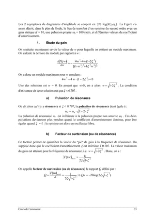 Les 2 asymptotes du diagramme d'amplitude se coupent en ( log( ), )20⋅ K nω . La Figure ci-
avant décrit, dans le plan de Bode, le lieu de transfert d’un système du second ordre avec un
gain statique K = 10, une pulsation propre ωn = 100 rad/s, et différentes valeurs du coefficient
d’amortissement.
1. Etude du gain
On souhaite maintenant savoir la valeur de w pour laquelle on obtient un module maximum.
On calcule la dérivée du module par rapport à w :
2
32222
23
]4)1[(
)21(44)(
ww
ww
dw
wjFd
⋅⋅+−
⋅−⋅⋅−⋅
−=
⋅
ξ
ξ
On a donc un module maximum pour w annulant :
0)21(44
23
=⋅−⋅−⋅ ξww
Une des solutions est w = 0. En posant que , on a alors0>w
2
21 ξ⋅−=w . La condition
d'existence de cette solution est queξ < 0 707. .
a) Pulsation de résonance
On dit alors qu'il y a résonance si ξ < 0.707, la pulsation de résonance étant égale à :
ω ω ξr n= ⋅ − ⋅1 2 2
La pulsation de résonance ωr est inférieure à la pulsation propre non amortie ωn . Ces deux
pulsations deviennent plus proches quand le coefficient d'amortissement diminue, pour être
égales quand ξ = 0 : le système est alors un oscillateur libre.
b) Facteur de surtension (ou de résonance)
Ce facteur permet de quantifier la valeur du "pic" de gain à la fréquence de résonance. On
suppose donc que le coefficient d'amortissement ξ est inférieur à 0.707. La valeur maximum
du gain est atteinte pour la fréquence de résonance, i.e.
2
21 ξ⋅−=w . Donc, on a :
2
12
)(
ξξ −⋅⋅
=⋅ KwjF MAX
On appelle facteur de surtension (ou de résonance) le rapport Q défini par :
)12log(20
12
1)( 2
2
ξξ
ξξ
−⋅⋅⋅−=⇒
−⋅⋅
=
⋅
= dBMAX Q
K
ujF
Q
Cours de Commande 35
 