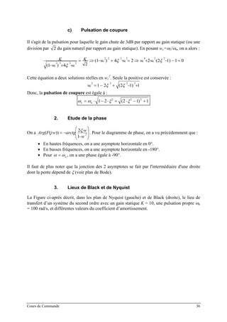c) Pulsation de coupure
Il s'agit de la pulsation pour laquelle le gain chute de 3dB par rapport au gain statique (ou une
division par 2 du gain naturel par rapport au gain statique). En posant wc=ωc/ωn, on a alors :
01)12(224)1(
24)1(
2242222
2222
=−−⋅⋅⋅+⇒=⋅⋅+−⇒=
⋅⋅+−
ξξ
ξ
cccc
cc
wwwwK
ww
K
Cette équation a deux solutions réelles en wc
2
. Seule la positive est conservée :
1)12(21
2222
+−⋅+⋅−= ξξcw
Donc, la pulsation de coupure est égale à :
ω ω ξ ξc n= ⋅ − ⋅ + ⋅ − +1 2 2 1 12 2 2
( )
2. Etude de la phase
On a
⎟
⎟
⎠
⎞
⎜
⎜
⎝
⎛
−
⋅⋅
−=⋅ 2
1
2
))((
w
w
arctgwjFArg
ξ . Pour le diagramme de phase, on a vu précédemment que :
• En hautes fréquences, on a une asymptote horizontale en 0°.
• En basses fréquences, on a une asymptote horizontale en -180°.
• Pour ω ω= n , on a une phase égale à -90°.
Il faut de plus noter que la jonction des 2 asymptotes se fait par l'intermédiaire d'une droite
dont la pente dépend de ξ (voir plan de Bode).
3. Lieux de Black et de Nyquist
La Figure ci-après décrit, dans les plan de Nyquist (gauche) et de Black (droite), le lieu de
transfert d’un système du second ordre avec un gain statique K = 10, une pulsation propre ωn
= 100 rad/s, et différentes valeurs du coefficient d’amortissement.
Cours de Commande 36
 