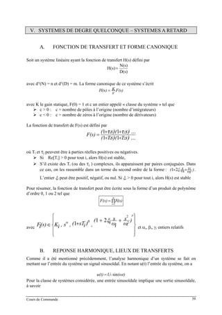 Cours de Commande 39
V. SYSTEMES DE DEGRE QUELCONQUE – SYSTEMES A RETARD
A. FONCTION DE TRANSFERT ET FORME CANONIQUE
Soit un système linéaire ayant la fonction de transfert H(s) défini par
D(s)
N(s)
H(s)=
avec d°(N) = n et d°(D) = m. La forme canonique de ce système s’écrit
F(s)
s
KH(s) c
=
avec K le gain statique, F(0) = 1 et c un entier appelé « classe du système » tel que
c > 0 : c = nombre de pôles à l’origine (nombre d’intégrateurs)
c < 0 : c = nombre de zéros à l’origine (nombre de dérivateurs)
La fonction de transfert de F(s) est défini par
s) ...s)
s) ...τs)τ
T(T(
((
F(s)
21
21
11
11
++
++
=
où TB
iB et τB
jB peuvent être à parties réelles positives ou négatives.
Si Re[TB
iB] > 0 pour tout i, alors H(s) est stable,
S’il existe des TB
iB (ou des τB
jB ) complexes, ils apparaissent par paires conjuguées. Dans
ce cas, on les rassemble dans un terme du second ordre de la forme : )ω
s
ω
sξ(
ii
i 2
2
21 ++ .
L’entier ξB
iB peut être positif, négatif, ou nul. Si ξB
iB > 0 pour tout i, alors H(s) est stable
Pour résumer, la fonction de transfert peut être écrite sous la forme d’un produit de polynôme
d’ordre 0, 1 ou 2 tel que
∏=
=
N
i
i(s)FF(s)
1
avec
⎪
⎭
⎪
⎬
⎫
⎪
⎩
⎪
⎨
⎧
++
+∈
i
ii
γ
i
βα )
ω
s
iω
s
i(
,)isT(,s,iK(s)iF 2
2
21
1
ξ
et αB
ιB, βB
ιB, γB
ιB entiers relatifs
B. REPONSE HARMONIQUE, LIEUX DE TRANSFERTS
Comme il a été mentionné précédemment, l’analyse harmonique d’un système se fait en
mettant sur l’entrée du système un signal sinusoïdal. En notant u(t) l’entrée du système, on a
t)(ωUu(t) sin1=
Pour la classe de systèmes considérée, une entrée sinusoïdale implique une sortie sinusoïdale,
à savoir
 