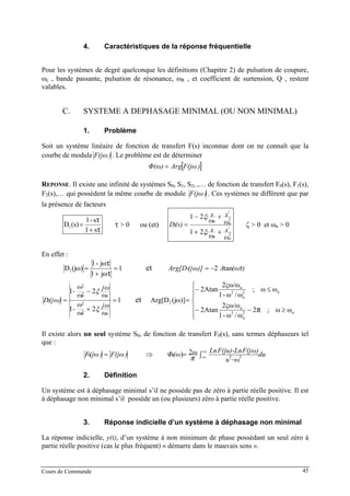 Cours de Commande 45
4. Caractéristiques de la réponse fréquentielle
Pour les systèmes de degré quelconque les définitions (Chapitre 2) de pulsation de coupure,
ωB
cB , bande passante, pulsation de résonance, ωB
RB , et coefficient de surtension, Q , restent
valables.
C. SYSTEME A DEPHASAGE MINIMAL (OU NON MINIMAL)
1. Problème
Soit un système linéaire de fonction de transfert F(s) inconnue dont on ne connaît que la
courbe de module )F(jω . Le problème est de déterminer
[ ])F(jωArgΦ(ω) =
REPONSE. Il existe une infinité de systèmes SB
0B, SB
1B, SB
2B, ,… de fonction de transfert FB
0B(s), FB
1B(s),
FB
2B(s),… qui possèdent la même courbe de module )F(jω . Ces systèmes ne différent que par
la présence de facteurs
τ
τ
s1
s-1
(s)D1
+
= τ > 0 ou (et)
2
2
2 2
2
21
21
nn
i
nn
i
ω
s
ω
s
ω
s
ω
s
(s)D
++
+−
=
ξ
ξ
ζ > 0 et ωB
nB > 0
En effet :
1
ωj1
ωj-1
ω)(jD
τ
τ
1 =
+
= et )(ωAω)](jArg[D τtan21 −=
1
21
21
2
2
2
2
2 =
+
−
=
nn
nn
ω
ωj
ω
ω
-
ω
ωj
ω
ω
-
ω)(jD
ξ
ξ
et =ω)](jArg[D2
⎪
⎪
⎩
⎪
⎪
⎨
⎧
≥−−
≤−
n2
n
2
n
n2
n
2
n
ωω;2
ω/ω-1
ω/ως2
Atan2
ωω;
ω/ω-1
ω/ως2
Atan2
π
Il existe alors un seul système SB
0B, de fonction de transfert FB
0B(s), sans termes déphaseurs tel
que :
)F(jω)(jωF =0 ⇒ ∫
−
=
∞+
∞−
du
ωu
ω)F(jF(ju)-LnLnω(ωΦ
π 220
2)
2. Définition
Un système est à déphasage minimal s’il ne possède pas de zéro à partie réelle positive. Il est
à déphasage non minimal s’il possède un (ou plusieurs) zéro à partie réelle positive.
3. Réponse indicielle d’un système à déphasage non minimal
La réponse indicielle, y(t), d’un système à non minimum de phase possédant un seul zéro à
partie réelle positive (cas le plus fréquent) « démarre dans le mauvais sens ».
 