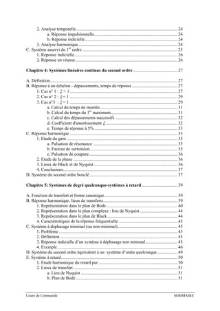2. Analyse temporelle ........................................................................................... 24
a. Réponse impulsionnelle........................................................................... 24
b. Réponse indicielle ................................................................................... 24
3. Analyse harmonique ......................................................................................... 24
C. Système asservi du 1er
ordre...................................................................................... 25
1. Réponse indicielle............................................................................................. 26
2. Réponse en vitesse............................................................................................ 26
Chapitre 4: Systèmes linéaires continus du second ordre ........................................ 27
A. Définition................................................................................................................... 27
B. Réponse à un échelon - dépassements, temps de réponse......................................... 27
1. Cas n° 1 : ξ > 1................................................................................................. 27
2. Cas n° 2 : ξ = 1 ................................................................................................. 29
3. Cas n°3 : ξ < 1 ................................................................................................. 29
a. Calcul du temps de montée...................................................................... 31
b. Calcul du temps du 1er
maximum............................................................ 31
c. Calcul des dépassements successifs ........................................................ 32
d. Coefficient d'amortissement ξ................................................................. 32
e. Temps de réponse à 5%........................................................................... 33
C. Réponse harmonique ................................................................................................. 33
1. Etude du gain .................................................................................................... 35
a. Pulsation de résonance ............................................................................ 35
b. Facteur de surtension............................................................................... 35
c. Pulsation de coupure................................................................................ 36
2. Etude de la phase .............................................................................................. 36
3. Lieux de Black et de Nyquist............................................................................ 36
4. Conclusions....................................................................................................... 37
D. Système du second ordre bouclé ............................................................................... 37
Chapitre 5: Systèmes de degré quelconque-systèmes à retard ................................ 39
A. Fonction de transfert et forme canonique.................................................................. 39
B. Réponse harmonique, lieux de transferts................................................................... 39
1. Représentation dans le plan de Bode................................................................ 40
2. Représentation dans le plan complexe : lieu de Nyquist .................................. 44
3. Représentation dans le plan de Black ............................................................... 44
4. Caractéristiques de la réponse fréquentielle ..................................................... 45
C. Système à déphasage minimal (ou non-minimal)...................................................... 45
1. Problème ........................................................................................................... 45
2. Définition.......................................................................................................... 45
3. Réponse indicielle d’un système à déphasage non minimal............................. 45
4. Exemple ............................................................................................................ 46
D. Système du second ordre équivalent à un système d’ordre quelconque .................. 49
E. Système à retard......................................................................................................... 50
1. Etude harmonique du retard pur ....................................................................... 50
2. Lieux de transfert.............................................................................................. 51
a. Lieu de Nyquist ....................................................................................... 51
b. Plan de Bode............................................................................................ 51
Cours de Commande SOMMAIRE
 