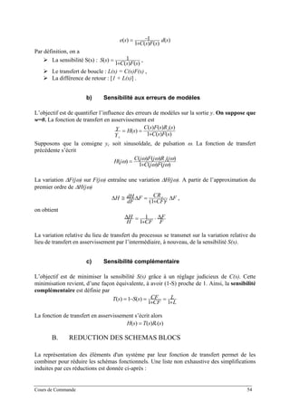 )(
)()(1
1)( sd
sFsC
se
+
−=
Par définition, on a
La sensibilité S(s) :
)()(1
1)(
sFsC
sS
+
= ,
Le transfert de boucle : L(s) = C(s)F(s) ,
La différence de retour : [1 + L(s)] .
b) Sensibilité aux erreurs de modèles
L’objectif est de quantifier l’influence des erreurs de modèles sur la sortie y. On suppose que
w=0. La fonction de transfert en asservissement est
)()(1
)()()(
)(
sFsC
sRsFsC
sH
Y
Y c
c
+
==
Supposons que la consigne yc soit sinusoïdale, de pulsation ω. La fonction de transfert
précédente s’écrit
)()(1
)()()(
)(
ωω
ωωωω
jFjC
jRjFjC
jH c
+
=
La variation ∆F(jω) sur F(jω) entraîne une variation ∆H(jω). A partir de l’approximation du
premier ordre de ∆H(jω)
F
CF
CRF
dF
dHH c
∆
+
=∆≅∆ 2)1(
,
on obtient
F
F
CFH
H ∆⋅
+
=∆
1
1
La variation relative du lieu de transfert du processus se transmet sur la variation relative du
lieu de transfert en asservissement par l’intermédiaire, à nouveau, de la sensibilité S(s).
c) Sensibilité complémentaire
L’objectif est de minimiser la sensibilité S(s) grâce à un réglage judicieux de C(s). Cette
minimisation revient, d’une façon équivalente, à avoir (1-S) proche de 1. Ainsi, la sensibilité
complémentaire est définie par
L
L
CF
CFsSsT
+
=
+
=−=
11
)(1)(
La fonction de transfert en asservissement s’écrit alors
)()()( sRsTsH c=
B. REDUCTION DES SCHEMAS BLOCS
La représentation des éléments d'un système par leur fonction de transfert permet de les
combiner pour réduire les schémas fonctionnels. Une liste non exhaustive des simplifications
induites par ces réductions est donnée ci-après :
Cours de Commande 54
 