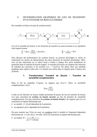 C. DETERMINATION GRAPHIQUE DU LIEU DE TRANSFERT
D’UN SYSTEME EN BOUCLE FERMEE
On considère la forme suivante de système bouclé
+
+
-
+
L(s)Rc(s)
y
d
eyryc
L(s) est le transfert de boucle, et les fonctions de transfert en asservissement et en régulation
sont respectivement
)()(
)(1
)(
)( sTsR
sL
sL
sR
Y
Y cc
c
=
+
⋅= , )(
)(1
1 sS
sLD
Y =
+
=
Pour discuter des performances du système bouclé, on pourrait développer le calcul en
recherchant les racines du dénominateur des deux fonctions de transfert précédentes. Mais,
cela est peu intéressant car le calcul serait à refaire à chaque fois qu'on modifierait un
paramètre dans le transfert de boucle (rappel : le transfert de boucle est composé des fonctions
de transfert du correcteur et du système L(s) = C(s)F(s)). On utilise alors une méthode
graphique plus rapide et plus sûre. Le résultat sera utilisé dans le chapitre pour l’analyse des
systèmes.
1. Transformation Transfert de Boucle – Transfert de
sensibilité complémentaire
Dans le but de simplifier l’exposé, on suppose que Rc(s)=1. Donc, la sensibilité
complémentaire s’écrit
)(1
)(
)(
sL
sL
sT
+
=
L’idée est de chercher un moyen simple permettant de passer du lieu de transfert de boucle
L(s) (qui caractérise le système en boucle ouverte) au lieu de transfert de sensibilité
complémentaire T(s) (qui caractérise le système en boucle fermée). On suppose que L(s) est
caractérisé en régime harmonique par :
• un module )(ωLA = dépendant de la pulsation,
• un argument ϕ ω( ) dépendant de la pulsation.
On peut montrer que T(jω) est aussi un complexe dont le module et l'argument dépendent
directement de et deA ϕ ω( ) . En effet, T(jω) est caractérisé en régime harmonique par :
• un module
ϕcos21
2
⋅++
=
AA
AB ,
Cours de Commande 56
 