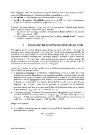 Dans un premier temps, on trace le lieu de transfert de boucle dans le plan de Black-Nichols.
A un point M quelconque de ce lieu correspondant à une pulsation ω, on lit :
• sur les axes, le gain et la phase du transfert de boucle AM et ϕM ,
• les valeurs des contours d'amplitude passant par le point M : ces valeurs correspondent
au gain et à la phase de la sensibilité complémentaire BM et Mψ .
Exemple (voir page suivante). Le tracé noir est le lieu de transfert de boucle tracé point-à-
point. A partir de ce tracé, on en déduit qu’au point M,
Le transfert de boucle (qui caractérise le système en boucle ouverte) a un gain de
8dB et une phase de –100°,
La sensibilité complémentaire (qui caractérise le système en boucle fermée) a un gain
de 0dB et une phase d’environ 23°.
3. Détermination des paramètres du système en boucle fermée
On suppose que le système admet un gain statique K, c’est à dire F(0) = K, et que le
correcteur admet un gain statique KC, c’est à dire C(0) = KC. L’un des paramètres réglables du
correcteur est le gain statique du correcteur. Cela implique alors que le gain statique du
transfert de boucle L(s) est modifiable. Dans le plan de Black, multiplier le gain du correcteur
Kc d’un facteur α > 1 à partir d’un réglage donné revient à translater le lieu de transfert de
boucle verticalement vers le haut de 20 Log10(α). Au contraire, si α < 1, on translate le lieu de
transfert de boucle verticalement vers le bas de -20 Log10(α).
A partir de la lecture du lieu de transfert de la sensibilité complémentaire dans le plan de
Black-Nichols, on peut déterminer :
• la pulsation de résonance de la sensibilité complémentaire (donc, du système en boucle
fermée), correspondant à la pulsation pour laquelle la sensibilité complémentaire a un gain
maximum. Cette pulsation est égale à celle pour laquelle le lieu est le plus proche du point
centrale de l'abaque. Exemple (voir page suivante). La pulsation de résonance du transfert
de boucle est ωR (pulsation pour laquelle le transfert de boucle a un module de gain
maximum, ), alors que la pulsation de résonance de la sensibilité
complémentaire est ω
dBA MAXdB 10=
R’ (pulsation pour laquelle la sensibilité complémentaire a un module
de gain maximum, ). A noter que ωdBB MAXdB 5.6≅ R’> ωR.
• le facteur de résonance de la sensibilité complémentaire. Exemple (voir page suivante). Le
facteur de résonance du transfert de boucle est égal à QLdB = 5 dB (Gain statique = 5 dB,
Gain max = 10 dB), alors que le facteur de résonance de la sensibilité complémentaire est
égal à QTdB = 10.5 dB (Gain statique = -4 dB, Gain Max = 6.5 dB).
On peut ainsi déduire :
• le coefficient d'amortissement du système du second degré équivalent à la sensibilité
complémentaire à partir de
2
12
1
ξξ −⋅
=TdBQ
Cours de Commande 58
 