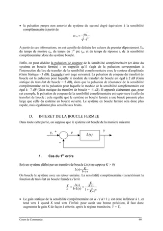 • la pulsation propre non amortie du système du second degré équivalent à la sensibilité
complémentaire à partir de
2
'
1 ξ
ωω
−
= R
Tn
A partir de ces informations, on est capable de déduire les valeurs du premier dépassement X1,
du temps de montée tm, du temps du 1er
pic tpic et du temps de réponse tr de la sensibilité
complémentaire, donc du système bouclé.
Enfin, on peut déduire la pulsation de coupure de la sensibilité complémentaire (et donc du
système en boucle fermée) : on rappelle qu’il s'agit de la pulsation correspondant à
l'intersection du lieu de transfert de la sensibilité complémentaire avec le contour d'amplitude
(Gain Statique - 3 dB). Exemple (voir page suivante). La pulsation de coupure du transfert de
boucle est la pulsation pour laquelle le module du transfert de boucle est égal à 2 dB (Gain
statique du transfert de boucle = 5 dB), alors que la pulsation de résonance de la sensibilité
complémentaire est la pulsation pour laquelle le module de la sensibilité complémentaire est
égal à –7 dB (Gain statique du transfert de boucle = -4 dB). Il apparaît clairement que, pour
cet exemple, la pulsation de coupure de la sensibilité complémentaire est supérieure à celle du
transfert de boucle : cela signifie que le système en boucle fermée a une bande passante plus
large que celle du système en boucle ouverte. Le système en boucle fermée sera donc plus
rapide, mais également plus sensible aux bruits.
D. INTERET DE LA BOUCLE FERMEE
Dans toute cette partie, on suppose que le système est bouclé de la manière suivante
L(s)
y
eyc
+
-
1. Cas du 1er
ordre
Soit un système défini par un transfert de boucle L(s)(on suppose K > 0)
s
KsL
⋅+
=
τ1
)(
On boucle le système avec un retour unitaire. La sensibilité complémentaire (caractérisant la
fonction de transfert en boucle fermée) s’écrit
s
K
K
K
sL
sL
Y
Y
c ⋅
+
+
+=
+
=
1
1
1
)(1
)(
τ
• Le gain statique de la sensibilité complémentaire est K / ( K+1 ), est donc inférieur à 1, et
tend vers 1 quand K tend vers l’infini: pour avoir une bonne précision, il faut donc
augmenter le gain K de façon à obtenir, après le régime transitoire, Y = Yc.
Cours de Commande 60
 