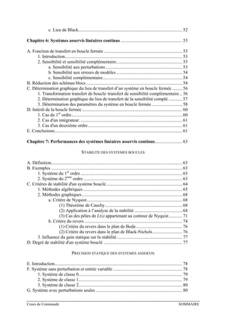 c. Lieu de Black........................................................................................... 52
Chapitre 6: Systèmes asservis linéaires continus ...................................................... 53
A. Fonction de transfert en boucle fermée..................................................................... 53
1. Introduction....................................................................................................... 53
2. Sensibilité et sensibilité complémentaire.......................................................... 53
a. Sensibilité aux perturbations ................................................................... 53
b. Sensibilité aux erreurs de modèles.......................................................... 54
c. Sensibilité complémentaire...................................................................... 54
B. Réduction des schémas blocs .................................................................................... 54
C. Détermination graphique du lieu de transfert d’un système en boucle fermée ......... 56
1. Transformation transfert de boucle–transfert de sensibilité complémentaire... 56
2. Détermination graphique du lieu de transfert de la sensibilité complé. ........... 57
3. Détermination des paramètres du système en boucle fermée........................... 58
D. Intérêt de la boucle fermée........................................................................................ 60
1. Cas du 1er
ordre................................................................................................. 60
2. Cas d'un intégrateur. ......................................................................................... 61
3. Cas d'un deuxième ordre................................................................................... 61
E. Conclusions................................................................................................................ 61
Chapitre 7: Performances des systèmes linéaires asservis continus........................ 63
STABILITE DES SYSTEMES BOUCLES
A. Définition................................................................................................................... 63
B. Exemples ................................................................................................................... 63
1. Système du 1er
ordre ......................................................................................... 63
2. Système du 2ème
ordre....................................................................................... 63
C. Critères de stabilité d'un système bouclé................................................................... 64
1. Méthodes algébriques ....................................................................................... 65
2. Méthodes graphiques........................................................................................ 68
a. Critère de Nyquist.................................................................................... 68
(1) Théorème de Cauchy.................................................................... 68
(2) Application à l’analyse de la stabilité .......................................... 68
(3) Cas des pôles de L(s) appartenant au contour de Nyquist............ 71
b. Critère du revers...................................................................................... 74
(1) Critère du revers dans le plan de Bode......................................... 76
(2) Critère du revers dans le plan de Black-Nichols.......................... 76
3. Influence du gain statique sur la stabilité ......................................................... 77
D. Degré de stabilité d'un système bouclé ..................................................................... 77
PRECISION STATIQUE DES SYSTEMES ASSERVIS
E. Introduction................................................................................................................ 78
F. Système sans perturbation et entrée variable............................................................. 78
1. Système de classe 0........................................................................................... 79
2. Système de classe 1........................................................................................... 79
3. Système de classe 2........................................................................................... 80
G. Système avec perturbations seules ............................................................................ 80
Cours de Commande SOMMAIRE
 