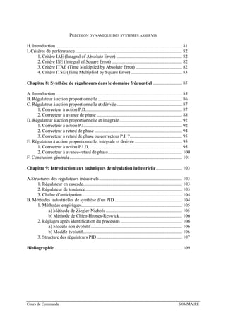 PRECISION DYNAMIQUE DES SYSTEMES ASSERVIS
H. Introduction ............................................................................................................... 81
I. Critères de performance.............................................................................................. 82
1. Critère IAE (Integral of Absolute Error) .......................................................... 82
2. Critère ISE (Integral of Square Error) .............................................................. 82
3. Critère ITAE (Time Multiplied by Absolute Error) ......................................... 82
4. Critère ITSE (Time Multiplied by Square Error) ............................................. 83
Chapitre 8: Synthèse de régulateurs dans le domaine fréquentiel .......................... 85
A. Introduction ............................................................................................................... 85
B. Régulateur à action proportionnelle .......................................................................... 86
C. Régulateur à action proportionnelle et dérivée.......................................................... 87
1. Correcteur à action P.D..................................................................................... 87
2. Correcteur à avance de phase ........................................................................... 88
D. Régulateur à action proportionnelle et intégrale ....................................................... 92
1. Correcteur à action P.I. ..................................................................................... 92
2. Correcteur à retard de phase ............................................................................. 94
3. Correcteur à retard de phase ou correcteur P.I. ?.............................................. 95
E. Régulateur à action proportionnelle, intégrale et dérivée.......................................... 95
1. Correcteur à action P.I.D. ................................................................................. 95
2. Correcteur à avance-retard de phase................................................................. 100
F. Conclusion générale................................................................................................... 101
Chapitre 9: Introduction aux techniques de régulation industrielle....................... 103
A.Structures des régulateurs industriels......................................................................... 103
1. Régulateur en cascade....................................................................................... 103
2. Régulateur de tendance..................................................................................... 103
3. Chaîne d’anticipation........................................................................................ 104
B. Méthodes industrielles de synthèse d’un PID ........................................................... 104
1. Méthodes empiriques........................................................................................ 105
a) Méthode de Ziegler-Nichols ................................................................... 105
b) Méthode de Chien-Hrones-Reswick....................................................... 106
2. Réglages après identification du processus ...................................................... 106
a) Modèle non évolutif ................................................................................ 106
b) Modèle évolutif....................................................................................... 106
3. Structure des régulateurs PID ........................................................................... 107
Bibliographie................................................................................................................. 109
Cours de Commande SOMMAIRE
 