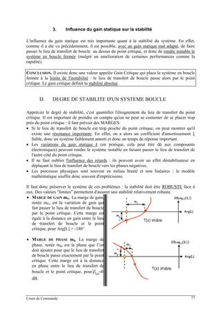 3. Influence du gain statique sur la stabilité
L'influence du gain statique est très importante quant à la stabilité du système. En effet,
comme il a été vu précédemment, il est possible, avec un gain statique mal adapté, de faire
passer le lieu de transfert de boucle au dessus du point critique, et donc de rendre instable le
système en boucle fermée (malgré un amélioration de certaines performances comme la
rapidité).
CONCLUSION. Il existe donc une valeur appelée Gain Critique qui place le système en boucle
fermée à la limite de l'instabilité : le lieu de transfert de boucle passe alors par le point
critique. Le gain critique définit la stabilité absolue.
D. DEGRE DE STABILITE D'UN SYSTEME BOUCLE
Apprécier le degré de stabilité, c'est quantifier l'éloignement du lieu de transfert du point
critique. Il est important de prendre en compte qu'on ne peut se contenter de se placer trop
près du point critique : il faut prévoir des MARGES.
• Si le lieu de transfert de boucle est trop proche du point critique, on peut montrer qu'il
existe une résonance importante. En effet, on a alors un coefficient d'amortissement ξ
faible, donc un système faiblement amorti et donc un temps de réponse important.
• Les variations du gain statique k (en pratique, cela peut être dû aux composants
électroniques) peuvent rendre le système instable en faisant passer le lieu de transfert de
l'autre côté du point critique.
• Il ne faut oublier l'influence des retards : ils peuvent avoir un effet déstabilisateur en
déplaçant le lieu de transfert de boucle vers les phases négatives.
• Les processus physiques sont souvent en milieu bruité et non linéaires : le modèle
mathématique souffre donc souvent d'imprécisions.
Il faut donc préserver le système de ces problèmes : la stabilité doit être ROBUSTE face à
eux. Des valeurs "limites" permettent d'assurer une stabilité relativement robuste.
• MARGE DE GAIN mG. La marge de gain,
notée mG, est la variation de gain qui
fait passer le lieu de transfert de boucle
par le point critique. Cette marge est
égale à la distance en gain entre le lieu
de transfert de boucle et le point
critique, pour Arg[L] = -180°.
• MARGE DE PHASE mφ. La marge de
phase, notée mφ, est la phase que l’on
doit ajouter pour que le lieu de transfert
de boucle passe exactement par le point
critique. Cette marge est à la distance
en phase entre le lieu de transfert de
boucle et le point critique, pour 0=dB
L
dB.
Cours de Commande 77
 