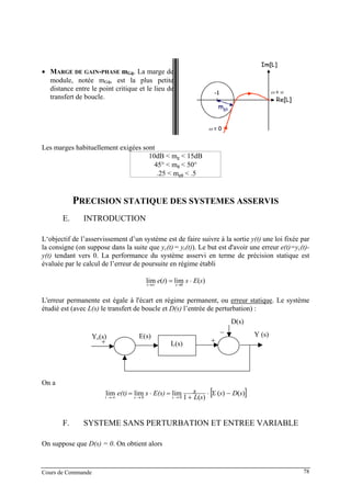 • MARGE DE GAIN-PHASE mGφ. La marge de
module, notée mGφ, est la plus petite
distance entre le point critique et le lieu de
transfert de boucle.
Les marges habituellement exigées sont
10dB < mg < 15dB
45° < mφ < 50°
.25 < mgφ < .5
PRECISION STATIQUE DES SYSTEMES ASSERVIS
E. INTRODUCTION
L‘objectif de l’asservissement d’un système est de faire suivre à la sortie y(t) une loi fixée par
la consigne (on suppose dans la suite que yc(t) = yr(t)). Le but est d'avoir une erreur e(t)=yc(t)-
y(t) tendant vers 0. La performance du système asservi en terme de précision statique est
évaluée par le calcul de l’erreur de poursuite en régime établi
)(lim)(lim 0
sEste st
⋅= →∞→
L'erreur permanente est égale à l'écart en régime permanent, ou erreur statique. Le système
étudié est (avec L(s) le transfert de boucle et D(s) l’entrée de perturbation) :
Y (s)E(s)
L(s) +
−
Yc(s)
+
D(s)
On a
[ ])()(
)(1
limlimlim 00
sDsY
sL
sE(s)se(t) c
sst
−⋅
+
=⋅= →→∞→
F. SYSTEME SANS PERTURBATION ET ENTREE VARIABLE
On suppose que D(s) = 0. On obtient alors
Cours de Commande 78
 