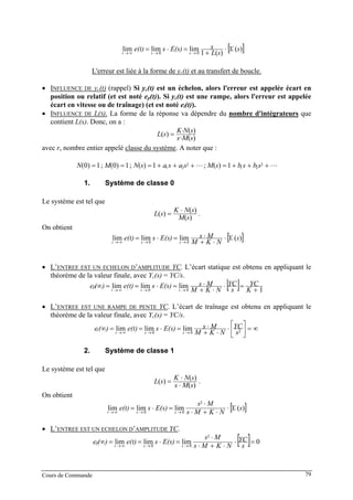 [ ])(
)(1
limlimlim 00
sY
sL
sE(s)se(t) c
sst
⋅
+
=⋅= →→∞→
L'erreur est liée à la forme de yc(t) et au transfert de boucle.
• INFLUENCE DE yc(t) (rappel) Si yc(t) est un échelon, alors l'erreur est appelée écart en
position ou relatif (et est noté ep(t)). Si yc(t) est une rampe, alors l'erreur est appelée
écart en vitesse ou de traînage) (et est noté et(t)).
• INFLUENCE DE L(S). La forme de la réponse va dépendre du nombre d'intégrateurs que
contient L(s). Donc, on a :
)(
)(
)(
sMs
sNK
sL r
⋅
⋅
=
avec r, nombre entier appelé classe du système. A noter que :
+++=+++=== 2
21
2
21 1)(;1)(;1)0(;1)0( sbsbsMsasasNMN
1. Système de classe 0
Le système est tel que
)(
)(
)(
sM
sNK
sL
⋅
= .
On obtient
[ ])(limlimlim 00
sY
NKM
MsE(s)se(t) c
sst
⋅
⋅+
⋅=⋅= →→∞→
• L’ENTREE EST UN ECHELON D’AMPLITUDE YC. L’écart statique est obtenu en appliquant le
théorème de la valeur finale, avec Yc(s) = YC/s.
[ ] 1
limlimlim 00 K
YC
s
YC
NKM
MsE(s)se(t))(e sst
p
+
=⋅
⋅+
⋅=⋅==∞ →→∞→
• L’ENTREE EST UNE RAMPE DE PENTE YC. L’écart de traînage est obtenu en appliquant le
théorème de la valeur finale, avec Yc(s) = YC/s.
∞=⎥⎦
⎤
⎢⎣
⎡
⋅
⋅+
⋅=⋅==∞ →→∞→ 200
limlimlim
s
YC
NKM
MsE(s)se(t))(e sst
t
2. Système de classe 1
Le système est tel que
)(
)(
)(
sMs
sNK
sL
⋅
⋅
= .
On obtient
[ ])(limlimlim
2
00
sY
NKMs
Ms
E(s)se(t) c
sst
⋅
⋅+⋅
⋅
=⋅= →→∞→
• L’ENTREE EST UN ECHELON D’AMPLITUDE YC.
[ ] 0limlimlim
2
00
=⋅
⋅+⋅
⋅
=⋅==∞ →→∞→ s
YC
NKMs
Ms
E(s)se(t))(e sst
p
Cours de Commande 79
 