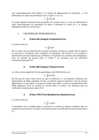 sera systématiquement nulle (même si le nombre de dépassements est important …). On
définit donc un critère de performance (avec T égal à ∞ ou 2 tr).
∫=
T
f[e(t)]dtI
0
Ce critère dépend évidemment des paramètres du système asservi. Le but est maintenant de
régler judicieusement ces paramètres de façon à minimiser la valeur de I, ce réglage
dépendant du choix de la fonction f.
I. CRITERES DE PERFORMANCE
1. Critère IAE (Integral of Absolute Error)
Le critère choisi est
∫=
T
dte(t)I
0
Par ce critère, tous les éléments de la réponse transitoire sont pris en compte. Plus la réponse
est nerveuse et oscillatoire, plus l’intégrale est importante. On favorise ici les systèmes à
amortissement moyen (réponse peu oscillante), et on pénalise les systèmes trop énergétiques.
Pour un système du second ordre, le critère I est minimum pour un coefficient
d’amortissement égal à 0.7.
2. Critère ISE (Integral of Square Error)
Le critère, encore appelé de l’erreur quadratique ou de Hall-Satorius, est
∫=
T
]dtt[eI
0
2)(
Du fait que les écarts soient élevés au carré et inférieurs à 1, on minimise l’influence des
dépassements de faible amplitude. En fait, on cherche surtout à minimiser l’aire du premier
dépassement, ce qui impose un temps de montée plus faible, et donc un amortissement plus
faible également. Pour un système du second ordre, le critère I est minimum pour un
coefficient d’amortissement égal à 0.43.
3. Critère ITAE (Time Multiplied by Absolute Error)
Le critère choisi est
∫ ⋅=
T
dte(t)tI
0
L’introduction de la variable temps va favoriser les systèmes à réponse oscillante. Pour un
système du second ordre, le critère I est minimum pour un coefficient d’amortissement égal à
0.7.
Cours de Commande 82
 