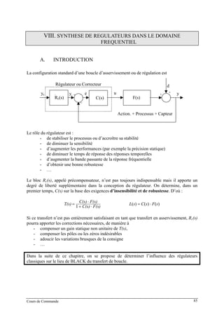 VIII. SYNTHESE DE REGULATEURS DANS LE DOMAINE
FREQUENTIEL
A. INTRODUCTION
La configuration standard d’une boucle d’asservissement ou de régulation est
C(s)
yc u
d
y
−
yr +
F(s)
+
+e
Rc(s)
Régulateur ou Correcteur
Action. + Processus + Capteur
Le rôle du régulateur est :
- de stabiliser le processus ou d’accroître sa stabilité
- de diminuer la sensibilité
- d’augmenter les performances (par exemple la précision statique)
- de diminuer le temps de réponse des réponses temporelles
- d’augmenter la bande passante de la réponse fréquentielle
- d’obtenir une bonne robustesse
- …
Le bloc Rc(s), appelé précompensateur, n’est pas toujours indispensable mais il apporte un
degré de liberté supplémentaire dans la conception du régulateur. On détermine, dans un
premier temps, C(s) sur la base des exigences d’insensibilité et de robustesse. D’où :
F(s)C(s)
F(s)C(s)
T(s)
⋅+
⋅
=
1
)()()( sFsCsL ⋅=
Si ce transfert n’est pas entièrement satisfaisant en tant que transfert en asservissement, Rc(s)
pourra apporter les corrections nécessaires, de manière à
- compenser un gain statique non unitaire de T(s),
- compenser les pôles ou les zéros indésirables
- adoucir les variations brusques de la consigne
- …
Dans la suite de ce chapitre, on se propose de déterminer l’influence des régulateurs
classiques sur le lieu de BLACK du transfert de boucle.
Cours de Commande 85
 