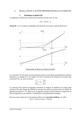 C. REGULATEUR A ACTION PROPORTIONNELLE ET DERIVEE
1. Correcteur à action P.D.
Le régulateur est défini par la fonction de transfert suivante (avec K réel)
s)TK(C(s) d ⋅+= 1
Posons K = 1. Les courbes d’amplitude et de phase de C(jω) dans le plan de Bode sont
0.1 1 10
0
45
90
0
10
20
ωTd
ωTd
dB C
° Arg C
3
6
7
0.1
1
10
1
ωRTd
ωRTd
DIAGRAMME DE BODE DU CORRECTEUR P.D.
Le correcteur P.D. provoque un accroissement du gain et de la phase principalement en hautes
fréquences. Le réglage de Td est simple. On relève la pulsation de résonance du système sans
correcteur P.D., ωR, puis on choisit :
R
d
R ω
10
T
ω
1
<<
Le correcteur P.D. permet d’augmenter fortement les marges de stabilité (voir Figure page
suivante). De telles marges de stabilité ne sont pas très utiles et on pourra alors les réduire en
agissant sur le gain K > K1. Dans ce cas, le gain du système en boucle fermée va augmenter en
basses fréquences ce qui améliore l’insensibilité et les performances statiques.
On note qu’une valeur de Td trop grande conduit à une correction inefficace. En effet :
)RRRR F(ωC)(ωL)CF(ω)L(ω 11 =≅=
Cours de Commande 87
 