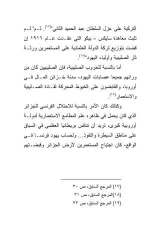 ‫ﺍﻟﺘﺭﻜﻴﺔ ﻋﻠﻰ ﻋﺯل ﺍﻟﺴﻠﻁﺎﻥ ﻋﺒﺩ ﺍﻟﺤﻤﻴﺩ ﺍﻟﺜﺎﻨﻲ")٧١(. ﺜـﻡ" ﻟـﻡ‬
‫ﺘﻠﺒﺙ ﻤﻌﺎﻫﺩﺓ ﺴﺎﻴﻜﺱ – ﺒﻴﻜﻭ ﺍﻟﺘﻲ ﻋﻘـﺩﺕ ﻋـﺎﻡ ٦١٩١ ﺇﻥ‬
‫ﻗﻀﺕ ﺒﺘﻭﺯﻴﻊ ﺘﺭﻜﺔ ﺍﻟﺩﻭﻟﺔ ﺍﻟﻌﺜﻤﺎﻨﻴﺔ ﻋﻠﻰ ﺍﻟﻤﺴﺘﻌﻤﺭﻴﻥ ﻭﺭﺜـﺔ‬
                          ‫ﺜﺄﺭ ﺍﻟﺼﻠﻴﺒﻴﺔ ﻭﺃﻭﻟﻴﺎﺀ ﺍﻟﻴﻬﻭﺩ")٨١(.‬
‫ﺃﻤﺎ ﺒﺎﻟﻨﺴﺒﺔ ﻟﻠﺤﺭﻭﺏ ﺍﻟﺼﻠﻴﺒﻴﺔ، ﻓﺈﻥ ﺍﻟﺼﻠﻴﺒﻴﻴﻥ ﻜﺎﻥ ﻤﻥ‬
‫ﻭﺭﺍﺌﻬﻡ ﺠﻤﻴﻌﺎ ﻋﺼﺎﺒﺎﺕ ﺍﻟﻴﻬﻭﺩ، ﺴﺩﻨﺔ ﺨـﺯﺍﺌﻥ ﺍﻟﻤـﺎل ﻓـﻲ‬
                                       ‫‪‬‬
‫ﺃﻭﺭﻭﺒﺎ، ﻭﺍﻟﻘﺎﺒﻀﻭﻥ ﻋﻠﻰ ﺍﻟﺨﻴﻭﻁ ﺍﻟﻤﺤﺭﻜﺔ ﻟﻘـﺎﺩﺓ ﺍﻟﺼـﻠﻴﺒﻴﺔ‬
                                           ‫ﻭﺍﻻﺴﺘﻌﻤﺎﺭ)٩١(.‬
‫ﻭﻜﺫﻟﻙ ﻜﺎﻥ ﺍﻷﻤﺭ ﺒﺎﻟﻨﺴﺒﺔ ﻟﻼﺤﺘﻼل ﺍﻟﻔﺭﻨﺴﻲ ﻟﻠﺠﺯﺍﺌﺭ‬
‫ﺍﻟﺫﻱ ﻜﺎﻥ ﻴﺤﻤل ﻓﻲ ﻅﺎﻫﺭﻩ ﻋﻠﻡ ﺍﻟﻤﻁﺎﻤﻊ ﺍﻻﺴﺘﻌﻤﺎﺭﻴﺔ ﻟﺩﻭﻟـﺔ‬
‫ﺃﻭﺭﻭﺒﻴﺔ ﻜﺒﺭﻯ، ﺘﺭﻴﺩ ﺃﻥ ﺘﻨﺎﻓﺱ ﺒﺭﻴﻁﺎﻨﻴﺎ ﺍﻟﻌﻅﻤﻰ ﻓﻲ ﺍﻟﺴﺒﺎﻕ‬
‫ﻋﻠﻰ ﻤﻨﺎﻁﻕ ﺍﻟﺴﻴﻁﺭﺓ ﻭﺍﻟﻨﻔﻭﺫ... ﻭﻟﺤﺴﺎﺏ ﻴﻬﻭﺩ ﻓﺭﻨﺴـﺎ ﻓـﻲ‬
‫ﺍﻟﻭﺍﻗﻊ، ﻜﺎﻥ ﺍﺠﺘﻴﺎﺡ ﺍﻟﻤﺴﺘﻌﻤﺭﻴﻥ ﻷﺭﺽ ﺍﻟﺠﺯﺍﺌﺭ ﻭﻗﺒﻀـﺘﻬﻡ‬




                        ‫)٧١( ﺍﻟﻤﺭﺠﻊ ﺍﻟﺴﺎﺒﻕ، ﺹ ٠٣‬
                         ‫)٨١(ﺍﻟﻤﺭﺠﻊ ﺍﻟﺴﺎﺒﻕ، ﺹ ١٣‬
                        ‫)٩١( ﺍﻟﻤﺭﺠﻊ ﺍﻟﺴﺎﺒﻕ، ﺹ ٣٣‬
 