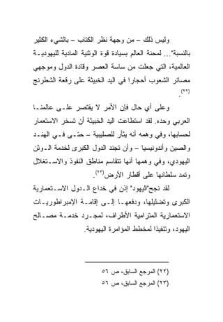 ‫ﻭﻟﻴﺱ ﺫﻟﻙ – ﻤﻥ ﻭﺠﻬﺔ ﻨﻅﺭ ﺍﻟﻜﺘﺎﺏ – ﺒﺎﻟﺸﻲﺀ ﺍﻟﻜﺜﻴﺭ‬
‫ﺒﺎﻟﻨﺴﺒﺔ"... ﻟﻤﺤﻨﺔ ﺍﻟﻌﺎﻟﻡ ﺒﺴﻴﺎﺩﺓ ﻗﻭﺓ ﺍﻟﻭﺜﻨﻴﺔ ﺍﻟﻤﺎﺩﻴﺔ ﻟﻠﻴﻬﻭﺩﻴـﺔ‬
‫ﺍﻟﻌﺎﻟﻤﻴﺔ، ﺍﻟﺘﻲ ﺠﻌﻠﺕ ﻤﻥ ﺴﺎﺴﺔ ﺍﻟﻌﺼﺭ ﻭﻗﺎﺩﺓ ﺍﻟﺩﻭل ﻭﻤﻭﺠﻬﻲ‬
‫ﻤﺼﺎﺌﺭ ﺍﻟﺸﻌﻭﺏ ﺃﺤﺠﺎﺭﺍ ﻓﻲ ﺍﻟﻴﺩ ﺍﻟﺨﺒﻴﺜﺔ ﻋﻠﻰ ﺭﻗﻌﺔ ﺍﻟﺸﻁﺭﻨﺞ‬
                                  ‫‪‬‬
                                                        ‫)٢٢(.‬
‫ﻭﻋﻠﻰ ﺃﻱ ﺤﺎل ﻓﺈﻥ ﺍﻷﻤﺭ ﻻ ﻴﻘﺘﺼﺭ ﻋﻠـﻰ ﻋﺎﻟﻤﻨـﺎ‬
‫ﺍﻟﻌﺭﺒﻲ ﻭﺤﺩﻩ. ﻟﻘﺩ ﺍﺴﺘﻁﺎﻋﺕ ﺍﻟﻴﺩ ﺍﻟﺨﺒﻴﺜﺔ ﺃﻥ ﺘﺴﺨﺭ ﺍﻻﺴﺘﻌﻤﺎﺭ‬
‫ﻟﺤﺴﺎﺒﻬﺎ، ﻭﻓﻲ ﻭﻫﻤﻪ ﺃﻨﻪ ﻴﺜﺄﺭ ﻟﻠﺼﻠﻴﺒﻴﺔ – ﺤﺘـﻰ ﻓـﻲ ﺍﻟﻬﻨـﺩ‬
‫ﻭﺍﻟﺼﻴﻥ ﻭﺃﻨﺩﻭﻨﻴﺴﻴﺎ – ﻭﺃﻥ ﺘﺠﻨﺩ ﺍﻟﺩﻭل ﺍﻟﻜﺒﺭﻯ ﻟﺨﺩﻤﺔ ﺍﻟـﻭﺜﻥ‬
‫ﺍﻟﻴﻬﻭﺩﻱ، ﻭﻓﻲ ﻭﻫﻤﻬﺎ ﺃﻨﻬﺎ ﺘﺘﻘﺎﺴﻡ ﻤﻨﺎﻁﻕ ﺍﻟﻨﻔﻭﺫ ﻭﺍﻻﺴـﺘﻐﻼل‬
                       ‫ﻭﺘﻤﺩ ﺴﻠﻁﺎﻨﻬﺎ ﻋﻠﻰ ﺃﻗﻁﺎﺭ ﺍﻷﺭﺽ)٣٢(.‬
‫ﻟﻘﺩ ﻨﺠﺢ"ﺍﻟﻴﻬﻭﺩ" ﺇﺫﻥ ﻓﻲ ﺨﺩﺍﻉ ﺍﻟـﺩﻭل ﺍﻻﺴـﺘﻌﻤﺎﺭﻴﺔ‬
‫ﺍﻟﻜﺒﺭﻯ ﻭﺘﻀﻠﻴﻠﻬﺎ، ﻭﺩﻓﻌﻬـﺎ ﺇﻟـﻰ ﺇﻗﺎﻤـﺔ ﺍﻹﻤﺒﺭﺍﻁﻭﺭﻴـﺎﺕ‬
‫ﺍﻻﺴﺘﻌﻤﺎﺭﻴﺔ ﺍﻟﻤﺘﺭﺍﻤﻴﺔ ﺍﻷﻁﺭﺍﻑ، ﻟﻤﺠـﺭﺩ ﺨﺩﻤـﺔ ﻤﺼـﺎﻟﺢ‬
                   ‫ﺍﻟﻴﻬﻭﺩ، ﻭﺘﻨﻔﻴﺫﺍ ﻟﻤﺨﻁﻁ ﺍﻟﻤﺅﺍﻤﺭﺓ ﺍﻟﻴﻬﻭﺩﻴﺔ.‬
                                             ‫ﹰ‬




                          ‫)٢٢( ﺍﻟﻤﺭﺠﻊ ﺍﻟﺴﺎﺒﻕ، ﺹ ٦٥‬
                          ‫)٣٢( ﺍﻟﻤﺭﺠﻊ ﺍﻟﺴﺎﺒﻕ، ﺹ ٦٥‬
 