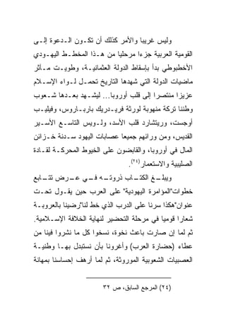 ‫ﻭﻟﻴﺱ ﻏﺭﻴﺒﺎ ﻭﺍﻷﻤﺭ ﻜﺫﻟﻙ ﺃﻥ ﺘﻜـﻭﻥ ﺍﻟـﺩﻋﻭﺓ ﺇﻟـﻰ‬
                                  ‫‪‬‬
‫ﺍﻟﻘﻭﻤﻴﺔ ﺍﻟﻌﺭﺒﻴﺔ ﺠﺯﺀﺍ ﻤﺭﺤﻠﻴﺎ ﻤﻥ ﻫـﺫﺍ ﺍﻟﻤﺨﻁـﻁ ﺍﻟﻴﻬـﻭﺩﻱ‬
                          ‫‪‬‬      ‫‪‬‬
‫ﺍﻷﺨﻁﺒﻭﻁﻲ ﺒﺩﺃ ﺒﺈﺴﻘﺎﻁ ﺍﻟﺩﻭﻟﺔ ﺍﻟﻌﺜﻤﺎﻨﻴـﺔ، ﻭﻁﻭﻴـﺕ ﻤـﺂﺜﺭ‬
‫ﻤﺎﻀﻴﺎﺕ ﺍﻟﺩﻭﻟﺔ ﺍﻟﺘﻲ ﺸﻬﺩﻫﺎ ﺍﻟﺘﺎﺭﻴﺦ ﺘﺤﻤـل ﻟـﻭﺍﺀ ﺍﻹﺴـﻼﻡ‬
‫ﻋﺯﻴﺯﺍ ﻤﻨﺘﺼﺭﺍ ﺇﻟﻰ ﻗﻠﺏ ﺃﻭﺭﻭﺒﺎ... ﻟﻴﺸـﻬﺩ ﺒﻌـﺩﻫﺎ ﺸـﻌﻭﺏ‬
                                       ‫‪‬‬      ‫‪‬‬
‫ﻭﻁﻨﻨﺎ ﺘﺭﻜﺔ ﻤﻨﻬﻭﺒﺔ ﻟﻭﺭﺜﺔ ﻓﺭﻴـﺩﺭﻴﻙ ﺒﺎﺭﺒـﺎﺭﻭﺱ، ﻭﻓﻴﻠﻴـﺏ‬
‫ﺃﻭﺠﺴﺕ، ﻭﺭﻴﺘﺸﺎﺭﺩ ﻗﻠﺏ ﺍﻷﺴﺩ، ﻭﻟـﻭﻴﺱ ﺍﻟﺘﺎﺴـﻊ ﺍﻷﺴـﻴﺭ‬
‫ﺍﻟﻘﺩﻴﺱ، ﻭﻤﻥ ﻭﺭﺍﺌﻬﻡ ﺠﻤﻴﻌﺎ ﻋﺼﺎﺒﺎﺕ ﺍﻟﻴﻬﻭﺩ ﺴـﺩﻨﺔ ﺨـﺯﺍﺌﻥ‬
                            ‫‪‬‬
‫ﺍﻟﻤﺎل ﻓﻲ ﺃﻭﺭﻭﺒﺎ، ﻭﺍﻟﻘﺎﺒﻀﻭﻥ ﻋﻠﻰ ﺍﻟﺨﻴﻭﻁ ﺍﻟﻤﺤﺭﻜـﺔ ﻟﻘـﺎﺩﺓ‬
                                ‫ﺍﻟﺼﻠﻴﺒﻴﺔ ﻭﺍﻻﺴﺘﻌﻤﺎﺭ)٤٢(.‬
‫ـﻪ ـﻲ ـﺭﺽ ـﺎﺒﻊ‬
   ‫ﺘﺘـ‬ ‫ـﺎﺏ ﺫﺭﻭﺘـ ﻓـ ﻋـ‬
                     ‫ـﻎ ﺍﻟﻜﺘـ‬
                            ‫ﻭﻴﺒﻠـ‬
‫ﺨﻁﻭﺍﺕ"ﺍﻟﻤﺅﺍﻤﺭﺓ ﺍﻟﻴﻬﻭﺩﻴﺔ" ﻋﻠﻰ ﺍﻟﻌﺭﺏ ﺤﻴﻥ ﻴﻘـﻭل ﺘﺤـﺕ‬
‫ﻋﻨﻭﺍﻥ"ﻫﻜﺫﺍ ﺴﺭﻨﺎ ﻋﻠﻰ ﺍﻟﺩﺭﺏ ﺍﻟﺫﻱ ﺨﻁ ﻟﻨﺎ"ﺭﻀﻴﻨﺎ ﺒﺎﻟﻌﺭﻭﺒـﺔ‬
‫ﺸﻌﺎﺭﺍ ﻗﻭﻤﻴﺎ ﻓﻲ ﻤﺭﺤﻠﺔ ﺍﻟﺘﺤﻀﻴﺭ ﻟﻨﻬﺎﻴﺔ ﺍﻟﺨﻼﻓﺔ ﺍﻹﺴـﻼﻤﻴﺔ.‬
                                          ‫‪‬‬     ‫‪‬‬
‫ﺜﻡ ﻟﻤﺎ ﺇﻥ ﺼﺎﺭﺕ ﺒﺎﻋﺙ ﻨﺨﻭﺓ، ﻨﺴﺨﻭﺍ ﻜل ﻤﺎ ﻨﺸﺭﻭﺍ ﻓﻴﻨﺎ ﻤﻥ‬
‫ﻋﻁﺎﺀ )ﺤﻀﺎﺭﺓ ﺍﻟﻌﺭﺏ( ﻭﺃﻏﺭﻭﻨﺎ ﺒﺄﻥ ﻨﺴﺘﺒﺩل ﺒﻬـﺎ ﻭﻁﻨﻴـﺔ‬
‫ﺍﻟﻌﺼﺒﻴﺎﺕ ﺍﻟﺸﻌﻭﺒﻴﺔ ﺍﻟﻤﻭﺭﻭﺜﺔ، ﺜﻡ ﻟﻤﺎ ﺃﺭﻫﻑ ﺇﺤﺴﺎﺴﻨﺎ ﺒﻤﻬﺎﻨﺔ‬


                       ‫)٤٢( ﺍﻟﻤﺭﺠﻊ ﺍﻟﺴﺎﺒﻕ، ﺹ ٢٣‬
 