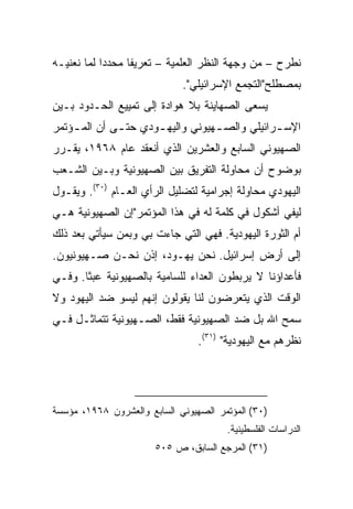 ‫ﻨﻁﺭﺡ – ﻤﻥ ﻭﺠﻬﺔ ﺍﻟﻨﻅﺭ ﺍﻟﻌﻠﻤﻴﺔ – ﺘﻌﺭﻴﻔﺎ ﻤﺤﺩﺩﺍ ﻟﻤﺎ ﻨﻌﻨﻴـﻪ‬
            ‫‪‬‬     ‫ﹰ‬
                             ‫ﺒﻤﺼﻁﻠﺢ"ﺍﻟﺘﺠﻤﻊ ﺍﻹﺴﺭﺍﺌﻴﻠﻲ".‬
‫ﻴﺴﻌﻰ ﺍﻟﺼﻬﺎﻴﻨﺔ ﺒﻼ ﻫﻭﺍﺩﺓ ﺇﻟﻰ ﺘﻤﻴﻴﻊ ﺍﻟﺤـﺩﻭﺩ ﺒـﻴﻥ‬
‫ﺍﻹﺴ ـﺭﺍﺌﻴﻠﻲ ﻭﺍﻟﺼ ـﻬﻴﻭﻨﻲ ﻭﺍﻟﻴﻬ ـﻭﺩﻱ ﺤﺘ ـﻰ ﺃﻥ ﺍﻟﻤ ـﺅﺘﻤﺭ‬
    ‫ـ‬         ‫ـ‬       ‫ـ‬            ‫ـ‬            ‫ـ‬
‫ﺍﻟﺼﻬﻴﻭﻨﻲ ﺍﻟﺴﺎﺒﻊ ﻭﺍﻟﻌﺸﺭﻴﻥ ﺍﻟﺫﻱ ﺃﻨﻌﻘﺩ ﻋﺎﻡ ٨٦٩١، ﻴﻘـﺭﺭ‬
‫ﺒﻭﻀﻭﺡ ﺃﻥ ﻤﺤﺎﻭﻟﺔ ﺍﻟﺘﻔﺭﻴﻕ ﺒﻴﻥ ﺍﻟﺼﻬﻴﻭﻨﻴﺔ ﻭﺒـﻴﻥ ﺍﻟﺸـﻌﺏ‬
‫ﺍﻟﻴﻬﻭﺩﻱ ﻤﺤﺎﻭﻟﺔ ﺇﺠﺭﺍﻤﻴﺔ ﻟﺘﻀﻠﻴل ﺍﻟﺭﺃﻱ ﺍﻟﻌـﺎﻡ )٠٣(. ﻭﻴﻘـﻭل‬
‫ﻟﻴﻔﻲ ﺃﺸﻜﻭل ﻓﻲ ﻜﻠﻤﺔ ﻟﻪ ﻓﻲ ﻫﺫﺍ ﺍﻟﻤﺅﺘﻤﺭ"ﺇﻥ ﺍﻟﺼﻬﻴﻭﻨﻴﺔ ﻫـﻲ‬
‫ﺃﻡ ﺍﻟﺜﻭﺭﺓ ﺍﻟﻴﻬﻭﺩﻴﺔ. ﻓﻬﻲ ﺍﻟﺘﻲ ﺠﺎﺀﺕ ﺒﻲ ﻭﺒﻤﻥ ﺴﻴﺄﺘﻲ ﺒﻌﺩ ﺫﻟﻙ‬
‫ﺇﻟﻰ ﺃﺭﺽ ﺇﺴﺭﺍﺌﻴل. ﻨﺤﻥ ﻴﻬـﻭﺩ، ﺇﺫﻥ ﻨﺤـﻥ ﺼـﻬﻴﻭﻨﻴﻭﻥ.‬
‫ﻓﺄﻋﺩﺍﺅﻨﺎ ﻻ ﻴﺭﺒﻁﻭﻥ ﺍﻟﻌﺩﺍﺀ ﻟﻠﺴﺎﻤﻴﺔ ﺒﺎﻟﺼﻬﻴﻭﻨﻴﺔ ﻋﺒﺜﺎ. ﻭﻓـﻲ‬
       ‫ﹰ‬
‫ﺍﻟﻭﻗﺕ ﺍﻟﺫﻱ ﻴﺘﻌﺭﻀﻭﻥ ﻟﻨﺎ ﻴﻘﻭﻟﻭﻥ ﺇﻨﻬﻡ ﻟﻴﺴﻭ ﻀﺩ ﺍﻟﻴﻬﻭﺩ ﻭﻻ‬
‫ﺴﻤﺢ ﺍﷲ ﺒل ﻀﺩ ﺍﻟﺼﻬﻴﻭﻨﻴﺔ ﻓﻘﻁ، ﺍﻟﺼـﻬﻴﻭﻨﻴﺔ ﺘﺘﻤﺎﺜـل ﻓـﻲ‬
                                 ‫ﻨﻅﺭﻫﻡ ﻤﻊ ﺍﻟﻴﻬﻭﺩﻴﺔ" )١٣(.‬




‫)٠٣( ﺍﻟﻤﺅﺘﻤﺭ ﺍﻟﺼﻬﻴﻭﻨﻲ ﺍﻟﺴﺎﺒﻊ ﻭﺍﻟﻌﺸﺭﻭﻥ ٨٦٩١، ﻤﺅﺴﺴﺔ‬
                                       ‫ﺍﻟﺩﺭﺍﺴﺎﺕ ﺍﻟﻔﻠﺴﻁﻴﻨﻴﺔ.‬
                       ‫)١٣( ﺍﻟﻤﺭﺠﻊ ﺍﻟﺴﺎﺒﻕ، ﺹ ٥٠٥‬
 