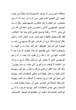 ‫ﻤﺨﺘﻠﻔﺔ، ﺇﻨﻬﻡ ﻴﺭﻭﻥ ﺃﻥ ﺠﻭﻫﺭ ﺍﻟﺼﻬﻴﻭﻨﻴﺔ ﺇﻨﻤﺎ ﻴﺘﻤﺜل ﻓﻲ ﻫﺠﺭﺓ‬
‫ﺍﻟﻴﻬﻭﺩ ﺇﻟﻰ ﺍﻟﺘﺠﻤﻊ ﺍﻹﺴﺭﺍﺌﻴﻠﻲ ﻭﻤﻥ ﺜﻡ ﻓـﺈﻥ ﺃﻭﻟﺌـﻙ ﺍﻟـﺫﻴﻥ‬
‫ﻴﺤﺠﻤﻭﻥ ﻋﻥ ﺍﻟﻬﺠﺭﺓ، ﺇﻨﻤﺎ ﻴﺘﻨﻜﺭﻭﻥ ﻟﺼﻬﻴﻭﻨﻴﺘﻬﻡ. ﻭﻟﻘﺩ ﺸـﻬﺩ‬
‫ﺍﻟﻤﺅﺘﻤﺭ ﺍﻟﺼﻬﻴﻭﻨﻲ ﺍﻟﺜﺎﻤﻥ ﻭﺍﻟﻌﺸﺭﻭﻥ ﺍﻟﺫﻱ ﺍﻨﻌﻘﺩ ﻓﻲ ﺍﻟﻘـﺩﺱ‬
‫ﻓﻲ ﻴﻨﺎﻴﺭ ٢٧٩١ ﻭﺍﻗﻌﺔ ﺘﻭﻀﺢ ﺍﻟﻤﺩﻯ ﺍﻟﺫﻱ ﺒﻠﻐﻪ ﻫﺫﺍ ﺍﻟﺨﻼﻑ،‬
‫ﻓﻠﻘﺩ ﺘﻘﺩﻡ ﻴﺠﻴﺌﻴل ﻟﻴﻜﻴﻁ ﺯﻋﻴﻡ ﺸﺒﺎﺏ ﺤﺯﺏ ﺍﻟﻌﻤل ﺍﻹﺴـﺭﺍﺌﻴﻠﻲ‬
‫ﺒﺎﻗﺘﺭﺍﺡ ﻤﺅﺩﺍﻩ"ﺇﻨﻨﺎ ﻨﺭﻴﺩ ﺃﻥ ﻨﻔﺭﺽ ﻋﻠﻰ ﻜل ﺼﻬﻴﻭﻨﻲ ﻭﺍﺠـﺏ‬
‫ﺍﻟﻬﺠﺭﺓ ﺇﻟﻰ ﺇﺴﺭﺍﺌﻴل. ﻓﻠﻴﺘﻭﻗﻔﻭﺍ ﻋﻥ ﺍﻟﺤـﺩﻴﺙ ﻋـﻥ ﺍﻟﻬﺠـﺭﺓ‬
‫ﻭﻟﻴﻬﺎﺠﺭﻭﺍ ﻓﻌﻼ. ﻭﻓﻲ ﻁﻠﻴﻌﺘﻬﻡ ﺍﻟﺯﻋﻤﺎﺀ ﻟﻴﻜﻭﻨﻭﺍ ﻗـﺩﻭﺓ ﺤﻴـﺔ‬
                                        ‫ﹰ‬
‫ﻟﻠﺸﺒﺎﺏ ﺍﻟﻴﻬﻭﺩﻱ. ﺇﻨﻨـﺎ ﻨﻘﺘـﺭﺡ ﻋﻘﻭﺒـﺎﺕ ﺃﻴ ‪‬ـﺎ: ﺍﻟـﺯﻋﻴﻡ‬
           ‫‪‬‬
           ‫ﻀ‬
‫ﺍﻟﺼﻬﻴﻭﻨﻲ ﺍﻟﺫﻱ ﻻ ﻴﻬﺎﺠﺭ ﺇﻟﻰ ﺇﺴﺭﺍﺌﻴل ﺨﻼل ﺃﺭﺒﻊ ﺴـﻨﻭﺍﺕ‬
‫ﻤﻥ ﺍﻨﺘﺨﺎﺒﻪ ﻻ ﻴﻨﺘﺨﺏ ﻤﺭﺓ ﺃﺨﺭﻯ ﻷﻱ ﻤﻨﺼـﺏ ﺼـﻬﻴﻭﻨﻲ".‬
‫ﻭﻟﻘﺩ ﺃﺜﺎﺭ ﻫﺫﺍ ﺍﻻﻗﺘﺭﺍﺡ ﺍﻟﺫﻱ ﺒﺎﺭﻜﺘـﻪ ﺍﻷﻭﺴـﺎﻁ ﺍﻟﺼـﻬﻴﻭﻨﻴﺔ‬
‫ﺍﻹﺴﺭﺍﺌﻴﻠﻴﺔ ﺭﺩﺓ ﻓﻌل ﻋﻨﻴﻔﺔ ﻟﺩﻯ ﻤﻤﺜﻠﻲ ﺍﻟﻤﻨﻅﻤﺎﺕ ﺍﻟﺼـﻬﻴﻭﻨﻴﺔ‬
‫ﺍﻟﺘﻲ ﺘﻌﻤل ﻓﻲ ﺍﻟﺨـﺎﺭﺝ، ﻭﺨﺎﺼـﺔ ﺍﻟﻤﻨﻅﻤـﺎﺕ ﺍﻟﺼـﻬﻴﻭﻨﻴﺔ‬
‫ﺍﻷﻤﺭﻴﻜﻴﺔ ﺍﻟﻤﻤﺜﻠﺔ ﻓﻲ ﺍﻟﻤﺅﺘﻤﺭ ﺤﺘﻰ ﺃﻥ ﺭﺌﻴﺴﺔ ﻤﻨﻅﻤﺔ ﻫﺩﺍﺴـﺎ‬
‫ﺍﻟﻨﺴﺎﺌﻴﺔ ﻭﻫﻲ ﺇﺤﺩﻯ ﺍﻟﻤﻨﻅﻤﺎﺕ ﺍﻟﺼـﻬﻴﻭﻨﻴﺔ ﺍﻟﺭﺌﻴﺴـﻴﺔ ﻓـﻲ‬
‫ﺍﻟﻭﻻﻴﺎﺕ ﺍﻟﻤﺘﺤﺩﺓ ﻗﺩ ﺃﻋﻠﻨﺕ ﺃﻥ ﻤﻨﻅﻤﺘﻬﺎ ﻗﺩ ﺘﻀﻁﺭ ﻟﻼﻨﺴﺤﺎﺏ‬
 