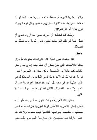 ‫ﺭﺍﺌﺠﺎ ﻤﻁﻠﻭﺒﺎ ﻟﻠﻤﺭﺤﻠﺔ. ﻤﺴﻘﻁﺎ ﻤﻨﻪ ﻤﺎ ﻟﻡ ﻴﻌﺩ ﺼـﺎﻟﺤﺎ ﻟﻬـﺎ.‬
       ‫‪‬‬                    ‫ﹰ‬              ‫‪‬‬      ‫‪‬‬
‫ﻤﻌﺘﻤﺩﺍ ﻋﻠﻰ ﻀﻌﻑ ﺫﺍﻜﺭﺓ ﺍﻟﻘﺎﺭﻱﺀ. ﻤﺎﻀﻴﺎ ﻴﻬﻠل ﻓﺭﺤﺎ ﻭﻴﺭﺩﺩ‬
       ‫‪‬‬         ‫‪‬‬                            ‫‪‬‬
                               ‫ﺩﻭﻥ ﻤﻠل" ﺃﻟﻡ ﺃﻗل ﻟﻜﻡ؟!!".‬
‫ﻭﻟﺫﻟﻙ ﻓﻘﺩ ﻓﻀﻠﺕ ﺃﻥ ﺃﺸﺭﻙ ﻤﻌﻲ ﺍﻟﻘـﺎﺭﻱﺀ ﻓـﻲ ﺃﻥ‬
‫ﻨﻨﻅﺭ ﻤﻌﺎ ﺇﻟﻰ ﺘﻠﻙ ﺍﻟﺩﺭﺍﺴﺎﺕ ﻟﻨﺘﺒﻴﻥ ﻫـل ﺜﻤـﺔ ﻤـﺎ ﻴﺘﻁﻠـﺏ‬
                                             ‫‪‬‬
                                                ‫ﺘﻌﺩﻴﻼ؟.‬
                                                  ‫ﹰ‬
                                                  ‫‪:‬‬
                                                    ‫‪‬‬
‫ﻟﻘﺩ ﻤﻀﺕ ﻋﻠﻰ ﻜﺘﺎﺒﺔ ﻫﺫﻩ ﺍﻟﺩﺭﺍﺴﺎﺕ ﺴﻨﻭﺍﺕ ﻁـﻭﺍل‬
‫ﺤﺎﻓﻠﺔ ﺒﺎﻷﺤﺩﺍﺙ ﺍﻟﺘﻲ ﻜﺎﻥ ﻴﻤﻜﻥ ﺃﻥ ﺘﻀـﻴﻑ ﺇﻟـﻰ ﻫـﻭﺍﻤﺵ‬
‫ﺍﻟﻜﺘﺎﺏ ﻜﻤﺎ ﻫﺎﺌﻼ ﻤﻥ ﺍﻟﺘﻔﺎﺼﻴل ﻭﻟﻜﻥ ﻤﺎﺫﺍ ﻋﻥ ﺍﻟﺠﻭﻫﺭ؟ ﻫـل‬
                                     ‫ﹰ‬
‫ﺜﻡ ﻤﺎ ﻏﻴﺭﺘﻪ ﺘﻠـﻙ ﺍﻷﺤـﺩﺍﺙ ﻓـﻲ ﺍﻟﺘﻜـﻭﻴﻥ ﺍﻟﺴـﻴﻜﻭﻟﻭﺠﻲ‬
‫ﺍﻹﺴﺭﺍﺌﻴﻠﻲ؟ ﺃﻭ ﻓﻲ ﻤﺠﻤـل ﺍﻻﺴـﺘﺭﺍﺘﻴﺠﻴﺔ ﺍﻟﻌﺭﺒﻴـﺔ ﺤﻴـﺎل‬
‫ﺍﻟﺼﺭﺍﻉ؟ ﻭﻫﻤﺎ ﺍﻟﻘﻀﻴﺘﺎﻥ ﺍﻟﻠﺘﺎﻥ ﺘﻤﺜﻼﻥ ﺠﻭﻫﺭ ﺩﺭﺍﺴـﺘﻨﺎ. ﻻ‬
                                                  ‫ﺃﻅﻥ.‬
‫ﻤﻤﺎﺭﺴﺎﺘﻨﺎ ﺍﻟﻌﺭﺒﻴﺔ ﻤﺎﺯﺍﻟﺕ ﺘﺩﻭﺭ – ﻓـﻲ ﻤﺠﻤﻠﻬـﺎ –‬
‫ﺩﺍﺨل ﺇﻁﺎﺭ ﺍﻟﻼﺤﺭﺏ ﺍﻟﻼﺴﻠﻡ. ﻗﻭﺍﻨﺎ ﺍﻟﺜﻭﺭﻴﺔ ﻤﺎﺯﺍﻟـﺕ – ﻓـﻲ‬
‫ﻤﺠﻤﻠﻬﺎ – ﻤﺘﻤﺴﻜﺔ ﺒﻤﻭﺍﻗﻌﻬﺎ ﺍﻟﺩﻓﺎﻋﻴﺔ ﺘﻬﺩﺩ ﻤﻨﻬـﺎ ﻭﻻ ﺘﺘﻘـﺩﻡ‬
‫ﻋﻨﻬﺎ. ﻤﺎﺯﻟﻨﺎ ﺒﻌﺩ ﻤﺤﺠﻤﻴﻥ ﻋﻥ ﻤﻤﺎﺭﺴﺔ ﺍﻟﻬﺠـﻭﻡ ﺒﺎﻟﺴـﻼﻡ.‬
 