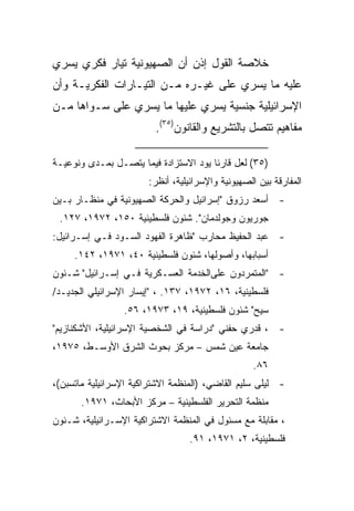 ‫ﺨﻼﺼﺔ ﺍﻟﻘﻭل ﺇﺫﻥ ﺃﻥ ﺍﻟﺼﻬﻴﻭﻨﻴﺔ ﺘﻴﺎﺭ ﻓﻜﺭﻱ ﻴﺴﺭﻱ‬
‫ﻋﻠﻴﻪ ﻤﺎ ﻴﺴﺭﻱ ﻋﻠﻰ ﻏﻴـﺭﻩ ﻤـﻥ ﺍﻟﺘﻴـﺎﺭﺍﺕ ﺍﻟﻔﻜﺭﻴـﺔ ﻭﺃﻥ‬
‫ﺍﻹﺴﺭﺍﺌﻴﻠﻴﺔ ﺠﻨﺴﻴﺔ ﻴﺴﺭﻱ ﻋﻠﻴﻬﺎ ﻤﺎ ﻴﺴﺭﻱ ﻋﻠﻰ ﺴـﻭﺍﻫﺎ ﻤـﻥ‬
                         ‫ﻤﻔﺎﻫﻴﻡ ﺘﺘﺼل ﺒﺎﻟﺘﺸﺭﻴﻊ ﻭﺍﻟﻘﺎﻨﻭﻥ)٥٣(.‬

‫)٥٣( ﻟﻌل ﻗﺎﺭﺌﺎ ﻴﻭﺩ ﺍﻻﺴﺘﺯﺍﺩﺓ ﻓﻴﻤﺎ ﻴﺘﺼـل ﺒﻤـﺩﻯ ﻭﻨﻭﻋﻴـﺔ‬
                                      ‫ﹰ‬
                       ‫ﺍﻟﻤﻔﺎﺭﻗﺔ ﺒﻴﻥ ﺍﻟﺼﻬﻴﻭﻨﻴﺔ ﻭﺍﻹﺴﺭﺍﺌﻴﻠﻴﺔ، ﺃﻨﻅﺭ:‬
‫- ﺃﺴﻌﺩ ﺭﺯﻭﻕ "ﺇﺴﺭﺍﺌﻴل ﻭﺍﻟﺤﺭﻜﺔ ﺍﻟﺼﻬﻴﻭﻨﻴﺔ ﻓﻲ ﻤﻨﻅـﺎﺭ ﺒـﻴﻥ‬
 ‫ﺠﻭﺭﻴﻭﻥ ﻭﺠﻭﻟﺩﻤﺎﻥ". ﺸﺌﻭﻥ ﻓﻠﺴﻁﻴﻨﻴﺔ ٠٥١، ٢٧٩١، ٧٢١.‬
‫- ﻋﺒﺩ ﺍﻟﺤﻔﻴﻅ ﻤﺤﺎﺭﺏ "ﻅﺎﻫﺭﺓ ﺍﻟﻔﻬﻭﺩ ﺍﻟﺴـﻭﺩ ﻓـﻲ ﺇﺴـﺭﺍﺌﻴل:‬
     ‫ﺃﺴﺒﺎﺒﻬﺎ، ﻭﺃﺼﻭﻟﻬﺎ، ﺸﺌﻭﻥ ﻓﻠﺴﻁﻴﻨﻴﺔ ٠٤، ١٧٩١، ٢٤١.‬
‫- "ﺍﻟﻤﺘﻤﺭﺩﻭﻥ ﻋﻠﻰﺍﻟﺨﺩﻤﺔ ﺍﻟﻌﺴـﻜﺭﻴﺔ ﻓـﻲ ﺇﺴـﺭﺍﺌﻴل" ﺸـﺌﻭﻥ‬
‫ﻓﻠﺴﻁﻴﻨﻴﺔ، ٦١، ٢٧٩١، ٧٣١. ، "ﺇﻴﺴﺎﺭ ﺍﻹﺴﺭﺍﺌﻴﻠﻲ ﺍﻟﺠﺩﻴـﺩ/‬
                 ‫ﺴﻴﺢ" ﺸﺌﻭﻥ ﻓﻠﺴﻁﻴﻨﻴﺔ، ٩١، ٣٧٩١، ٦٥.‬
‫- ، ﻗﺩﺭﻱ ﺤﻔﻨﻲ "ﺩﺭﺍﺴﺔ ﻓﻲ ﺍﻟﺸﺨﺼﻴﺔ ﺍﻹﺴﺭﺍﺌﻴﻠﻴﺔ، ﺍﻷﺸﻜﻨﺎﺯﻴﻡ"‬
‫ﺠﺎﻤﻌﺔ ﻋﻴﻥ ﺸﻤﺱ – ﻤﺭﻜﺯ ﺒﺤﻭﺙ ﺍﻟﺸﺭﻕ ﺍﻷﻭﺴـﻁ، ٥٧٩١،‬
                                                   ‫٦٨.‬
‫- ﻟﻴﻠﻰ ﺴﻠﻴﻡ ﺍﻟﻘﺎﻀﻲ، )ﺍﻟﻤﻨﻅﻤﺔ ﺍﻻﺸﺘﺭﺍﻜﻴﺔ ﺍﻹﺴﺭﺍﺌﻴﻠﻴﺔ ﻤﺎﺘﺴﺒﻥ(،‬
       ‫ﻤﻨﻅﻤﺔ ﺍﻟﺘﺤﺭﻴﺭ ﺍﻟﻔﻠﺴﻁﻴﻨﻴﺔ – ﻤﺭﻜﺯ ﺍﻷﺒﺤﺎﺙ، ١٧٩١.‬
‫، ﻤﻘﺎﺒﻠﺔ ﻤﻊ ﻤﺴﺌﻭل ﻓﻲ ﺍﻟﻤﻨﻅﻤﺔ ﺍﻻﺸﺘﺭﺍﻜﻴﺔ ﺍﻹﺴـﺭﺍﺌﻴﻠﻴﺔ، ﺸـﺌﻭﻥ‬
                                  ‫ﻓﻠﺴﻁﻴﻨﻴﺔ، ٢، ١٧٩١، ١٩.‬
 