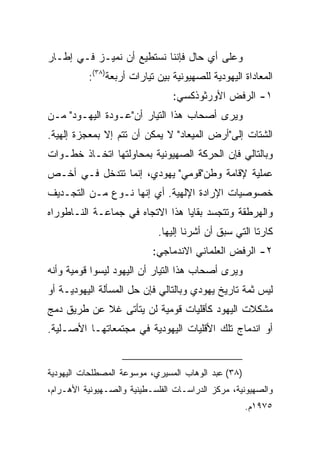 ‫ﻭﻋﻠﻰ ﺃﻱ ﺤﺎل ﻓﺈﻨﻨﺎ ﻨﺴﺘﻁﻴﻊ ﺃﻥ ﻨﻤﻴـﺯ ﻓـﻲ ﺇﻁـﺎﺭ‬
          ‫ﺍﻟﻤﻌﺎﺩﺍﺓ ﺍﻟﻴﻬﻭﺩﻴﺔ ﻟﻠﺼﻬﻴﻭﻨﻴﺔ ﺒﻴﻥ ﺘﻴﺎﺭﺍﺕ ﺃﺭﺒﻌﺔ)٨٣(:‬
                                ‫١- ﺍﻟﺭﻓﺽ ﺍﻷﻭﺭﺜﻭﺫﻜﺴﻲ:‬
‫ﻭﻴﺭﻯ ﺃﺼﺤﺎﺏ ﻫﺫﺍ ﺍﻟﺘﻴﺎﺭ ﺃﻥ"ﻋـﻭﺩﺓ ﺍﻟﻴﻬـﻭﺩ" ﻤـﻥ‬
‫ﺍﻟﺸﺘﺎﺕ ﺇﻟﻰ"ﺃﺭﺽ ﺍﻟﻤﻴﻌﺎﺩ" ﻻ ﻴﻤﻜﻥ ﺃﻥ ﺘﺘﻡ ﺇﻻ ﺒﻤﻌﺠﺯﺓ ﺇﻟﻬﻴﺔ.‬
‫ﻭﺒﺎﻟﺘﺎﻟﻲ ﻓﺈﻥ ﺍﻟﺤﺭﻜﺔ ﺍﻟﺼﻬﻴﻭﻨﻴﺔ ﺒﻤﺤﺎﻭﻟﺘﻬﺎ ﺍﺘﺨـﺎﺫ ﺨﻁـﻭﺍﺕ‬
‫ﻋﻤﻠﻴﺔ ﻹﻗﺎﻤﺔ ﻭﻁﻥ"ﻗﻭﻤﻲ" ﻴﻬﻭﺩﻱ، ﺇﻨﻤﺎ ﺘﺘﺩﺨل ﻓـﻲ ﺃﺨـﺹ‬
‫ﺨﺼﻭﺼﻴﺎﺕ ﺍﻹﺭﺍﺩﺓ ﺍﻹﻟﻬﻴﺔ. ﺃﻱ ﺇﻨﻬﺎ ﻨـﻭﻉ ﻤـﻥ ﺍﻟﺘﺠـﺩﻴﻑ‬
‫ﻭﺍﻟﻬﺭﻁﻘﺔ ﻭﺘﺘﺠﺴﺩ ﺒﻘﺎﻴﺎ ﻫﺫﺍ ﺍﻻﺘﺠﺎﻩ ﻓﻲ ﺠﻤﺎﻋـﺔ ﺍﻟﻨـﺎﻁﻭﺭﺍﻩ‬
                            ‫ﻜﺎﺭﺘﺎ ﺍﻟﺘﻲ ﺴﺒﻕ ﺃﻥ ﺃﺸﺭﻨﺎ ﺇﻟﻴﻬﺎ.‬
                           ‫٢- ﺍﻟﺭﻓﺽ ﺍﻟﻌﻠﻤﺎﻨﻲ ﺍﻻﻨﺩﻤﺎﺠﻲ:‬
‫ﻭﻴﺭﻯ ﺃﺼﺤﺎﺏ ﻫﺫﺍ ﺍﻟﺘﻴﺎﺭ ﺃﻥ ﺍﻟﻴﻬﻭﺩ ﻟﻴﺴﻭﺍ ﻗﻭﻤﻴﺔ ﻭﺃﻨﻪ‬
‫ﻟﻴﺱ ﺜﻤﺔ ﺘﺎﺭﻴﺦ ﻴﻬﻭﺩﻱ ﻭﺒﺎﻟﺘﺎﻟﻲ ﻓﺈﻥ ﺤل ﺍﻟﻤﺴﺄﻟﺔ ﺍﻟﻴﻬﻭﺩﻴـﺔ ﺃﻭ‬
‫ﻤﺸﻜﻼﺕ ﺍﻟﻴﻬﻭﺩ ﻜﺄﻗﻠﻴﺎﺕ ﻗﻭﻤﻴﺔ ﻟﻥ ﻴﺘﺄﺘﻰ ﻏﻼ ﻋﻥ ﻁﺭﻴﻕ ﺩﻤﺞ‬
‫ﺃﻭ ﺍﻨﺩﻤﺎﺝ ﺘﻠﻙ ﺍﻷﻗﻠﻴﺎﺕ ﺍﻟﻴﻬﻭﺩﻴﺔ ﻓﻲ ﻤﺠﺘﻤﻌﺎﺘﻬـﺎ ﺍﻷﺼـﻠﻴﺔ.‬


‫)٨٣( ﻋﺒﺩ ﺍﻟﻭﻫﺎﺏ ﺍﻟﻤﺴﻴﺭﻱ، ﻤﻭﺴﻭﻋﺔ ﺍﻟﻤﺼﻁﻠﺤﺎﺕ ﺍﻟﻴﻬﻭﺩﻴﺔ‬
‫ﻭﺍﻟﺼﻬﻴﻭﻨﻴﺔ، ﻤﺭﻜﺯ ﺍﻟﺩﺭﺍﺴـﺎﺕ ﺍﻟﻔﻠﺴـﻁﻴﻨﻴﺔ ﻭﺍﻟﺼـﻬﻴﻭﻨﻴﺔ ﺍﻷﻫـﺭﺍﻡ،‬
                                                     ‫٥٧٩١ﻡ.‬
 