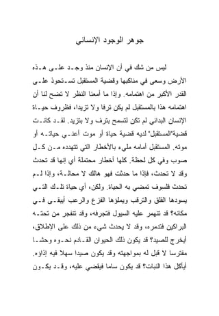 ‫ﺠﻭﻫﺭ ﺍﻟﻭﺠﻭﺩ ﺍﻹﻨﺴﺎﻨﻲ‬

‫ﻟﻴﺱ ﻤﻥ ﺸﻙ ﻓﻲ ﺃﻥ ﺍﻹﻨﺴﺎﻥ ﻤﻨﺫ ﻭﺠـﺩ ﻋﻠـﻰ ﻫـﺫﻩ‬
‫ﺍﻷﺭﺽ ﻭﺴﻌﻰ ﻓﻲ ﻤﻨﺎﻜﺒﻬﺎ ﻭﻗﻀﻴﺔ ﺍﻟﻤﺴﺘﻘﺒل ﺘﺴـﺘﺤﻭﺫ ﻋﻠـﻰ‬
‫ﺍﻟﻘﺩﺭ ﺍﻷﻜﺒﺭ ﻤﻥ ﺍﻫﺘﻤﺎﻤﻪ. ﻭﺇﺫﺍ ﻤﺎ ﺃﻤﻌﻨﺎ ﺍﻟﻨﻅﺭ ﻻ ﺘﻀﺢ ﻟﻨﺎ ﺃﻥ‬
‫ﺍﻫﺘﻤﺎﻤﻪ ﻫﺫﺍ ﺒﺎﻟﻤﺴﺘﻘﺒل ﻟﻡ ﻴﻜﻥ ﺘﺭﻓﺎ ﻭﻻ ﺘﺯﻴﺩﺍ، ﻓﻅﺭﻭﻑ ﺤﻴـﺎﺓ‬
              ‫‪‬‬        ‫ﹰ‬
‫ﺍﻹﻨﺴﺎﻥ ﺍﻟﺒﺩﺍﺌﻲ ﻟﻡ ﺘﻜﻥ ﻟﺘﺴﻤﺢ ﺒﺘﺭﻑ ﻭﻻ ﺒﺘﺯﻴﺩ. ﻟﻘـﺩ ﻜﺎﻨـﺕ‬
‫ﻗﻀﻴﺔ"ﺍﻟﻤﺴﺘﻘﺒل" ﻟﺩﻴﻪ ﻗﻀﻴﺔ ﺤﻴﺎﺓ ﺃﻭ ﻤﻭﺕ ﺃﻋﻨـﻲ ﺤﻴﺎﺘـﻪ ﺃﻭ‬
‫ﻤﻭﺘﻪ. ﺍﻟﻤﺴﺘﻘﺒل ﺃﻤﺎﻤﻪ ﻤﻠﻲﺀ ﺒﺎﻷﺨﻁﺎﺭ ﺍﻟﺘﻲ ﺘﺘﻬﺩﺩﻩ ﻤـﻥ ﻜـل‬
‫ﺼﻭﺏ ﻭﻓﻲ ﻜل ﻟﺤﻅﺔ. ﻜﻠﻬﺎ ﺃﺨﻁﺎﺭ ﻤﺤﺘﻤﻠﺔ ﺃﻱ ﺇﻨﻬﺎ ﻗﺩ ﺘﺤﺩﺙ‬
‫ﻭﻗﺩ ﻻ ﺘﺤﺩﺙ، ﻓﺈﺫﺍ ﻤﺎ ﺤﺩﺜﺕ ﻓﻬﻭ ﻫﺎﻟﻙ ﻻ ﻤﺤﺎﻟـﺔ، ﻭﺇﺫﺍ ﻟـﻡ‬
‫ﺘﺤﺩﺙ ﻓﻠﺴﻭﻑ ﺘﻤﻀﻲ ﺒﻪ ﺍﻟﺤﻴﺎﺓ. ﻭﻟﻜﻥ، ﺃﻱ ﺤﻴﺎﺓ ﺘﻠـﻙ ﺍﻟﺘـﻲ‬
‫ﻴﺴﻭﺩﻫﺎ ﺍﻟﻘﻠﻕ ﻭﺍﻟﺘﺭﻗﺏ ﻭﻴﻤﻠﺅﻫﺎ ﺍﻟﻔﺯﻉ ﻭﺍﻟﺭﻋﺏ ﺃﻴﺒﻘـﻰ ﻓـﻲ‬
‫ﻤﻜﺎﻨﻪ؟ ﻗﺩ ﺘﻨﻬﻤﺭ ﻋﻠﻴﻪ ﺍﻟﺴﻴﻭل ﻓﺘﺠﺭﻓﻪ، ﻭﻗﺩ ﺘﻨﻔﺠﺭ ﻤﻥ ﺘﺤﺘـﻪ‬
‫ﺍﻟﺒﺭﺍﻜﻴﻥ ﻓﺘﺩﻤﺭﻩ، ﻭﻗﺩ ﻻ ﻴﺤﺩﺙ ﺸﻲﺀ ﻤﻥ ﺫﻟﻙ ﻋﻠﻰ ﺍﻹﻁﻼﻕ،‬
‫ﺃﻴﺨﺭﺝ ﻟﻠﺼﻴﺩ؟ ﻗﺩ ﻴﻜﻭﻥ ﺫﻟﻙ ﺍﻟﺤﻴﻭﺍﻥ ﺍﻟﻘـﺎﺩﻡ ﻨﺤـﻭﻩ ﻭﺤ ﹰﹰـﺎ‬
  ‫ﺸ‬
‫ﻤﻔﺘﺭﺴﺎ ﻻ ﻗﺒل ﻟﻪ ﺒﻤﻭﺍﺠﻬﺘﻪ ﻭﻗﺩ ﻴﻜﻭﻥ ﺼﻴﺩﺍ ﺴﻬﻼ ﻓﻴﻪ ﺇﺫﺍﺅﻩ.‬
           ‫ﹰ‬    ‫‪‬‬                               ‫‪‬‬
‫ﺃﻴﺄﻜل ﻫﺫﺍ ﺍﻟﻨﺒﺎﺕ؟ ﻗﺩ ﻴﻜﻭﻥ ﺴﺎﻤﺎ ﻓﻴﻘﻀﻲ ﻋﻠﻴﻪ، ﻭﻗـﺩ ﻴﻜـﻭﻥ‬
 