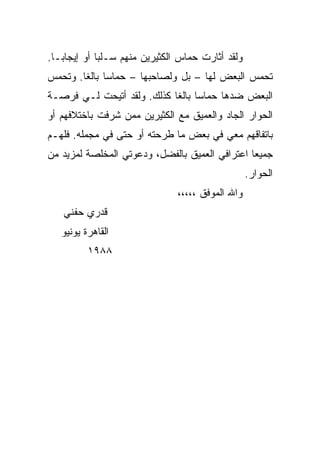 ‫ﻭﻟﻘﺩ ﺃﺜﺎﺭﺕ ﺤﻤﺎﺱ ﺍﻟﻜﺜﻴﺭﻴﻥ ﻤﻨﻬﻡ ﺴـﻠﺒﺎ ﺃﻭ ﺇﻴﺠﺎ ‪‬ـﺎ.‬
   ‫ﺒ‬           ‫‪‬‬
‫ﺘﺤﻤﺱ ﺍﻟﺒﻌﺽ ﻟﻬﺎ – ﺒل ﻭﻟﺼﺎﺤﺒﻬﺎ – ﺤﻤﺎﺴﺎ ﺒﺎﻟﻐﺎ. ﻭﺘﺤﻤﺱ‬
        ‫‪ ‬ﹰ‬
‫ﺍﻟﺒﻌﺽ ﻀﺩﻫﺎ ﺤﻤﺎﺴﺎ ﺒﺎﻟﻐﺎ ﻜﺫﻟﻙ. ﻭﻟﻘﺩ ﺃﺘﻴﺤﺕ ﻟـﻲ ﻓﺭﺼـﺔ‬
                            ‫‪ ‬ﹰ‬
‫ﺍﻟﺤﻭﺍﺭ ﺍﻟﺠﺎﺩ ﻭﺍﻟﻌﻤﻴﻕ ﻤﻊ ﺍﻟﻜﺜﻴﺭﻴﻥ ﻤﻤﻥ ﺸﺭﻓﺕ ﺒﺎﺨﺘﻼﻓﻬﻡ ﺃﻭ‬
‫ﺒﺎﺘﻔﺎﻗﻬﻡ ﻤﻌﻲ ﻓﻲ ﺒﻌﺽ ﻤﺎ ﻁﺭﺤﺘﻪ ﺃﻭ ﺤﺘﻰ ﻓﻲ ﻤﺠﻤﻠﻪ. ﻓﻠﻬـﻡ‬
‫ﺠﻤﻴﻌﺎ ﺍﻋﺘﺭﺍﻓﻲ ﺍﻟﻌﻤﻴﻕ ﺒﺎﻟﻔﻀل، ﻭﺩﻋﻭﺘﻲ ﺍﻟﻤﺨﻠﺼﺔ ﻟﻤﺯﻴﺩ ﻤﻥ‬
                                                ‫‪‬‬
                                                    ‫ﺍﻟﺤﻭﺍﺭ.‬
                                ‫ﻭﺍﷲ ﺍﻟﻤﻭﻓﻕ ،،،،،‬
    ‫ﻗﺩﺭﻱ ﺤﻔﻨﻲ‬
   ‫ﺍﻟﻘﺎﻫﺭﺓ ﻴﻭﻨﻴﻭ‬
          ‫٨٨٩١‬
 