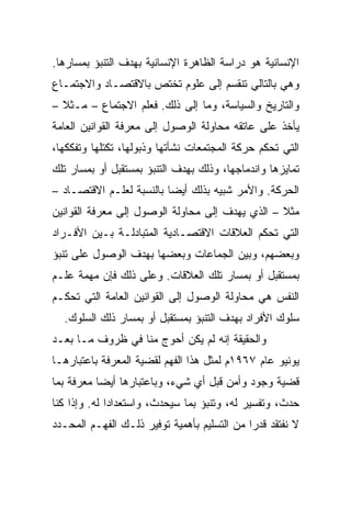 ‫ﺍﻹﻨﺴﺎﻨﻴﺔ ﻫﻭ ﺩﺭﺍﺴﺔ ﺍﻟﻅﺎﻫﺭﺓ ﺍﻹﻨﺴﺎﻨﻴﺔ ﺒﻬﺩﻑ ﺍﻟﺘﻨﺒﺅ ﺒﻤﺴﺎﺭﻫﺎ.‬
‫ﻭﻫﻲ ﺒﺎﻟﺘﺎﻟﻲ ﺘﻨﻘﺴﻡ ﺇﻟﻰ ﻋﻠﻭﻡ ﺘﺨﺘﺹ ﺒﺎﻻﻗﺘﺼـﺎﺩ ﻭﺍﻻﺠﺘﻤـﺎﻉ‬
‫ﻭﺍﻟﺘﺎﺭﻴﺦ ﻭﺍﻟﺴﻴﺎﺴﺔ، ﻭﻤﺎ ﺇﻟﻰ ﺫﻟﻙ. ﻓﻌﻠﻡ ﺍﻻﺠﺘﻤﺎﻉ – ﻤـﺜﻼ –‬
  ‫ﹰ‬
‫ﻴﺄﺨﺫ ﻋﻠﻰ ﻋﺎﺘﻘﻪ ﻤﺤﺎﻭﻟﺔ ﺍﻟﻭﺼﻭل ﺇﻟﻰ ﻤﻌﺭﻓﺔ ﺍﻟﻘﻭﺍﻨﻴﻥ ﺍﻟﻌﺎﻤﺔ‬
‫ﺍﻟﺘﻲ ﺘﺤﻜﻡ ﺤﺭﻜﺔ ﺍﻟﻤﺠﺘﻤﻌﺎﺕ ﻨﺸﺄﺘﻬﺎ ﻭﺫﺒﻭﻟﻬﺎ، ﺘﻜﺘﻠﻬﺎ ﻭﺘﻔﻜﻜﻬﺎ،‬
‫ﺘﻤﺎﻴﺯﻫﺎ ﻭﺍﻨﺩﻤﺎﺠﻬﺎ، ﻭﺫﻟﻙ ﺒﻬﺩﻑ ﺍﻟﺘﻨﺒﺅ ﺒﻤﺴﺘﻘﺒل ﺃﻭ ﺒﻤﺴﺎﺭ ﺘﻠﻙ‬
‫ﺍﻟﺤﺭﻜﺔ. ﻭﺍﻷﻤﺭ ﺸﺒﻴﻪ ﺒﺫﻟﻙ ﺃﻴ ‪‬ﺎ ﺒﺎﻟﻨﺴﺒﺔ ﻟﻌﻠـﻡ ﺍﻻﻗﺘﺼـﺎﺩ –‬
                          ‫‪‬‬
                          ‫ﻀ‬
‫ﻤﺜﻼ – ﺍﻟﺫﻱ ﻴﻬﺩﻑ ﺇﻟﻰ ﻤﺤﺎﻭﻟﺔ ﺍﻟﻭﺼﻭل ﺇﻟﻰ ﻤﻌﺭﻓﺔ ﺍﻟﻘﻭﺍﻨﻴﻥ‬
                                                 ‫ﹰ‬
‫ﺍﻟﺘﻲ ﺘﺤﻜﻡ ﺍﻟﻌﻼﻗﺎﺕ ﺍﻻﻗﺘﺼـﺎﺩﻴﺔ ﺍﻟﻤﺘﺒﺎﺩﻟـﺔ ﺒـﻴﻥ ﺍﻷﻓـﺭﺍﺩ‬
‫ﻭﺒﻌﻀﻬﻡ، ﻭﺒﻴﻥ ﺍﻟﺠﻤﺎﻋﺎﺕ ﻭﺒﻌﻀﻬﺎ ﺒﻬﺩﻑ ﺍﻟﻭﺼﻭل ﻋﻠﻰ ﺘﻨﺒﺅ‬
‫ﺒﻤﺴﺘﻘﺒل ﺃﻭ ﺒﻤﺴﺎﺭ ﺘﻠﻙ ﺍﻟﻌﻼﻗﺎﺕ. ﻭﻋﻠﻰ ﺫﻟﻙ ﻓﺈﻥ ﻤﻬﻤﺔ ﻋﻠـﻡ‬
‫ﺍﻟﻨﻔﺱ ﻫﻲ ﻤﺤﺎﻭﻟﺔ ﺍﻟﻭﺼﻭل ﺇﻟﻰ ﺍﻟﻘﻭﺍﻨﻴﻥ ﺍﻟﻌﺎﻤﺔ ﺍﻟﺘﻲ ﺘﺤﻜـﻡ‬
  ‫ﺴﻠﻭﻙ ﺍﻷﻓﺭﺍﺩ ﺒﻬﺩﻑ ﺍﻟﺘﻨﺒﺅ ﺒﻤﺴﺘﻘﺒل ﺃﻭ ﺒﻤﺴﺎﺭ ﺫﻟﻙ ﺍﻟﺴﻠﻭﻙ.‬
‫ﻭﺍﻟﺤﻘﻴﻘﺔ ﺇﻨﻪ ﻟﻡ ﻴﻜﻥ ﺃﺤﻭﺝ ﻤﻨﺎ ﻓﻲ ﻅﺭﻭﻑ ﻤـﺎ ﺒﻌـﺩ‬
‫ﻴﻭﻨﻴﻭ ﻋﺎﻡ ٧٦٩١ﻡ ﻟﻤﺜل ﻫﺫﺍ ﺍﻟﻔﻬﻡ ﻟﻘﻀﻴﺔ ﺍﻟﻤﻌﺭﻓﺔ ﺒﺎﻋﺘﺒﺎﺭﻫـﺎ‬
‫ﻗﻀﻴﺔ ﻭﺠﻭﺩ ﻭﺃﻤﻥ ﻗﺒل ﺃﻱ ﺸﻲﺀ، ﻭﺒﺎﻋﺘﺒﺎﺭﻫﺎ ﺃﻴ ‪‬ﺎ ﻤﻌﺭﻓﺔ ﺒﻤﺎ‬
           ‫‪‬‬
           ‫ﻀ‬
‫ﺤﺩﺙ، ﻭﺘﻔﺴﻴﺭ ﻟﻪ، ﻭﺘﻨﺒﺅ ﺒﻤﺎ ﺴﻴﺤﺩﺙ، ﻭﺍﺴﺘﻌﺩﺍﺩﺍ ﻟﻪ. ﻭﺇﺫﺍ ﻜﻨﺎ‬
              ‫‪‬‬
‫ﻻ ﻨﻔﺘﻘﺩ ﻗﺩﺭﺍ ﻤﻥ ﺍﻟﺘﺴﻠﻴﻡ ﺒﺄﻫﻤﻴﺔ ﺘﻭﻓﻴﺭ ﺫﻟـﻙ ﺍﻟﻔﻬـﻡ ﺍﻟﻤﺤـﺩﺩ‬
                                             ‫‪‬‬
 