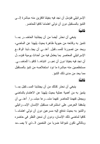 ‫ﺍﻹﺴﺭﺍﺌﻴﻠﻲ ﻓﻨﺅﻤل ﺃﻥ ﻨﺠﺩ ﻓﻴﻪ ﺒﻐﻴﺘﻨﺎ ﻗﺎﻓﺯﻴﻥ ﻤﻨﻪ ﻤﺒﺎﺸﺭﺓ ﺇﻟـﻰ‬
        ‫ﺍﻟﺘﻨﺒﺅ ﺒﺎﻟﻤﺴﺘﻘﺒل ﺩﻭﻥ ﺃﻥ ﻨﻭﻟﻲ ﺍﻫﺘﻤﺎﻤﺎ ﻜﺎﻓﻴﺎ ﻟﻠﺤﺎﻀﺭ.‬
                 ‫‪‬‬
                                                    ‫‪:‬‬
                                                      ‫‪‬‬
‫ﻴﻨﺒﻐﻲ ﺃﻥ ﻨﺤﺫﺭ ﺃﻴ ‪‬ﺎ ﻤﻥ ﺃﻥ ﻴﺠﺘﺫﺒﻨﺎ ﺍﻟﺤﺎﻀـﺭ ﺒﻤـﺎ‬
                            ‫‪‬‬
                            ‫ﻀ‬
‫ﺘﺘﻤﻴﺯ ﺒﻪ ﻭﻗﺎﺌﻌﻪ ﻤﻥ ﺤﻴﻭﻴﺔ ﻅﺎﻫﺭﺓ ﺒﺤﻴﺙ ﻴﻠﻬﻴﻨﺎ ﻋﻥ ﺍﻟﻤﺎﻀﻲ،‬
‫ﻭﻴﺤﺩ ﻤﻥ ﺘﺼﻭﺭﻨﺎ ﻟﻠﻤﺴـﺘﻘﺒل. ﺃﻋﻨـﻲ ﺃﻥ ﻴﺠﺘـﺫﺒﻨﺎ ﺍﻟﻭﺍﻗـﻊ‬
‫ﺍﻹﺴﺭﺍﺌﻴﻠﻲ ﺍﻟﻤﻌﺎﺼﺭ ﺒﻤﺎ ﻴﻌﺘﻤل ﻓﻴﻪ ﻤﻥ ﺃﺤﺩﺍﺙ ﻴﻭﻤﻴﺔ ﻓﻨﺅﻤـل‬
‫ﺃﻥ ﻨﺠﺩ ﻓﻴﻪ ﺒﻐﻴﺘﻨﺎ ﺩﻭﻥ ﺃﻥ ﻨﻌﻴـﺭ ﺍﻨﺘﺒﺎ ‪‬ـﺎ ﻜﺎﻓ ‪‬ـﺎ ﻟﻠﻤﺎﻀـﻲ.‬
           ‫ﻴ‬        ‫ﻫ‬
‫ﻤﺴﺘﺨﻠﺼﻴﻥ ﻤﻨﻪ ﻤﺒﺎﺸﺭﺓ ﻤﺎ ﻨﻭﺩ ﺍﺴﺘﺨﻼﺼﻪ ﻤﻥ ﺘﻨﺒﺅ ﺒﺎﻟﻤﺴﺘﻘﺒل‬
                               ‫ﻤﻤﺎ ﻴﺤﺩ ﻤﻥ ﻤﺩﻯ ﺫﻟﻙ ﺍﻟﺘﻨﺒﺅ.‬
                                                    ‫‪:‬‬
                                                      ‫‪‬‬
‫ﻴﻨﺒﻐﻲ ﺃﻥ ﻨﺤﺫﺭ ﻜﺫﻟﻙ ﻤﻥ ﺃﻥ ﻴﺠﺘﺫﺒﻨﺎ ﺍﻟﻤﺴـﺘﻘﺒل ﺒﻤـﺎ‬
‫ﻴﺘﻤﻴﺯ ﺒﻪ ﻤﻥ ﺃﻫﻤﻴﺔ ﻋﻤﻠﻴﺔ ﺒﺤﻴﺙ ﻴﻠﻬﻴﻨﺎ ﻋﻥ ﺍﻻﻫﺘﻤﺎﻡ ﺒﺎﻟﻤﺎﻀﻲ‬
‫ﻭﻴﺠﻌل ﺘﻔﻬﻤﻨﺎ ﻟﻠﺤﺎﻀﺭ ﺘﻔﻬﻤﺎ ﻤﺘﺴـﺭﻋﺎ ﻤﺒﺘﺴـﺭﺍ. ﺃﻋﻨـﻲ ﺃﻥ‬
           ‫‪‬‬       ‫‪‬‬       ‫‪‬‬
‫ﻴﺸﻐﻔﻨﺎ ﺍﻟﺤﺭﺹ ﻋﻠﻰ ﺍﺴﺘﺸﺭﺍﻑ ﻤﺴﺘﻘﺒل ﺍﻹﻨﺴﺎﻥ ﺍﻹﺴـﺭﺍﺌﻴﻠﻲ‬
‫ﻭﺍﻟﺘﻨﺒﺅ ﺒﻪ ﺒﺤﻴﺙ ﻨﻨﺩﻓﻊ ﺇﻟﻴﻪ ﻤﺴﺭﻋﻴﻥ ﺩﻭﻥ ﺃﻥ ﻨﻭﻟﻲ ﺍﻫﺘﻤﺎﻤـﺎ‬
‫ﻜﺎﻓﻴﺎ ﻟﻤﺎﻀﻲ ﺫﻟﻙ ﺍﻹﻨﺴﺎﻥ، ﻭﺩﻭﻥ ﺃﻥ ﻨﻤﻌﻥ ﺍﻟﻨﻅﺭ ﻓﻲ ﺤﺎﻀﺭﻩ‬
                                               ‫‪‬‬
‫ﻭﺒﺎﻟﺘﺎﻟﻲ ﺘﻜﻭﻥ ﺘﻨﺒﺅﺍﺘﻨﺎ ﻀﺭﺒﺎ ﻤﻥ ﺍﻟﺘﺨﻤﻴﻥ ﺍﻟـﺫﻱ ﻻ ﻴﺼـﻤﺩ‬
                          ‫‪‬‬
 