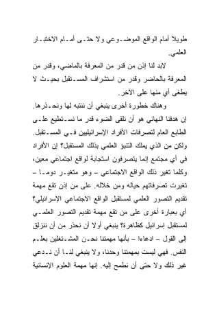 ‫ﻁﻭﻴﻼ ﺃﻤﺎﻡ ﺍﻟﻭﺍﻗﻊ ﺍﻟﻤﻭﻀـﻭﻋﻲ ﻭﻻ ﺤﺘـﻰ ﺃﻤـﺎﻡ ﺍﻻﺨﺘﺒـﺎﺭ‬
                                             ‫ﹰ‬
                                                 ‫ﺍﻟﻌﻠﻤﻲ.‬
‫ﻻﺒﺩ ﻟﻨﺎ ﺇﺫﻥ ﻤﻥ ﻗﺩﺭ ﻤﻥ ﺍﻟﻤﻌﺭﻓﺔ ﺒﺎﻟﻤﺎﻀﻲ، ﻭﻗﺩﺭ ﻤﻥ‬
‫ﺍﻟﻤﻌﺭﻓﺔ ﺒﺎﻟﺤﺎﻀﺭ ﻭﻗﺩﺭ ﻤﻥ ﺍﺴﺘﺸﺭﺍﻑ ﺍﻟﻤﺴـﺘﻘﺒل ﺒﺤﻴـﺙ ﻻ‬
                               ‫ﻴﻁﻐﻰ ﺃﻱ ﻤﻨﻬﺎ ﻋﻠﻰ ﺍﻵﺨﺭ.‬
‫ﻭﻫﻨﺎﻙ ﺨﻁﻭﺭﺓ ﺃﺨﺭﻯ ﻴﻨﺒﻐﻲ ﺃﻥ ﻨﻨﺘﺒﻪ ﻟﻬﺎ ﻭﻨﺤـﺫﺭﻫﺎ.‬
‫ﺇﻥ ﻫﺩﻓﻨﺎ ﺍﻟﻨﻬﺎﺌﻲ ﻫﻭ ﺃﻥ ﻨﻠﻘﻰ ﺍﻟﻀﻭﺀ ﻗﺩﺭ ﻤﺎ ﻨﺴـﺘﻁﻴﻊ ﻋﻠـﻰ‬
‫ﺍﻟﻁﺎﺒﻊ ﺍﻟﻌﺎﻡ ﻟﺘﺼﺭﻓﺎﺕ ﺍﻷﻓﺭﺍﺩ ﺍﻹﺴﺭﺍﺌﻴﻠﻴﻴﻥ ﻓـﻲ ﺍﻟﻤﺴـﺘﻘﺒل.‬
‫ﻭﻟﻜﻥ ﻤﻥ ﺍﻟﺫﻱ ﻴﻤﻠﻙ ﺍﻟﺘﻨﺒﺅ ﺍﻟﻌﻠﻤﻲ ﺒﺫﻟﻙ ﺍﻟﻤﺴﺘﻘﺒل؟ ﺇﻥ ﺍﻷﻓﺭﺍﺩ‬
‫ﻓﻲ ﺃﻱ ﻤﺠﺘﻤﻊ ﺇﻨﻤﺎ ﻴﺘﺼﺭﻓﻭﻥ ﺍﺴﺘﺠﺎﺒﺔ ﻟﻭﺍﻗﻊ ﺍﺠﺘﻤﺎﻋﻲ ﻤﻌﻴﻥ،‬
‫ﻭﻜﻠﻤﺎ ﺘﻐﻴﺭ ﺫﻟﻙ ﺍﻟﻭﺍﻗﻊ ﺍﻻﺠﺘﻤﺎﻋﻲ – ﻭﻫﻭ ﻤﺘﻐﻴـﺭ ﺩﻭ ‪‬ـﺎ –‬
    ‫ﻤ‬
    ‫‪‬‬
‫ﺘﻐﻴﺭﺕ ﺘﺼﺭﻓﺎﺘﻬﻡ ﺤﻴﺎﻟﻪ ﻭﻤﻥ ﺨﻼﻟﻪ. ﻋﻠﻰ ﻤﻥ ﺇﺫﻥ ﺘﻘﻊ ﻤﻬﻤﺔ‬
‫ﺘﻘﺩﻴﻡ ﺍﻟﺘﺼﻭﺭ ﺍﻟﻌﻠﻤﻲ ﻟﻤﺴﺘﻘﺒل ﺍﻟﻭﺍﻗﻊ ﺍﻻﺠﺘﻤﺎﻋﻲ ﺍﻹﺴﺭﺍﺌﻴﻠﻲ؟‬
‫ﺃﻱ ﺒﻌﺒﺎﺭﺓ ﺃﺨﺭﻯ ﻋﻠﻰ ﻤﻥ ﺘﻘﻊ ﻤﻬﻤﺔ ﺘﻘﺩﻴﻡ ﺍﻟﺘﺼﻭﺭ ﺍﻟﻌﻠﻤـﻲ‬
‫ﻟﻤﺴﺘﻘﺒل ﺇﺴﺭﺍﺌﻴل ﻜﻅﺎﻫﺭﺓ؟ ﻴﻨﺒﻐﻲ ﺃﻭﻻ ﺃﻥ ﻨﺤﺫﺭ ﻤﻥ ﺃﻥ ﻨﻨﺯﻟﻕ‬
                    ‫ﹰ‬
‫ﺇﻟﻰ ﺍﻟﻘﻭل – ﺍﺩﻋﺎﺀﺍ – ﺒﺄﻨﻬﺎ ﻤﻬﻤﺘﻨﺎ ﻨﺤـﻥ ﺍﻟﻤﺸـﺘﻐﻠﻴﻥ ﺒﻌﻠـﻡ‬
                                      ‫‪‬‬
‫ﺍﻟﻨﻔﺱ. ﻓﻬﻲ ﻟﻴﺴﺕ ﺒﻤﻬﻤﺘﻨﺎ ﻭﺤﺩﻨﺎ، ﻭﻻ ﻴﻨﺒﻐﻲ ﻟﻨـﺎ ﺃﻥ ﻨـﺩﻋﻲ‬
‫ﻏﻴﺭ ﺫﻟﻙ ﻭﻻ ﺤﺘﻰ ﺃﻥ ﻨﻁﻤﺢ ﺇﻟﻴﻪ. ﺇﻨﻬﺎ ﻤﻬﻤﺔ ﺍﻟﻌﻠﻭﻡ ﺍﻹﻨﺴﺎﻨﻴﺔ‬
 