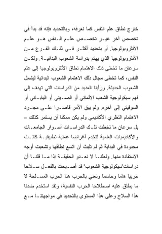 ‫ﺨﺎﺭﺝ ﻨﻁﺎﻕ ﻋﻠﻡ ﺍﻟﻨﻔﺱ ﻜﻤﺎ ﻨﻌﺭﻓﻪ، ﻭﺒﺎﻟﺘﺤﺩﻴﺩ ﻓﺈﻨﻪ ﻗﺩ ﺒﺩﺃ ﻓﻲ‬
‫ﺘﺨﺼﺹ ﺁﺨﺭ ﻏﻴـﺭ ﺘﺨﺼـﺹ ﻋﻠـﻡ ﺍﻟـﻨﻔﺱ ﻫـﻭ ﻋﻠـﻡ‬
‫ﺍﻷﻨﺜﺭﻭﺒﻭﻟﻭﺠﻴﺎ. ﺃﻭ ﺒﺘﺤﺩﻴﺩ ﺃﻜﺜـﺭ ﻓـﻲ ﺫﻟـﻙ ﺍﻟﻔـﺭﻉ ﻤـﻥ‬
‫ﺍﻷﻨﺜﺭﻭﺒﻭﻟﻭﺠﻴﺎ ﺍﻟﺫﻱ ﻴﻬﺘﻡ ﺒﺩﺭﺍﺴﺔ ﺍﻟﺸﻌﻭﺏ ﺍﻟﺒﺩﺍﺌﻴـﺔ. ﻭﻟﻜـﻥ‬
‫ﺴﺭﻋﺎﻥ ﻤﺎ ﺘﺨﻁﻰ ﺫﻟﻙ ﺍﻻﻫﺘﻤﺎﻡ ﻨﻁﺎﻕ ﺍﻷﻨﺜﺭﻭﺒﻭﻟﻭﺠﻴﺎ ﺇﻟﻰ ﻋﻠﻡ‬
‫ﺍﻟﻨﻔﺱ، ﻜﻤﺎ ﺘﺨﻁﻰ ﻤﺠﺎل ﺫﻟﻙ ﺍﻻﻫﺘﻤﺎﻡ ﺍﻟﺸﻌﻭﺏ ﺍﻟﺒﺩﺍﺌﻴﺔ ﻟﻴﺸﻤل‬
‫ﺍﻟﺸﻌﻭﺏ ﺍﻟﺤﺩﻴﺜﺔ. ﻭﺭﺃﻴﻨﺎ ﺍﻟﻌﺩﻴﺩ ﻤﻥ ﺍﻟﺩﺭﺍﺴﺎﺕ ﺍﻟﺘﻲ ﺘﻬﺩﻑ ﺇﻟﻰ‬
‫ﻓﻬﻡ ﺴﻴﻜﻭﻟﻭﺠﻴﺔ ﺍﻟﺸﻌﺏ ﺍﻷﻟﻤﺎﻨﻲ ﺃﻭ ﺍﻟﺼـﻴﻨﻲ ﺃﻭ ﺍﻟﻴﺎﺒـﺎﻨﻲ ﺃﻭ‬
‫ﺍﻟﺴﻭﻓﻴﺘﻲ ﺇﻟﻰ ﺁﺨﺭﻩ. ﻭﻟﻡ ﻴﺒﻕ ﺍﻷﻤﺭ ﻗﺎﺼـﺭﺍ ﻋﻠـﻰ ﻤﺠـﺭﺩ‬
            ‫‪‬‬
‫ﺍﻻﻫﺘﻤﺎﻡ ﺍﻟﻨﻅﺭﻱ ﺍﻷﻜﺎﺩﻴﻤﻲ ﻭﻟﻡ ﻴﻜﻥ ﻤﻤﻜﻨﺎ ﺃﻥ ﻴﺴﺘﻤﺭ ﻜﺫﻟﻙ –‬
‫ﺒل ﺴﺭﻋﺎﻥ ﻤﺎ ﺘﺨﻁﺕ ﺘﻠـﻙ ﺍﻟﺩﺭﺍﺴـﺎﺕ ﺃﺴـﻭﺍﺭ ﺍﻟﺠﺎﻤﻌـﺎﺕ‬
‫ﻭﺍﻷﻜﺎﺩﻴﻤﻴﺎﺕ ﺍﻟﻌﻠﻤﻴﺔ ﻟﺘﺨﺩﻡ ﺃﻏﺭﺍﻀﺎ ﻋﻤﻠﻴﺔ ﺘﻁﺒﻴﻘﻴـﺔ ﻜﺎﻨـﺕ‬
                      ‫‪‬‬
‫ﻤﺤﺩﻭﺩﺓ ﻓﻲ ﺍﻟﺒﺩﺍﻴﺔ ﺜﻡ ﻟﻡ ﺘﻠﺒﺙ ﺃﻥ ﺍﺘﺴﻊ ﻨﻁﺎﻗﻬﺎ ﻭﺘﺸﻌﺒﺕ ﺃﻭﺠﻪ‬
‫ﺍﻻﺴﺘﻔﺎﺩﺓ ﻤﻨﻬﺎ. ﻭﻟﻌﻠﻨـﺎ ﻻ ﻨﻌـﺩﻭ ﺍﻟﺤﻘﻴﻘـﺔ ﺇﺫﺍ ﻤـﺎ ﻗﻠﻨـﺎ ﺃﻥ‬
‫ﺩﺭﺍﺴﺎﺕ"ﺴﻴﻜﻭﻟﻭﺠﻴﺔ ﺍﻟﺸﻌﻭﺏ" ﻗﺩ ﺃﺼـﺒﺤﺕ ﺒﺎﻟﻔﻌـل ﺴـﻼﺤﺎ‬
 ‫‪‬‬
‫ﺤﺭﺒﻴﺎ ﻫﺎﻤﺎ ﻭﺤﺎﺴﻤﺎ ﻭﻨﻌﻨﻲ ﺒﺎﻟﺤﺭﺏ ﻫﻨﺎ ﺍﻟﺤﺭﺏ ﺍﻟﻤﺴـﻠﺤﺔ ﻻ‬
                                   ‫‪‬‬      ‫‪ ‬‬
‫ﻤﺎ ﻴﻁﻠﻕ ﻋﻠﻴﻪ ﺍﺼﻁﻼﺤﺎ ﺍﻟﺤﺭﺏ ﺍﻟﻨﻔﺴﻴﺔ، ﻭﻟﻘﺩ ﺍﺴﺘﺨﺩﻡ ﻀﺩﻨﺎ‬
                                 ‫‪‬‬
‫ﻫﺫﺍ ﺍﻟﺴﻼﺡ ﻭﻋﻠﻰ ﻫﺫﺍ ﺍﻟﻤﺴﺘﻭﻯ ﺒﺎﻟﺘﺤﺩﻴﺩ ﻓﻲ ﻤﻭﺍﺠﻬﺘﻨـﺎ ﻤـﻊ‬
 