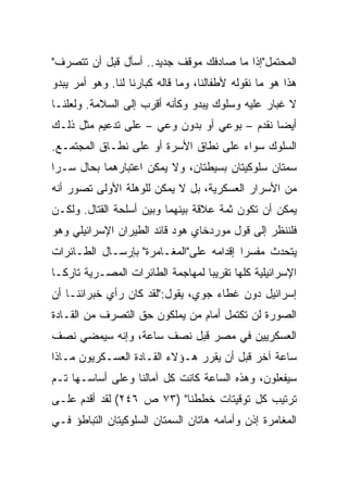 ‫ﺍﻟﻤﺤﺘﻤل"ﺇﺫﺍ ﻤﺎ ﺼﺎﺩﻓﻙ ﻤﻭﻗﻑ ﺠﺩﻴﺩ.. ﺃﺴﺄل ﻗﺒل ﺃﻥ ﺘﺘﺼﺭﻑ"‬
‫ﻫﺫﺍ ﻫﻭ ﻤﺎ ﻨﻘﻭﻟﻪ ﻷﻁﻔﺎﻟﻨﺎ، ﻭﻤﺎ ﻗﺎﻟﻪ ﻜﺒﺎﺭﻨﺎ ﻟﻨﺎ. ﻭﻫﻭ ﺃﻤﺭ ﻴﺒﺩﻭ‬
‫ﻻ ﻏﺒﺎﺭ ﻋﻠﻴﻪ ﻭﺴﻠﻭﻙ ﻴﺒﺩﻭ ﻭﻜﺄﻨﻪ ﺃﻗﺭﺏ ﺇﻟﻰ ﺍﻟﺴﻼﻤﺔ. ﻭﻟﻌﻠﻨـﺎ‬
‫ﺃﻴ ‪‬ﺎ ﻨﻘﺩﻡ – ﺒﻭﻋﻲ ﺃﻭ ﺒﺩﻭﻥ ﻭﻋﻲ – ﻋﻠﻰ ﺘﺩﻋﻴﻡ ﻤﺜل ﺫﻟـﻙ‬
                                              ‫‪‬‬
                                              ‫ﻀ‬
‫ﺍﻟﺴﻠﻭﻙ ﺴﻭﺍﺀ ﻋﻠﻰ ﻨﻁﺎﻕ ﺍﻷﺴﺭﺓ ﺃﻭ ﻋﻠﻰ ﻨﻁـﺎﻕ ﺍﻟﻤﺠﺘﻤـﻊ.‬
‫ﺴﻤﺘﺎﻥ ﺴﻠﻭﻜﻴﺘﺎﻥ ﺒﺴﻴﻁﺘﺎﻥ، ﻭﻻ ﻴﻤﻜﻥ ﺍﻋﺘﺒﺎﺭﻫﻤﺎ ﺒﺤﺎل ﺴـﺭﺍ‬
 ‫‪‬‬
‫ﻤﻥ ﺍﻷﺴﺭﺍﺭ ﺍﻟﻌﺴﻜﺭﻴﺔ، ﺒل ﻻ ﻴﻤﻜﻥ ﻟﻠﻭﻫﻠﺔ ﺍﻷﻭﻟﻰ ﺘﺼﻭﺭ ﺃﻨﻪ‬
‫ﻴﻤﻜﻥ ﺃﻥ ﺘﻜﻭﻥ ﺜﻤﺔ ﻋﻼﻗﺔ ﺒﻴﻨﻬﻤﺎ ﻭﺒﻴﻥ ﺃﺴﻠﺤﺔ ﺍﻟﻘﺘﺎل. ﻭﻟﻜـﻥ‬
‫ﻓﻠﻨﻨﻅﺭ ﺇﻟﻰ ﻗﻭل ﻤﻭﺭﺩﺨﺎﻱ ﻫﻭﺩ ﻗﺎﺌﺩ ﺍﻟﻁﻴﺭﺍﻥ ﺍﻹﺴﺭﺍﺌﻴﻠﻲ ﻭﻫﻭ‬
‫ﻴﺘﺤﺩﺙ ﻤﻔﺴﺭﺍ ﺇﻗﺩﺍﻤﻪ ﻋﻠﻰ"ﺍﻟﻤﻐـﺎﻤﺭﺓ" ﺒﺈﺭﺴـﺎل ﺍﻟﻁـﺎﺌﺭﺍﺕ‬
                                         ‫‪‬‬
‫ﺍﻹﺴﺭﺍﺌﻴﻠﻴﺔ ﻜﻠﻬﺎ ﺘﻘﺭﻴﺒﺎ ﻟﻤﻬﺎﺠﻤﺔ ﺍﻟﻁﺎﺌﺭﺍﺕ ﺍﻟﻤﺼـﺭﻴﺔ ﺘﺎﺭ ﹰﹰـﺎ‬
  ‫ﻜ‬                                 ‫‪‬‬
‫ﺇﺴﺭﺍﺌﻴل ﺩﻭﻥ ﻏﻁﺎﺀ ﺠﻭﻱ، ﻴﻘﻭل:"ﻟﻘﺩ ﻜﺎﻥ ﺭﺃﻱ ﺨﺒﺭﺍﺌﻨـﺎ ﺃﻥ‬
‫ﺍﻟﺼﻭﺭﺓ ﻟﻥ ﺘﻜﺘﻤل ﺃﻤﺎﻡ ﻤﻥ ﻴﻤﻠﻜﻭﻥ ﺤﻕ ﺍﻟﺘﺼﺭﻑ ﻤﻥ ﺍﻟﻘـﺎﺩﺓ‬
‫ﺍﻟﻌﺴﻜﺭﻴﻴﻥ ﻓﻲ ﻤﺼﺭ ﻗﺒل ﻨﺼﻑ ﺴﺎﻋﺔ، ﻭﺇﻨﻪ ﺴﻴﻤﻀﻲ ﻨﺼﻑ‬
‫ﺴﺎﻋﺔ ﺁﺨﺭ ﻗﺒل ﺃﻥ ﻴﻘﺭﺭ ﻫـﺅﻻﺀ ﺍﻟﻘـﺎﺩﺓ ﺍﻟﻌﺴـﻜﺭﻴﻭﻥ ﻤـﺎﺫﺍ‬
‫ﺴﻴﻔﻌﻠﻭﻥ، ﻭﻫﺫﻩ ﺍﻟﺴﺎﻋﺔ ﻜﺎﻨﺕ ﻜل ﺁﻤﺎﻟﻨﺎ ﻭﻋﻠﻰ ﺃﺴﺎﺴـﻬﺎ ﺘـﻡ‬
‫ﺘﺭﺘﻴﺏ ﻜل ﺘﻭﻗﻴﺘﺎﺕ ﺨﻁﻁﻨﺎ" )٣٧ ﺹ ٦٤٢( ﻟﻘﺩ ﺃﻗﺩﻡ ﻋﻠـﻰ‬
‫ﺍﻟﻤﻐﺎﻤﺭﺓ ﺇﺫﻥ ﻭﺃﻤﺎﻤﻪ ﻫﺎﺘﺎﻥ ﺍﻟﺴﻤﺘﺎﻥ ﺍﻟﺴﻠﻭﻜﻴﺘﺎﻥ ﺍﻟﺘﺒﺎﻁﺅ ﻓـﻲ‬
 