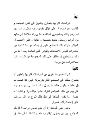 ‫‪:‬‬
                                                      ‫‪‬‬
‫ﺩﺭﺍﺴﺎﺕ ﻗﺎﻡ ﺒﻬﺎ ﺒﺎﺤﺜﻭﻥ ﻴﻨﺘﻤﻭﻥ ﺇﻟﻰ ﻨﻔﺱ ﺍﻟﻤﺠﺘﻤـﻊ‬
‫ﺍﻟﻘﺎﺌﻤﻴﻥ ﺒﺩﺭﺍﺴﺘﻪ، ﺃﻭ ﻋﻠﻰ ﺍﻷﻗل ﻴﻘﻴﻤﻭﻥ ﻓﻴﻪ ﺨﻼل ﺩﺭﺍﺴـﺘﻬﻡ‬
‫ﻟﻪ. ﻭﻫﻡ ﺒﺫﻟﻙ ﻴﺴﺘﻁﻴﻌﻭﻥ ﺍﺴﺘﺨﺩﺍﻡ ﻤﺎ ﻴﺭﻭﻨﻪ ﻤﻼﺌﻤﺎ ﻟﺩﺭﺍﺴﺘﻬﻡ‬
          ‫‪‬‬
‫ﻤﻥ ﺃﺩﻭﺍﺕ ﻭﻭﺴﺎﺌل ﺘﻌﺘﻤﺩ ﺠﻤﻴﻌﻬﺎ – ﻏﺎﻟﺒﺎ – ﻋﻠﻰ ﺍﻻﺘﺼـﺎل‬
               ‫‪‬‬
‫ﺍﻟﻤﺒﺎﺸﺭ ﺒﺄﺒﻨﺎﺀ ﺫﻟﻙ ﺍﻟﻤﺠﺘﻤﻊ. ﻓﻠﻬﻡ ﺃﻥ ﻴﺴﺘﺨﺩﻤﻭﺍ ﻤﺎ ﺸﺎﺀﻭﺍ ﻤﻥ‬
‫ﺍﺨﺘﺒﺎﺭﺍﺕ ﻟﻘﻴﺎﺱ ﺍﻻﺘﺠﺎﻫﺎﺕ ﻭﻟﻘﻴﺎﺱ ﺍﻟﻘﻴﻡ ﺍﻟﺴﺎﺌﺩﺓ ﻭﻤـﺎ ﻋﻠـﻰ‬
‫ﺫﻟﻙ. ﻭﻨﺴﺘﻁﻴﻊ ﺃﻥ ﻨﻁﻠﻕ ﻋﻠﻰ ﺘﻠﻙ ﺍﻟﻤﺠﻤﻭﻋﺔ ﻤﻥ ﺍﻟﺩﺭﺍﺴـﺎﺕ‬
                                   ‫ﺍﺴﻡ"ﺍﻟﺩﺭﺍﺴﺔ ﻋﻥ ﻗﺭﺏ".‬
                                                   ‫‪:‬‬
                                                     ‫‪‬‬
‫ﻟﺩﻴﻨﺎ ﻤﺠﻤﻭﻋﺔ ﺃﺨﺭﻯ ﻤﻥ ﺍﻟﺩﺭﺍﺴﺎﺕ ﻗﺎﻡ ﺒﻬﺎ ﺒﺎﺤﺜﻭﻥ ﻻ‬
‫ﻴﻨﺘﻤﻭﻥ ﻤﻁﻠﻘﺎ ﺇﻟﻰ ﺍﻟﻤﺠﺘﻤﻊ ﺍﻟﺫﻱ ﻴﺩﺭﺴﻭﻨﻪ. ﻟﻴﺱ ﻫﺫﺍ ﻓﺤﺴـﺏ‬
                                         ‫ﹰ‬
‫ﺒل ﻏﺎﻟﺒﺎ ﻤﺎ ﻴﻜﻭﻥ ﻫﻨﺎﻙ ﻤﺎ ﻴﺤﻭل ﺘﻤﺎ ‪‬ـﺎ ﺤﺘـﻰ ﺩﻭﻥ ﻤﺠـﺭﺩ‬
                 ‫ﻤ‬                            ‫‪‬‬
‫ﺍﻗﺘﺭﺍﺒﻬﻡ ﻤﻥ ﺫﻟﻙ ﺍﻟﻤﺠﺘﻤﻊ ﺍﻗﺘﺭﺍﺒﺎ ﻤﺎﺩﻴﺎ ﻤﺒﺎﺸـﺭﺍ. ﻭﻏﺎﻟ ‪‬ـﺎ –‬
    ‫ﺒ‬         ‫‪‬‬       ‫‪‬‬     ‫‪‬‬
‫ﺃﻴ ‪‬ﺎ – ﻤﺎ ﺘﻜﻭﻥ ﺍﻟﺤﺎﺠﺔ ﺇﻟﻰ ﻤﺜل ﺫﻟﻙ ﺍﻟﻨﻭﻉ ﻤﻥ ﺍﻟﺩﺭﺍﺴـﺎﺕ‬
                                                 ‫‪‬‬
                                                 ‫ﻀ‬
                                  ‫ﺃﻜﺜﺭ ﺇﻟﺤﺎﺤﺎ ﻭﺃﺸﺩ ﺨﻁﺭﺍ.‬
                                    ‫‪‬‬         ‫‪‬‬
‫ﻭﻟﻴﺱ ﻋﻠﻰ ﺍﻟﺒﺎﺤﺙ ﺇﻻ ﺃﻥ ﻴﻘﺩﻡ ﻋﻠـﻰ ﺩﺭﺍﺴـﺔ ﺫﻟـﻙ‬
‫ﺍﻟﻤﺠﺘﻤﻊ ﺩﻭﻥ ﺃﻥ ﻴﺤﺎﻭل ﺍﻻﻗﺘﺭﺍﺏ ﻤﻨﻪ، ﻭﻟﺫﺍ ﻓﻠﻨـﺎ ﺃﻥ ﻨﻁﻠـﻕ‬
 