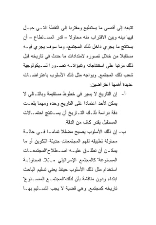 ‫ﺘﺘﺒﻌﻪ ﺇﻟﻰ ﺃﻗﺼﻰ ﻤﺎ ﻴﺴﺘﻁﻴﻊ ﻭﻤﻘﺘﺭﺒﺎ ﺇﻟﻰ ﺍﻟﻨﻘﻁﺔ ﺍﻟﺘـﻲ ﺤﻴـل‬
                       ‫‪‬‬
‫ﻓﻴﻬﺎ ﺒﻴﻨﻪ ﻭﺒﻴﻥ ﺍﻻﻗﺘﺭﺍﺏ ﻤﻨﻪ ﻤﺤﺎﻭﻻ – ﻗﺩﺭ ﺍﻟﻤﺴـﺘﻁﺎﻉ – ﺃﻥ‬
                     ‫ﹰ‬
‫ﻴﺴﺘﻨﺘﺞ ﻤﺎ ﻴﺠﺭﻱ ﺩﺍﺨل ﺫﻟﻙ ﺍﻟﻤﺠﺘﻤﻊ، ﻭﻤﺎ ﺴﻭﻑ ﻴﺠﺭﻱ ﻓﻴـﻪ‬
‫ﻤﺴﺘﻘﺒﻼ ﻤﻥ ﺨﻼل ﺘﺼﻭﺭﻩ ﻻﻤﺘﺩﺍﺩﺍﺕ ﻤﺎ ﺤﺩﺙ ﻓﻲ ﺘﺎﺭﻴﺨﻪ ﻗﺒل‬
                                           ‫ﹰ‬
‫ﺫﻟﻙ ﻤﺭﺘ ‪‬ﺎ ﻋﻠﻰ ﺍﺴﺘﻨﺘﺎﺠﺎﺘﻪ ﻭﺘﻨﺒﺅﺍﺘـﻪ ﺘﺼـﻭﺭﺍ ﻟﺴـﻴﻜﻭﻟﻭﺠﻴﺔ‬
             ‫‪‬‬                               ‫ﺒ‬
‫ﺸﻌﺏ ﺫﻟﻙ ﺍﻟﻤﺠﺘﻤﻊ. ﻭﻴﻭﺍﺠﻪ ﻤﺜل ﺫﻟﻙ ﺍﻷﺴﻠﻭﺏ ﺒﺎﻋﺘﺭﺍﻀـﺎﺕ‬
                                 ‫ﻋﺩﻴﺩﺓ ﺃﻫﻤﻬﺎ ﺍﻋﺘﺭﺍﻀﻴﻥ:‬
‫ﺃ- ﺇﻥ ﺍﻟﺘﺎﺭﻴﺦ ﻻ ﻴﺴﻴﺭ ﻓﻲ ﺨﻁﻭﻁ ﻤﺴﺘﻘﻴﻤﺔ ﻭﺒﺎﻟﺘـﺎﻟﻲ ﻻ‬
‫ﻴﻤﻜﻥ ﻷﺤﺩ ﺍﻋﺘﻤﺎﺩﺍ ﻋﻠﻰ ﺍﻟﺘﺎﺭﻴﺦ ﻭﺤﺩﻩ ﻭﻤﻬﻤﺎ ﺒﻠﻐـﺕ‬
                              ‫‪‬‬
‫ﺩﻗﺔ ﺩﺭﺍﺴﺔ ﺫﻟـﻙ ﺍﻟﺘـﺎﺭﻴﺦ ﺃﻥ ﻴﺴـﺘﻨﺘﺞ ﺍﺤﺘﻤـﺎﻻﺕ‬
                     ‫ﺍﻟﻤﺴﺘﻘﺒل ﺒﻘﺩﺭ ﻜﺎﻑ ﻤﻥ ﺍﻟﺩﻗﺔ.‬
‫ﺏ- ﺇﻥ ﺫﻟﻙ ﺍﻷﺴﻠﻭﺏ ﻴﺼﺒﺢ ﻤﻀﻠﻼ ﺘﻤﺎ ‪‬ـﺎ ﻓـﻲ ﺤﺎﻟـﺔ‬
            ‫ﹰ ﻤ‬
‫ﻤﺤﺎﻭﻟﺔ ﺘﻁﺒﻴﻘﻪ ﻟﻔﻬﻡ ﺍﻟﻤﺠﺘﻤﻌﺎﺕ ﺤﺩﻴﺜﺔ ﺍﻟﺘﻜﻭﻴﻥ ﺃﻭ ﻤﺎ‬
‫ﻴﻤﻜ ـﻥ ﺃﻥ ﻨﻁﻠ ـﻕ ﻋﻠﻴ ـﻪ ﺍﺼ ـﻁﻼﺡ"ﺍﻟﻤﺠﺘﻤﻌ ـﺎﺕ‬
  ‫ـ‬            ‫ـ‬     ‫ـ‬      ‫ـ‬         ‫ـ‬
‫ﺍﻟﻤﺼﻨﻭﻋﺔ" ﻜﺎﻟﻤﺠﺘﻤﻊ ﺍﻹﺴﺭﺍﺌﻴﻠﻲ ﻤـﺜﻼ. ﻓﻤﺤﺎﻭﻟـﺔ‬
          ‫ﹰ‬
‫ﺍﺴﺘﺨﺩﺍﻡ ﻤﺜل ﺫﻟﻙ ﺍﻷﺴﻠﻭﺏ ﺤﻴﻨﺌﺫ ﻴﻌﻨﻲ ﺘﺴﻠﻴﻡ ﺍﻟﺒﺎﺤﺙ‬
‫ﺍﺒﺘﺩﺍﺀ ﻭﺩﻭﻥ ﻤﻨﺎﻗﺸﺔ ﺒﺄﻥ ﻟﺫﻟﻙ"ﺍﻟﻤﺠﺘﻤـﻊ ﺍﻟﻤﺼـﻨﻭﻉ"‬
                                        ‫‪‬‬
‫ﺘﺎﺭﻴﺨﻪ ﻜﻤﺠﺘﻤﻊ. ﻭﻫﻲ ﻗﻀﻴﺔ ﻻ ﻴﺠﺏ ﺍﻟﺘﺴـﻠﻴﻡ ﺒﻬـﺎ‬
 