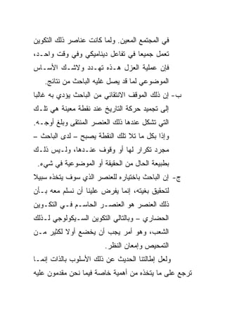 ‫ﻓﻲ ﺍﻟﻤﺠﺘﻤﻊ ﺍﻟﻤﻌﻴﻥ. ﻭﻟﻤﺎ ﻜﺎﻨﺕ ﻋﻨﺎﺼﺭ ﺫﻟﻙ ﺍﻟﺘﻜﻭﻴﻥ‬
‫ﺘﻌﻤل ﺠﻤﻴﻌﺎ ﻓﻲ ﺘﻔﺎﻋل ﺩﻴﻨﺎﻤﻴﻜﻲ ﻭﻓﻲ ﻭﻗﺕ ﻭﺍﺤـﺩ،‬
                                  ‫‪‬‬
‫ﻓﺈﻥ ﻋﻤﻠﻴﺔ ﺍﻟﻌﺯل ﻫـﺫﻩ ﺘﻬـﺩﺩ ﻭﻻﺸـﻙ ﺍﻷﺴـﺎﺱ‬
   ‫ﺍﻟﻤﻭﻀﻭﻋﻲ ﻟﻤﺎ ﻗﺩ ﻴﺼل ﻏﻠﻴﻪ ﺍﻟﺒﺎﺤﺙ ﻤﻥ ﻨﺘﺎﺌﺞ.‬
‫ﺏ- ﺇﻥ ﺫﻟﻙ ﺍﻟﻤﻭﻗﻑ ﺍﻻﻨﺘﻘﺎﺌﻲ ﻤﻥ ﺍﻟﺒﺎﺤﺙ ﻴﺅﺩﻱ ﺒﻪ ﻏﺎﻟﺒﺎ‬
 ‫‪‬‬
‫ﺇﻟﻰ ﺘﺠﻤﻴﺩ ﺤﺭﻜﺔ ﺍﻟﺘﺎﺭﻴﺦ ﻋﻨﺩ ﻨﻘﻁﺔ ﻤﻌﻴﻨﺔ ﻫﻲ ﺘﻠـﻙ‬
‫ﺍﻟﺘﻲ ﺘﺸﻜل ﻋﻨﺩﻫﺎ ﺫﻟﻙ ﺍﻟﻌﻨﺼﺭ ﺍﻟﻤﻨﺘﻘﻰ ﻭﺒﻠﻎ ﺃﻭﺠـﻪ.‬
‫ﻭﺇﺫﺍ ﺒﻜل ﻤﺎ ﺘﻼ ﺘﻠﻙ ﺍﻟﻨﻘﻁﺔ ﻴﺼﺒﺢ – ﻟﺩﻯ ﺍﻟﺒﺎﺤﺙ –‬
‫ﻤﺠﺭﺩ ﺘﻜﺭﺍﺭ ﻟﻬﺎ ﺃﻭ ﻭﻗﻭﻑ ﻋﻨـﺩﻫﺎ، ﻭﻟـﻴﺱ ﺫﻟـﻙ‬
 ‫ﺒﻁﺒﻴﻌﺔ ﺍﻟﺤﺎل ﻤﻥ ﺍﻟﺤﻘﻴﻘﺔ ﺃﻭ ﺍﻟﻤﻭﻀﻭﻋﻴﺔ ﻓﻲ ﺸﻲﺀ.‬
‫ﺝ- ﺇﻥ ﺍﻟﺒﺎﺤﺙ ﺒﺎﺨﺘﻴﺎﺭﻩ ﻟﻠﻌﻨﺼﺭ ﺍﻟﺫﻱ ﺴﻭﻑ ﻴﺘﺨﺫﻩ ﺴﺒﻴﻼ‬
‫ﹰ‬
‫ﻟﺘﺤﻘﻴﻕ ﺒﻐﻴﺘﻪ، ﺇﻨﻤﺎ ﻴﻔﺭﺽ ﻋﻠﻴﻨﺎ ﺃﻥ ﻨﺴﻠﻡ ﻤﻌﻪ ﺒـﺄﻥ‬
‫ﺫﻟﻙ ﺍﻟﻌﻨﺼﺭ ﻫﻭ ﺍﻟﻌﻨﺼـﺭ ﺍﻟﺤﺎﺴـﻡ ﻓـﻲ ﺍﻟﺘﻜـﻭﻴﻥ‬
‫ﺍﻟﺤﻀﺎﺭﻱ – ﻭﺒﺎﻟﺘﺎﻟﻲ ﺍﻟﺘﻜﻭﻴﻥ ﺍﻟﺴـﻴﻜﻭﻟﻭﺠﻲ ﻟـﺫﻟﻙ‬
‫ﺍﻟﺸﻌﺏ، ﻭﻫﻭ ﺃﻤﺭ ﻴﺠﺏ ﺃﻥ ﻴﺨﻀﻊ ﺃﻭﻻ ﻟﻜﺜﻴﺭ ﻤـﻥ‬
          ‫ﹰ‬
                        ‫ﺍﻟﺘﻤﺤﻴﺹ ﻭﺇﻤﻌﺎﻥ ﺍﻟﻨﻅﺭ.‬
‫ﻭﻟﻌل ﺇﻁﺎﻟﺘﻨﺎ ﺍﻟﺤﺩﻴﺙ ﻋﻥ ﺫﻟﻙ ﺍﻷﺴﻠﻭﺏ ﺒﺎﻟﺫﺍﺕ ﺇﻨﻤـﺎ‬
‫ﺘﺭﺠﻊ ﻋﻠﻰ ﻤﺎ ﻴﺘﺨﺫﻩ ﻤﻥ ﺃﻫﻤﻴﺔ ﺨﺎﺼﺔ ﻓﻴﻤﺎ ﻨﺤﻥ ﻤﻘﺩﻤﻭﻥ ﻋﻠﻴﻪ‬
 