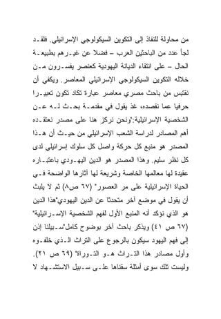 ‫ﻤﻥ ﻤﺤﺎﻭﻟﺔ ﻟﻠﻨﻔﺎﺫ ﺇﻟﻰ ﺍﻟﺘﻜﻭﻴﻥ ﺍﻟﺴﻴﻜﻭﻟﻭﺠﻲ ﺍﻹﺴﺭﺍﺌﻴﻠﻲ. ﻓﻠﻘـﺩ‬
‫ﻟﺠﺄ ﻋﺩﺩ ﻤﻥ ﺍﻟﺒﺎﺤﺜﻴﻥ ﺍﻟﻌﺭﺏ – ﻓﻀﻼ ﻋﻥ ﻏﻴـﺭﻫﻡ ﺒﻁﺒﻴﻌـﺔ‬
                  ‫ﹰ‬
‫ﺍﻟﺤﺎل – ﻋﻠﻰ ﺍﻨﺘﻘﺎﺀ ﺍﻟﺩﻴﺎﻨﺔ ﺍﻟﻴﻬﻭﺩﻴﺔ ﻜﻌﻨﺼﺭ ﻴﻔﺴـﺭﻭﻥ ﻤـﻥ‬
‫ﺨﻼﻟﻪ ﺍﻟﺘﻜﻭﻴﻥ ﺍﻟﺴﻴﻜﻭﻟﻭﺠﻲ ﺍﻹﺴﺭﺍﺌﻴﻠﻲ ﺍﻟﻤﻌﺎﺼﺭ. ﻭﻴﻜﻔﻲ ﺃﻥ‬
‫ﻨﻘﺘﺒﺱ ﻤﻥ ﺒﺎﺤﺙ ﻤﺼﺭﻱ ﻤﻌﺎﺼﺭ ﻋﺒﺎﺭﺓ ﺘﻜﺎﺩ ﺘﻜﻭﻥ ﺘﻌﺒﻴـﺭﺍ‬
 ‫‪‬‬
‫ﺤﺭﻓﻴﺎ ﻋﻤﺎ ﻨﻘﺼﺩﻩ، ﻏﺫ ﻴﻘﻭل ﻓﻲ ﻤﻘﺩﻤـﺔ ﺒﺤـﺙ ﻟـﻪ ﻋـﻥ‬
                                           ‫‪‬‬
‫ﺍﻟﺸﺨﺼﻴﺔ ﺍﻹﺴﺭﺍﺌﻴﻠﻴﺔ:"ﻭﻨﺤﻥ ﻨﺭﻜﺯ ﻫﻨﺎ ﻋﻠﻰ ﻤﺼﺩﺭ ﻨﻌﺘﻘـﺩﻩ‬
‫ﺃﻫﻡ ﺍﻟﻤﺼﺎﺩﺭ ﻟﺩﺭﺍﺴﺔ ﺍﻟﺸﻌﺏ ﺍﻹﺴﺭﺍﺌﻴﻠﻲ ﻤﻥ ﺤﻴـﺙ ﺃﻥ ﻫـﺫﺍ‬
‫ﺍﻟﻤﺼﺩﺭ ﻫﻭ ﻤﻨﺒﻊ ﻜل ﺤﺭﻜﺔ ﻭﺍﺼل ﻜل ﺴﻠﻭﻙ ﺇﺴﺭﺍﺌﻴﻠﻲ ﻟﺩﻯ‬
‫ﻜل ﻨﻅﺭ ﺴﻠﻴﻡ. ﻭﻫﺫﺍ ﺍﻟﻤﺼﺩﺭ ﻫﻭ ﺍﻟﺩﻴﻥ ﺍﻟﻴﻬـﻭﺩﻱ ﺒﺎﻋﺘﺒـﺎﺭﻩ‬
‫ﻋﻘﻴﺩﺓ ﻟﻬﺎ ﻤﻌﺎﻟﻤﻬﺎ ﺍﻟﺨﺎﺼﺔ ﻭﺸﺭﻴﻌﺔ ﻟﻬﺎ ﺁﺜﺎﺭﻫﺎ ﺍﻟﻭﺍﻀﺤﺔ ﻓـﻲ‬
‫ﺍﻟﺤﻴﺎﺓ ﺍﻹﺴﺭﺍﺌﻴﻠﻴﺔ ﻋﻠﻰ ﻤﺭ ﺍﻟﻌﺼﻭﺭ" )٧٦ ﺹ٨( ﺜﻡ ﻻ ﻴﻠﺒﺙ‬
‫ﺃﻥ ﻴﻘﻭل ﻓﻲ ﻤﻭﻀﻊ ﺁﺨﺭ ﻤﺘﺤﺩﺜﺎ ﻋﻥ ﺍﻟﺩﻴﻥ ﺍﻟﻴﻬﻭﺩﻱ"ﻫﺫﺍ ﺍﻟﺩﻴﻥ‬
                            ‫ﹰ‬
‫ﻫﻭ ﺍﻟﺫﻱ ﻨﺅﻜﺩ ﺃﻨﻪ ﺍﻟﻤﻨﺒﻊ ﺍﻷﻭل ﻟﻔﻬﻡ ﺍﻟﺸﺨﺼﻴﺔ ﺍﻹﺴـﺭﺍﺌﻴﻠﻴﺔ"‬
‫)٧٦ ﺹ ١٤( ﻭﻴﺫﻜﺭ ﺒﺎﺤﺙ ﺁﺨﺭ ﺒﻭﻀﻭﺡ ﻜﺎﻤل"ﺴـﺒﻴﻠﻨﺎ ﺇﺫﻥ‬
‫ﺇﻟﻰ ﻓﻬﻡ ﺍﻟﻴﻬﻭﺩ ﺴﻴﻜﻭﻥ ﺒﺎﻟﺭﺠﻭﻉ ﻋﻠﻰ ﺍﻟﺘﺭﺍﺙ ﺍﻟـﺫﻱ ﺨﻠﻔـﻭﻩ‬
‫ﻭﺃﻭل ﻤﺼﺎﺩﺭ ﻫﺫﺍ ﺍﻟﺘـﺭﺍﺙ ﻫـﻭ ﺍﻟﺘـﻭﺭﺍﺓ" )٩٦ ﺹ ١٢(.‬
‫ﻭﻟﻴﺴﺕ ﺘﻠﻙ ﺴﻭﻯ ﺃﻤﺜﻠﺔ ﺴﻘﻨﺎﻫﺎ ﻋﻠـﻰ ﺴـﺒﻴل ﺍﻻﺴﺘﺸـﻬﺎﺩ ﻻ‬
 