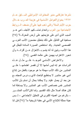 ‫ﻨﺸﺭﻫﺎ ﻫﺎﺭﻜﺎﺒﻲ ﻤﺩﻴﺭ ﺍﻟﻤﺨﺎﺒﺭﺍﺕ ﺍﻹﺴﺭﺍﺌﻴﻠﻲ ﺍﻟﺴـﺎﺒﻕ ﻋـﺎﻡ‬
‫٧٦٩١ ﺒﻌﻨﻭﺍﻥ"ﺍﻟﻌﻭﺍﻤل ﺍﻷﺴﺎﺴﻴﺔ ﻓﻲ ﻫﺯﻴﻤﺔ ﺍﻟﻌـﺭﺏ ﺨـﻼل‬
‫ﺤﺭﺏ ﺍﻷﻴﺎﻡ ﺍﻟﺴﺘﺔ" ﻭﺍﻟﺘﻲ ﺫﻫﺏ ﻓﻴﻬﺎ ﻋﻠﻰ"ﺃﻥ ﻀﻌﻑ ﺍﻟـﺭﻭﺍﺒﻁ‬
‫ﺍﻻﺠﺘﻤﺎﻋﻴﺔ ﺒﻴﻥ ﺍﻟﻌﺭﺏ ﻭﺍﻨﻌﺩﺍﻡ ﺘﻤﺎﺴـﻜﻬﻡ ﺍﻻﺠﺘﻤـﺎﻋﻲ ﻫـﻭ‬
‫ﺍﻟﺴﺒﺏ ﺍﻟﺫﻱ ﺃﺩﻯ ﻋﻠﻰ ﻫﺯﻴﻤﺘﻬﻡ ﻋﻠﻰ ﺃﺭﺽ ﺍﻟﻤﻌﺭﻜـﺔ" )٤٧(‬
‫ﻤﺴﺘﻌﻴﻨﺎ ﻓﻲ ﺍﻟﺘﺩﻟﻴل ﻋﻠﻰ ﺫﻟﻙ ﺒﺘﺤﻠﻴل ﻤﻀﻤﻭﻥ ﺍﻷﺩﺏ ﺍﻟﻌﺭﺒـﻲ‬
                                              ‫ﹰ‬
‫ﺍﻟﻘﺼﺼﻲ ﺍﻟﺤﺩﻴﺙ. ﻭﻗﺩ ﺍﺴﺘﺨﻠﺹ ﺍﻟﺼﻭﺭﺓ ﺍﻟﺴﺎﺌﺩﺓ ﻟﻠﺒﻁل ﻓﻲ‬
‫ﻫﺫﺍ ﺍﻷﺩﺏ، ﻭﺘﺒﻴﻥ ﻟﻪ ﺃﻨﻪ ﻴﺘﺴﻡ ﺒـﺎﻻﻨﻌﺯﺍل ﻋـﻥ ﺃﻗﺭﺍﻨـﻪ ﻭﺃﻥ‬
         ‫ﺸﻌﻭﺭ ﺍﻻﻏﺘﺭﺍﺏ ﻴﻬﻴﻤﻥ ﻋﻠﻰ ﻋﺎﻟﻤﻪ ﺍﻟﻨﻔﺴﻲ. )٤٧(.‬
‫ﻭﺍﻻﻋﺘﺭﺍﺽ ﺍﻷﺴﺎﺴﻲ ﺍﻟﻤﻭﺠـﻪ ﻋﻠـﻰ ﻤﺜـل ﻫـﺫﻩ‬
‫ﺍﻟﺩﺭﺍﺴﺎﺕ ﻫﻭ ﺇﻨﻪ ﻟﻴﺱ ﺃﻤﺎﻤﻬﺎ ﺇﻻ ﺃﻥ ﺘﻘﺼﺭ ﺍﻫﺘﻤﺎﻤﻬـﺎ ﻋﻠـﻰ‬
‫ﺍﻟﻤﻨﺸﻭﺭ ﻤﻥ ﺫﻟﻙ ﺍﻷﺩﺏ ﻤﻬﻤﻠﺔ ﻤﺎ ﻫﻭ ﻤﻭﺠﻭﺩ ﺒﺎﻟﻔﻌل ﻤﻥ ﺇﻨﺘﺎﺝ‬
‫ﺃﺩﺒﻲ ﻏﻴﺭ ﻤﻨﺸﻭﺭ ﻻ ﻴﺴﺘﻁﻴﻊ ﺍﻟﺒﺎﺤﺙ ﺍﻟﺫﻱ ﻴـﺩﺭﺱ ﺍﻟﻤﺠﺘﻤـﻊ‬
‫ﻋﻥ ﺒﻌﺩ ﺃﻥ ﻴﺼل ﻏﻠﻴﻪ. ﻭﻻ ﻴﻤﻜﻨﻨﺎ ﺒﺤﺎل ﺃﻥ ﻨﺴﻠﻡ ﺒﺄﻥ ﻟﻸﺩﺏ‬
‫ﺍﻟﻤﻨﺸﻭﺭ ﻨﻔﺱ ﺨﺼﺎﺌﺹ ﺍﻷﺩﺏ ﻏﻴﺭ ﺍﻟﻤﻨﺸﻭﺭ ﻭﺇﻻ ﺒﺒﺴﺎﻁﺔ ﻟﻤﺎ‬
‫ﻜﺎﻥ ﻫﻨﺎﻙ ﺃﺼﻼ ﻤﺜل ﺫﻟﻙ ﺍﻟﺘﻘﺴﻴﻡ. ﻭﻟﻤﺎ ﻜﺎﻥ"ﺍﻷﺩﺏ ﺍﻟﻤﻨﺸـﻭﺭ‬
                                        ‫ﹰ‬
‫– ﺒﺎﻟﺭﻏﻡ ﻤﻥ ﺃﻫﻤﻴﺘﻪ ﺍﻟﻜﺒﺭﻯ ﻓﻲ ﺍﻟﺘﺤﻠﻴل ﺍﻻﺠﺘﻤﺎﻋﻲ – ﻟـﻴﺱ‬
‫ﻋﻴﻨﺔ ﻤﻤﺜﻠﺔ ﻟﻺﻨﺘﺎﺝ ﺍﻷﺩﺒﻲ ﻓﻲ ﺤﻘﺒﺔ ﺘﺎﺭﻴﺨﻴﺔ ﻤﺎ" )٤٧( ﻓﺈﻥ ﻟﻨﺎ‬
 