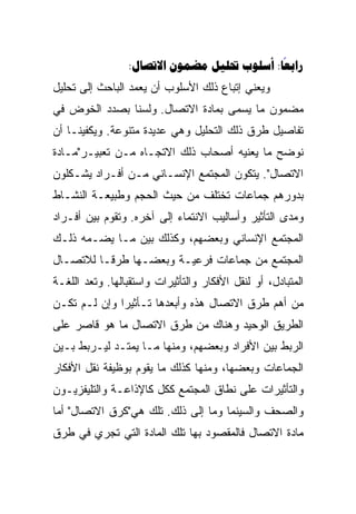 ‫‪:    :‬‬
                                            ‫‪‬‬
‫ﻭﻴﻌﻨﻲ ﺇﺘﺒﺎﻉ ﺫﻟﻙ ﺍﻷﺴﻠﻭﺏ ﺃﻥ ﻴﻌﻤﺩ ﺍﻟﺒﺎﺤﺙ ﺇﻟﻰ ﺘﺤﻠﻴل‬
‫ﻤﻀﻤﻭﻥ ﻤﺎ ﻴﺴﻤﻰ ﺒﻤﺎﺩﺓ ﺍﻻﺘﺼﺎل. ﻭﻟﺴﻨﺎ ﺒﺼﺩﺩ ﺍﻟﺨﻭﺽ ﻓﻲ‬
‫ﺘﻔﺎﺼﻴل ﻁﺭﻕ ﺫﻟﻙ ﺍﻟﺘﺤﻠﻴل ﻭﻫﻲ ﻋﺩﻴﺩﺓ ﻤﺘﻨﻭﻋﺔ. ﻭﻴﻜﻔﻴﻨـﺎ ﺃﻥ‬
‫ﻨﻭﻀﺢ ﻤﺎ ﻴﻌﻨﻴﻪ ﺃﺼﺤﺎﺏ ﺫﻟﻙ ﺍﻻﺘﺠـﺎﻩ ﻤـﻥ ﺘﻌﺒﻴـﺭ"ﻤـﺎﺩﺓ‬
‫ﺍﻻﺘﺼﺎل". ﻴﺘﻜﻭﻥ ﺍﻟﻤﺠﺘﻤﻊ ﺍﻹﻨﺴـﺎﻨﻲ ﻤـﻥ ﺃﻓـﺭﺍﺩ ﻴﺸـﻜﻠﻭﻥ‬
‫ﺒﺩﻭﺭﻫﻡ ﺠﻤﺎﻋﺎﺕ ﺘﺨﺘﻠﻑ ﻤﻥ ﺤﻴﺙ ﺍﻟﺤﺠﻡ ﻭﻁﺒﻴﻌـﺔ ﺍﻟﻨﺸـﺎﻁ‬
‫ﻭﻤﺩﻯ ﺍﻟﺘﺄﺜﻴﺭ ﻭﺃﺴﺎﻟﻴﺏ ﺍﻻﻨﺘﻤﺎﺀ ﺇﻟﻰ ﺁﺨﺭﻩ. ﻭﺘﻘﻭﻡ ﺒﻴﻥ ﺃﻓـﺭﺍﺩ‬
‫ﺍﻟﻤﺠﺘﻤﻊ ﺍﻹﻨﺴﺎﻨﻲ ﻭﺒﻌﻀﻬﻡ، ﻭﻜﺫﻟﻙ ﺒﻴﻥ ﻤـﺎ ﻴﻀـﻤﻪ ﺫﻟـﻙ‬
‫ﺍﻟﻤﺠﺘﻤﻊ ﻤﻥ ﺠﻤﺎﻋﺎﺕ ﻓﺭﻋﻴـﺔ ﻭﺒﻌﻀـﻬﺎ ﻁﺭ ﹰـﺎ ﻟﻼﺘﺼـﺎل‬
          ‫ﻗ‬
          ‫ﹰ‬
‫ﺍﻟﻤﺘﺒﺎﺩل، ﺃﻭ ﻟﻨﻘل ﺍﻷﻓﻜﺎﺭ ﻭﺍﻟﺘﺄﺜﻴﺭﺍﺕ ﻭﺍﺴﺘﻘﺒﺎﻟﻬﺎ. ﻭﺘﻌﺩ ﺍﻟﻠﻐـﺔ‬
‫ﻤﻥ ﺃﻫﻡ ﻁﺭﻕ ﺍﻻﺘﺼﺎل ﻫﺫﻩ ﻭﺃﺒﻌﺩﻫﺎ ﺘـﺄﺜﻴ ‪‬ﺍ ﻭﺇﻥ ﻟـﻡ ﺘﻜـﻥ‬
              ‫‪‬‬
              ‫ﺭ‬
‫ﺍﻟﻁﺭﻴﻕ ﺍﻟﻭﺤﻴﺩ ﻭﻫﻨﺎﻙ ﻤﻥ ﻁﺭﻕ ﺍﻻﺘﺼﺎل ﻤﺎ ﻫﻭ ﻗﺎﺼﺭ ﻋﻠﻰ‬
‫ﺍﻟﺭﺒﻁ ﺒﻴﻥ ﺍﻷﻓﺭﺍﺩ ﻭﺒﻌﻀﻬﻡ، ﻭﻤﻨﻬﺎ ﻤـﺎ ﻴﻤﺘـﺩ ﻟﻴـﺭﺒﻁ ﺒـﻴﻥ‬
‫ﺍﻟﺠﻤﺎﻋﺎﺕ ﻭﺒﻌﻀﻬﺎ، ﻭﻤﻨﻬﺎ ﻜﺫﻟﻙ ﻤﺎ ﻴﻘﻭﻡ ﺒﻭﻅﻴﻔﺔ ﻨﻘل ﺍﻷﻓﻜﺎﺭ‬
‫ﻭﺍﻟﺘﺄﺜﻴﺭﺍﺕ ﻋﻠﻰ ﻨﻁﺎﻕ ﺍﻟﻤﺠﺘﻤﻊ ﻜﻜل ﻜﺎﻹﺫﺍﻋـﺔ ﻭﺍﻟﺘﻠﻴﻔﺯﻴـﻭﻥ‬
‫ﻭﺍﻟﺼﺤﻑ ﻭﺍﻟﺴﻴﻨﻤﺎ ﻭﻤﺎ ﺇﻟﻰ ﺫﻟﻙ. ﺘﻠﻙ ﻫﻲ"ﻜﺭﻕ ﺍﻻﺘﺼﺎل" ﺃﻤﺎ‬
‫ﻤﺎﺩﺓ ﺍﻻﺘﺼﺎل ﻓﺎﻟﻤﻘﺼﻭﺩ ﺒﻬﺎ ﺘﻠﻙ ﺍﻟﻤﺎﺩﺓ ﺍﻟﺘﻲ ﺘﺠﺭﻱ ﻓﻲ ﻁﺭﻕ‬
 