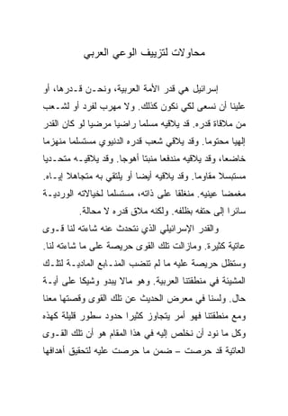 ‫ﻤﺤﺎﻭﻻﺕ ﻟﺘﺯﻴﻴﻑ ﺍﻟﻭﻋﻲ ﺍﻟﻌﺭﺒﻲ‬

‫ﺇﺴﺭﺍﺌﻴل ﻫﻲ ﻗﺩﺭ ﺍﻷﻤﺔ ﺍﻟﻌﺭﺒﻴﺔ، ﻭﻨﺤـﻥ ﻗـﺩﺭﻫﺎ، ﺃﻭ‬
‫ﻋﻠﻴﻨﺎ ﺃﻥ ﻨﺴﻌﻰ ﻟﻜﻲ ﻨﻜﻭﻥ ﻜﺫﻟﻙ. ﻭﻻ ﻤﻬﺭﺏ ﻟﻔﺭﺩ ﺃﻭ ﻟﺸـﻌﺏ‬
‫ﻤﻥ ﻤﻼﻗﺎﺓ ﻗﺩﺭﻩ. ﻗﺩ ﻴﻼﻗﻴﻪ ﻤﺴﻠﻤﺎ ﺭﺍﻀﻴﺎ ﻤﺭﻀﻴﺎ ﻟﻭ ﻜﺎﻥ ﺍﻟﻘﺩﺭ‬
              ‫‪‬‬     ‫‪‬‬     ‫‪‬‬
‫ﺇﻟﻬﻴﺎ ﻤﺤﺘﻭﻤﺎ. ﻭﻗﺩ ﻴﻼﻗﻲ ﺸﻌﺏ ﻗﺩﺭﻩ ﺍﻟﺩﻨﻴﻭﻱ ﻤﺴﺘﺴﻠﻤﺎ ﻤﻨﻬﺯﻤﺎ‬
 ‫‪‬‬      ‫‪‬‬                                  ‫‪‬‬      ‫‪‬‬
‫ﺨﺎﻀﻌﺎ، ﻭﻗﺩ ﻴﻼﻗﻴﻪ ﻤﻨﺩﻓﻌﺎ ﻤﻨﺒﺘﺎ ﺃﻫﻭﺠﺎ. ﻭﻗﺩ ﻴﻼﻗﻴـﻪ ﻤﺘﺤـﺩﻴﺎ‬
 ‫‪‬‬                   ‫‪‬‬     ‫‪ ‬ﹰ‬                     ‫‪‬‬
‫ﻤﺴﺘﺒﺴﻼ ﻤﻘﺎﻭﻤﺎ. ﻭﻗﺩ ﻴﻼﻗﻴﻪ ﺃﻴﻀﺎ ﺃﻭ ﻴﻠﺘﻘﻲ ﺒﻪ ﻤﺘﺠﺎﻫﻼ ﺇﻴـﺎﻩ.‬
       ‫ﹰ‬                   ‫‪‬‬               ‫‪‬‬     ‫ﹰ‬
‫ﻤﻐﻤﻀﺎ ﻋﻴﻨﻴﻪ. ﻤﻨﻐﻠﻘﺎ ﻋﻠﻰ ﺫﺍﺘﻪ، ﻤﺴﺘﺴﻠﻤﺎ ﻟﺨﻴﺎﻻﺘﻪ ﺍﻟﻭﺭﺩﻴـﺔ‬
                  ‫‪‬‬                 ‫ﹰ‬             ‫‪‬‬
         ‫ﺴﺎﺌﺭﺍ ﺇﻟﻰ ﺤﺘﻔﻪ ﺒﻅﻠﻔﻪ. ﻭﻟﻜﻨﻪ ﻤﻼﻕ ﻗﺩﺭﻩ ﻻ ﻤﺤﺎﻟﺔ.‬
                                                  ‫‪‬‬
‫ﻭﺍﻟﻘﺩﺭ ﺍﻹﺴﺭﺍﺌﻴﻠﻲ ﺍﻟﺫﻱ ﻨﺘﺤﺩﺙ ﻋﻨﻪ ﺸﺎﺀﺘﻪ ﻟﻨﺎ ﻗـﻭﻯ‬
‫ﻋﺎﺘﻴﺔ ﻜﺜﻴﺭﺓ. ﻭﻤﺎﺯﺍﻟﺕ ﺘﻠﻙ ﺍﻟﻘﻭﻯ ﺤﺭﻴﺼﺔ ﻋﻠﻰ ﻤﺎ ﺸﺎﺀﺘﻪ ﻟﻨﺎ.‬
‫ﻭﺴﺘﻅل ﺤﺭﻴﺼﺔ ﻋﻠﻴﻪ ﻤﺎ ﻟﻡ ﺘﻨﻀﺏ ﺍﻟﻤﻨـﺎﺒﻊ ﺍﻟﻤﺎﺩﻴـﺔ ﻟﺘﻠـﻙ‬
‫ﺍﻟﻤﺸﻴﺌﺔ ﻓﻲ ﻤﻨﻁﻘﺘﻨﺎ ﺍﻟﻌﺭﺒﻴﺔ. ﻭﻫﻭ ﻤﺎﻻ ﻴﺒﺩﻭ ﻭﺸﻴﻜﺎ ﻋﻠﻰ ﺃﻴـﺔ‬
          ‫ﹰ‬
‫ﺤﺎل. ﻭﻟﺴﻨﺎ ﻓﻲ ﻤﻌﺭﺽ ﺍﻟﺤﺩﻴﺙ ﻋﻥ ﺘﻠﻙ ﺍﻟﻘﻭﻯ ﻭﻗﺼﺘﻬﺎ ﻤﻌﻨﺎ‬
‫ﻭﻤﻊ ﻤﻨﻁﻘﺘﻨﺎ ﻓﻬﻭ ﺃﻤﺭ ﻴﺘﺠﺎﻭﺯ ﻜﺜﻴﺭﺍ ﺤﺩﻭﺩ ﺴﻁﻭﺭ ﻗﻠﻴﻠﺔ ﻜﻬﺫﻩ‬
                      ‫‪‬‬
‫ﻭﻜل ﻤﺎ ﻨﻭﺩ ﺃﻥ ﻨﺨﻠﺹ ﺇﻟﻴﻪ ﻓﻲ ﻫﺫﺍ ﺍﻟﻤﻘﺎﻡ ﻫﻭ ﺃﻥ ﺘﻠﻙ ﺍﻟﻘـﻭﻯ‬
‫ﺍﻟﻌﺎﺘﻴﺔ ﻗﺩ ﺤﺭﺼﺕ – ﻀﻤﻥ ﻤﺎ ﺤﺭﺼﺕ ﻋﻠﻴﻪ ﻟﺘﺤﻘﻴﻕ ﺃﻫﺩﺍﻓﻬﺎ‬
 