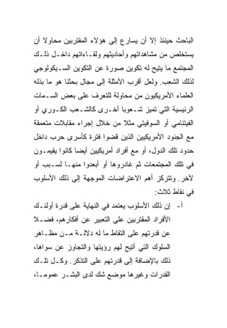 ‫ﺍﻟﺒﺎﺤﺙ ﺤﻴﻨﺌﺫ ﺇﻻ ﺃﻥ ﻴﺴﺎﺭﻉ ﺇﻟﻰ ﻫﺅﻻﺀ ﺍﻟﻤﻘﺘﺭﺒﻴﻥ ﻤﺤﺎﻭﻻ ﺃﻥ‬
   ‫ﹰ‬
‫ﻴﺴﺘﺨﻠﺹ ﻤﻥ ﻤﺸﺎﻫﺩﺍﺘﻬﻡ ﻭﺃﺤﺎﺩﻴﺜﻬﻡ ﻭﻟﻘـﺎﺀﺍﺘﻬﻡ ﺩﺍﺨـل ﺫﻟـﻙ‬
‫ﺍﻟﻤﺠﺘﻤﻊ ﻤﺎ ﻴﺘﻴﺢ ﻟﻪ ﺘﻜﻭﻴﻥ ﺼﻭﺭﺓ ﻋﻥ ﺍﻟﺘﻜﻭﻴﻥ ﺍﻟﺴـﻴﻜﻭﻟﻭﺠﻲ‬
‫ﻟﺫﻟﻙ ﺍﻟﺸﻌﺏ. ﻭﻟﻌل ﺃﻗﺭﺏ ﺍﻷﻤﺜﻠﺔ ﺇﻟﻰ ﻤﺠﺎل ﺒﺤﺜﻨﺎ ﻫﻭ ﻤﺎ ﺒﺫﻟﻪ‬
‫ﺍﻟﻌﻠﻤﺎﺀ ﺍﻷﻤﺭﻴﻜﻴﻭﻥ ﻤﻥ ﻤﺤﺎﻭﻟﺔ ﻟﻠﺘﻌﺭﻑ ﻋﻠﻰ ﺒﻌﺽ ﺍﻟﺴـﻤﺎﺕ‬
‫ﺍﻟﺭﺌﻴﺴﻴﺔ ﺍﻟﺘﻲ ﺘﻤﻴﺯ ﺸـﻌﻭﺒﺎ ﺃﺨـﺭﻯ ﻜﺎﻟﺸـﻌﺏ ﺍﻟﻜـﻭﺭﻱ ﺃﻭ‬
                          ‫‪‬‬
‫ﺍﻟﻔﻴﺘﻨﺎﻤﻲ ﺃﻭ ﺍﻟﺴﻭﻓﻴﺘﻲ ﻤﺜﻼ ﻤﻥ ﺨﻼل ﺇﺠﺭﺍﺀ ﻤﻘﺎﺒﻼﺕ ﻤﺘﻌﻤﻘﺔ‬
                           ‫ﹰ‬
‫ﻤﻊ ﺍﻟﺠﻨﻭﺩ ﺍﻷﻤﺭﻴﻜﻴﻴﻥ ﺍﻟﺫﻴﻥ ﻗﻀﻭﺍ ﻓﺘﺭﺓ ﻜﺄﺴﺭﻯ ﺤﺭﺏ ﺩﺍﺨل‬
‫ﺤﺩﻭﺩ ﺘﻠﻙ ﺍﻟﺩﻭل، ﺃﻭ ﻤﻊ ﺃﻓﺭﺍﺩ ﺃﻤﺭﻴﻜﻴﻴﻥ ﺃﻴ ‪‬ﺎ ﻜﺎﻨﻭﺍ ﻴﻘﻴﻤـﻭﻥ‬
               ‫‪‬‬
               ‫ﻀ‬
‫ﻓﻲ ﺘﻠﻙ ﺍﻟﻤﺠﺘﻤﻌﺎﺕ ﺜﻡ ﻏﺎﺩﺭﻭﻫﺎ ﺃﻭ ﺃﺒﻌﺩﻭﺍ ﻤﻨﻬـﺎ ﻟﺴـﺒﺏ ﺃﻭ‬
‫ﻵﺨﺭ. ﻭﺘﺘﺭﻜﺯ ﺃﻫﻡ ﺍﻻﻋﺘﺭﺍﻀﺎﺕ ﺍﻟﻤﻭﺠﻬﺔ ﺇﻟﻰ ﺫﻟﻙ ﺍﻷﺴﻠﻭﺏ‬
                                          ‫ﻓﻲ ﻨﻘﺎﻁ ﺜﻼﺙ:‬
‫ﺃ- ﺇﻥ ﺫﻟﻙ ﺍﻷﺴﻠﻭﺏ ﻴﻌﺘﻤﺩ ﻓﻲ ﺍﻟﻨﻬﺎﻴﺔ ﻋﻠﻰ ﻗﺩﺭﺓ ﺃﻭﻟﺌـﻙ‬
‫ﺍﻷﻓﺭﺍﺩ ﺍﻟﻤﻘﺘﺭﺒﻴﻥ ﻋﻠﻰ ﺍﻟﺘﻌﺒﻴﺭ ﻋﻥ ﺃﻓﻜﺎﺭﻫﻡ، ﻓﻀـﻼ‬
‫ﹰ‬
‫ﻋﻥ ﻗﺩﺭﺘﻬﻡ ﻋﻠﻰ ﺍﻟﺘﻘﺎﻁ ﻤﺎ ﻟﻪ ﺩﻻﻟـﺔ ﻤـﻥ ﻤﻅـﺎﻫﺭ‬
‫ﺍﻟﺴﻠﻭﻙ ﺍﻟﺘﻲ ﺃﺘﻴﺢ ﻟﻬﻡ ﺭﺅﻴﺘﻬﺎ ﻭﺍﻟﺘﺠﺎﻭﺯ ﻋﻥ ﺴﻭﺍﻫﺎ،‬
‫ﺫﻟﻙ ﺒﺎﻹﻀﺎﻓﺔ ﺇﻟﻰ ﻗﺩﺭﺘﻬﻡ ﻋﻠﻰ ﺍﻟﺘﺫﻜﺭ. ﻭﻜـل ﺘﻠـﻙ‬
‫ﺍﻟﻘﺩﺭﺍﺕ ﻭﻏﻴﺭﻫﺎ ﻤﻭﻀﻊ ﺸﻙ ﻟﺩﻯ ﺍﻟﺒﺸـﺭ ﻋﻤﻭ ‪‬ـﺎ،‬
   ‫ﻤ‬
   ‫‪‬‬
 