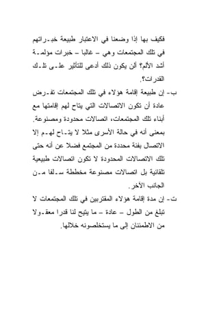 ‫ﻓﻜﻴﻑ ﺒﻬﺎ ﺇﺫﺍ ﻭﻀﻌﻨﺎ ﻓﻲ ﺍﻻﻋﺘﺒﺎﺭ ﻁﺒﻴﻌﺔ ﺨﺒـﺭﺍﺘﻬﻡ‬
‫ﻓﻲ ﺘﻠﻙ ﺍﻟﻤﺠﺘﻤﻌﺎﺕ ﻭﻫﻲ – ﻏﺎﻟﺒﺎ – ﺨﺒﺭﺍﺕ ﻤﺅﻟﻤـﺔ‬
                ‫‪‬‬
‫ﺃﺸﺩ ﺍﻷﻟﻡ؟ ﺃﻟﻥ ﻴﻜﻭﻥ ﺫﻟﻙ ﺃﺩﻋﻰ ﻟﻠﺘﺄﺜﻴﺭ ﻋﻠـﻰ ﺘﻠـﻙ‬
                                     ‫ﺍﻟﻘﺩﺭﺍﺕ؟.‬
‫ﺏ- ﺇﻥ ﻁﺒﻴﻌﺔ ﺇﻗﺎﻤﺔ ﻫﺅﻻﺀ ﻓﻲ ﺘﻠﻙ ﺍﻟﻤﺠﺘﻤﻌﺎﺕ ﺘﻔـﺭﺽ‬
‫ﻋﺎﺩﺓ ﺃﻥ ﺘﻜﻭﻥ ﺍﻻﺘﺼﺎﻻﺕ ﺍﻟﺘﻲ ﻴﺘﺎﺡ ﻟﻬﻡ ﺇﻗﺎﻤﺘﻬﺎ ﻤﻊ‬
‫ﺃﺒﻨﺎﺀ ﺘﻠﻙ ﺍﻟﻤﺠﺘﻤﻌﺎﺕ، ﺍﺘﺼﺎﻻﺕ ﻤﺤﺩﻭﺩﺓ ﻭﻤﺼﻨﻭﻋﺔ.‬
‫ﺒﻤﻌﻨﻰ ﺃﻨﻪ ﻓﻲ ﺤﺎﻟﺔ ﺍﻷﺴﺭﻯ ﻤﺜﻼ ﻻ ﻴﺘـﺎﺡ ﻟﻬـﻡ ﺇﻻ‬
                ‫ﹰ‬
‫ﺍﻻﺘﺼﺎل ﺒﻔﺌﺔ ﻤﺤﺩﺩﺓ ﻤﻥ ﺍﻟﻤﺠﺘﻤﻊ ﻓﻀﻼ ﻋﻥ ﺃﻨﻪ ﺤﺘﻰ‬
           ‫ﹰ‬
‫ﺘﻠﻙ ﺍﻻﺘﺼﺎﻻﺕ ﺍﻟﻤﺤﺩﻭﺩﺓ ﻻ ﺘﻜﻭﻥ ﺍﺘﺼﺎﻻﺕ ﻁﺒﻴﻌﻴﺔ‬
‫ﺘﻠﻘﺎﺌﻴﺔ ﺒل ﺍﺘﺼﺎﻻﺕ ﻤﺼﻨﻭﻋﺔ ﻤﺨﻁﻁﺔ ﺴـﻠﻔﺎ ﻤـﻥ‬
     ‫ﹰ‬
                                 ‫ﺍﻟﺠﺎﻨﺏ ﺍﻵﺨﺭ.‬
‫ﺕ- ﺇﻥ ﻤﺩﺓ ﺇﻗﺎﻤﺔ ﻫﺅﻻﺀ ﺍﻟﻤﻘﺘﺭﺒﻴﻥ ﻓﻲ ﺘﻠﻙ ﺍﻟﻤﺠﺘﻤﻌﺎﺕ ﻻ‬
‫ﺘﺒﻠﻎ ﻤﻥ ﺍﻟﻁﻭل – ﻋﺎﺩﺓ – ﻤﺎ ﻴﺘﻴﺢ ﻟﻨﺎ ﻗﺩﺭﺍ ﻤﻌﻘـﻭﻻ‬
‫ﹰ‬       ‫‪‬‬
         ‫ﻤﻥ ﺍﻻﻁﻤﺌﻨﺎﻥ ﺇﻟﻰ ﻤﺎ ﻴﺴﺘﺨﻠﺼﻭﻨﻪ ﺨﻼﻟﻬﺎ.‬
 