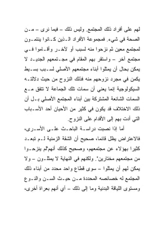 ‫ﻟﻬﻡ ﻋﻠﻰ ﺃﻓﺭﺍﺩ ﺫﻟﻙ ﺍﻟﻤﺠﺘﻤﻊ. ﻭﻟﻴﺱ ﺫﻟﻙ – ﻓﻴﻤﺎ ﻨﺭﻯ – ﻤـﻥ‬
‫ﺍﻟﺼﺤﺔ ﻓﻲ ﺸﻲﺀ. ﻓﻤﺠﻤﻭﻋﺔ ﺍﻷﻓﺭﺍﺩ ﺍﻟـﺫﻴﻥ ﻜـﺎﻨﻭﺍ ﻴﻨﺘﻤـﻭﻥ‬
‫ﻟﻤﺠﺘﻤﻊ ﻤﻌﻴﻥ ﺜﻡ ﻨﺯﺤﻭﺍ ﻤﻨﻪ ﻟﺴﺒﺏ ﺃﻭ ﻵﺨـﺭ ﻭﺃﻗـﺎﻤﻭﺍ ﻓـﻲ‬
‫ﻤﺠﺘﻤﻊ ﺁﺨﺭ – ﻭﺍﺴﺘﻘﺭ ﺒﻬﻡ ﺍﻟﻤﻘﺎﻡ ﻓﻲ ﻤﺠـﺘﻤﻌﻬﻡ ﺍﻟﺠﺩﻴـﺩ ﻻ‬
‫ﻴﻤﻜﻥ ﺒﺤﺎل ﺃﻥ ﻴﻤﺜﻠﻭﺍ ﺃﺒﻨﺎﺀ ﻤﺠﺘﻤﻌﻬﻡ ﺍﻷﺼﻠﻲ ﻟﺴـﺒﺏ ﺒﺴـﻴﻁ‬
‫ﻴﻜﻤﻥ ﻓﻲ ﻤﺠﺭﺩ ﻨﺯﻭﺤﻬﻡ ﻤﻨﻪ ﻓﺫﻟﻙ ﺍﻟﻨﺯﻭﺡ ﻤﻥ ﺤﻴﺙ ﺩﻻﻟﺘـﻪ‬
‫ﺍﻟﺴﻴﻜﻭﻟﻭﺠﻴﺔ ﺇﻨﻤﺎ ﻴﻌﻨﻲ ﺃﻥ ﺴﻤﺎﺕ ﺘﻠﻙ ﺍﻟﺠﻤﺎﻋﺔ ﻻ ﺘﺘﻔﻕ ﻤـﻊ‬
‫ﺍﻟﺴﻤﺎﺕ ﺍﻟﺸﺎﺌﻌﺔ ﺍﻟﻤﺸﺘﺭﻜﺔ ﺒﻴﻥ ﺃﺒﻨﺎﺀ ﺍﻟﻤﺠﺘﻤﻊ ﺍﻷﺼﻠﻲ ﺒـل ﺃﻥ‬
‫ﺫﻟﻙ ﺍﻻﺨﺘﻼﻑ ﻗﺩ ﻴﻜﻭﻥ ﻓﻲ ﻜﺜﻴﺭ ﻤﻥ ﺍﻷﺤﻴﺎﻥ ﺃﺤﺩ ﺍﻷﺴـﺒﺎﺏ‬
                    ‫ﺍﻟﺘﻲ ﺃﺩﺕ ﺒﻬﻡ ﺇﻟﻰ ﺍﻷﻗﺩﺍﻡ ﻋﻠﻰ ﺍﻟﻨﺯﻭﺡ.‬
‫ﺃﻤﺎ ﺇﺫﺍ ﻨﺼﺒﺕ ﺩﺭﺍﺴـﺔ ﺍﻟﺒﺎﺤـﺙ ﻋﻠـﻰ ﺍﻷﺴـﺭﻯ،‬
‫ﻓﺎﻻﻋﺘﺭﺍﺽ ﻴﻅل ﻗﺎﺌﻤﺎ، ﺼﺤﻴﺢ ﺃﻥ ﺍﻟﺸﻘﺔ ﺍﻟﺯﻤﻨﻴﺔ ﻟـﻡ ﺘﺒﻌـﺩ‬
                                  ‫‪‬‬
‫ﻜﺜﻴﺭﺍ ﺒﻬﺅﻻﺀ ﻋﻥ ﻤﺠﺘﻤﻌﻬﻡ، ﻭﺼﺤﻴﺢ ﻜﺫﻟﻙ ﺃﻨﻬﻡ"ﻟﻡ ﻴﻨﺯﺤـﻭﺍ‬
                                              ‫‪‬‬
‫ﻤﻥ ﻤﺠﺘﻤﻌﻬﻡ ﻤﺨﺘﺎﺭﻴﻥ". ﻭﻟﻜﻨﻬﻡ ﻓﻲ ﺍﻟﻨﻬﺎﻴﺔ ﻻ ﻴﻤﺜﻠـﻭﻥ – ﻭﻻ‬
‫ﻴﻤﻜﻥ ﻟﻬﻡ ﺃﻥ ﻴﻤﺜﻠﻭﺍ – ﺴﻭﻯ ﻗﻁﺎﻉ ﻭﺍﺤﺩ ﻤﺤﺩﺩ ﻤﻥ ﺃﺒﻨﺎﺀ ﺫﻟﻙ‬
‫ﺍﻟﻤﺠﺘﻤﻊ ﻟﻪ ﺨﺼﺎﺌﺼﻪ ﺍﻟﻤﺤﺩﺩﺓ ﻤـﻥ ﺤﻴـﺙ ﺍﻟﺴـﻥ ﻭﺍﻟﻨـﻭﻉ‬
‫ﻭﻤﺴﺘﻭﻯ ﺍﻟﻠﻴﺎﻗﺔ ﺍﻟﺒﺩﻨﻴﺔ ﻭﻤﺎ ﺇﻟﻰ ﺫﻟﻙ – ﺃﻱ ﺃﻨﻬﻡ ﺒﻌﺭﺍﺓ ﺃﺨﺭﻯ،‬
 